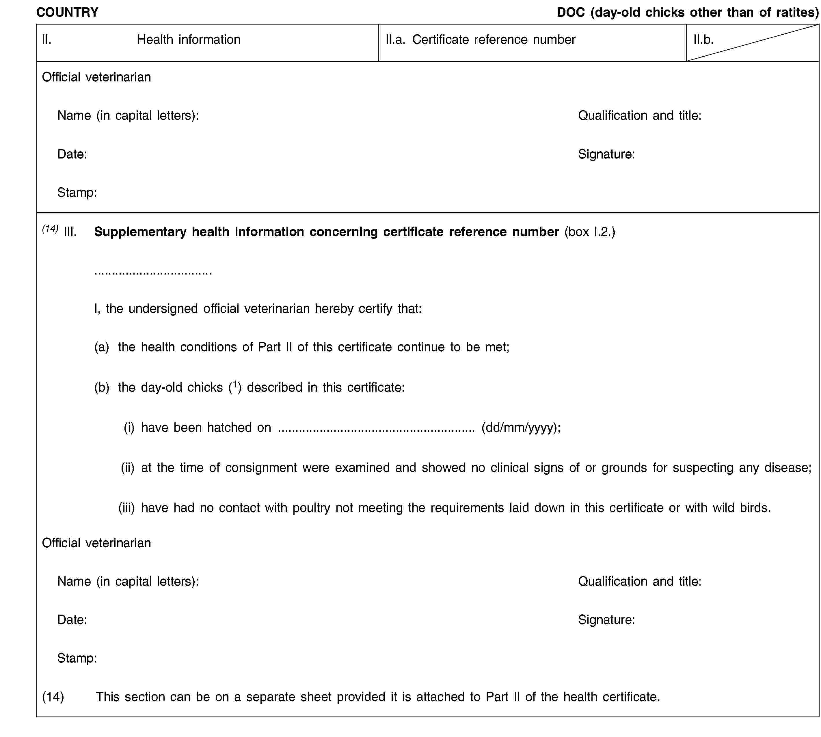 COUNTRYDOC (day-old chicks other than of ratites)II.Health informationII.a. Certificate reference numberII.b.Official veterinarianName (in capital letters):Qualification and title:Date:Signature:Stamp:(14) III.Supplementary health information concerning certificate reference number (box I.2.)I, the undersigned official veterinarian hereby certify that:(a) the health conditions of Part II of this certificate continue to be met;(b) the day-old chicks (1) described in this certificate:(i) have been hatched on … (dd/mm/yyyy);(ii) at the time of consignment were examined and showed no clinical signs of or grounds for suspecting any disease;(iii) have had no contact with poultry not meeting the requirements laid down in this certificate or with wild birds.Official veterinarianName (in capital letters):Qualification and title:Date:Signature:Stamp:(14)This section can be on a separate sheet provided it is attached to Part II of the health certificate.