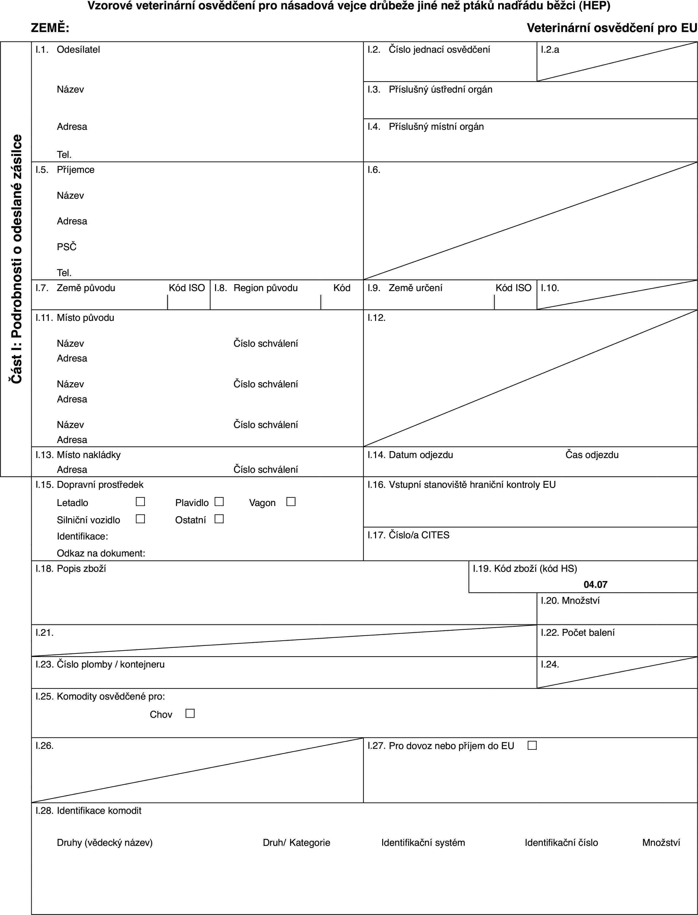 Vzorové veterinární osvědčení pro násadová vejce drůbeže jiné než ptáků nadřádu běžci (HEP)ZEMĚ:Veterinární osvědčení pro EUČást I: Podrobnosti o odeslané zásilceI.1.OdesílatelI.2.Číslo jednací osvědčeníI.2.aNázevI.3.Příslušný ústřední orgánAdresaI.4.Příslušný místní orgánTel.I.5.PříjemceI.6.NázevAdresaPSČTel.I.7.Země původuKód ISOI.8.Region původuKódI.9.Země určeníKód ISOI.10.I.11.Místo původuI.12.NázevČíslo schváleníAdresaNázevČíslo schváleníAdresaNázevČíslo schváleníAdresaI.13.Místo nakládkyI.14.Datum odjezduČas odjezduAdresaČíslo schváleníI.15.Dopravní prostředekI.16.Vstupní stanoviště hraniční kontroly EULetadlo£Plavidlo£Vagon £Silniční vozidlo£Ostatní£Identifikace:I.17.Číslo/a CITESOdkaz na dokument:I.18.Popis zbožíI.19.Kód zboží (kód HS)04.07I.20.MnožstvíI.21.I.22.Počet baleníI.23.Číslo plomby / kontejneruI.24.I.25.Komodity osvědčené pro:Chov £I.26.I.27.Pro dovoz nebo příjem do EU £I.28.Identifikace komoditDruhy (vědecký název)Druh/KategorieIdentifikační systémIdentifikační čísloMnožství