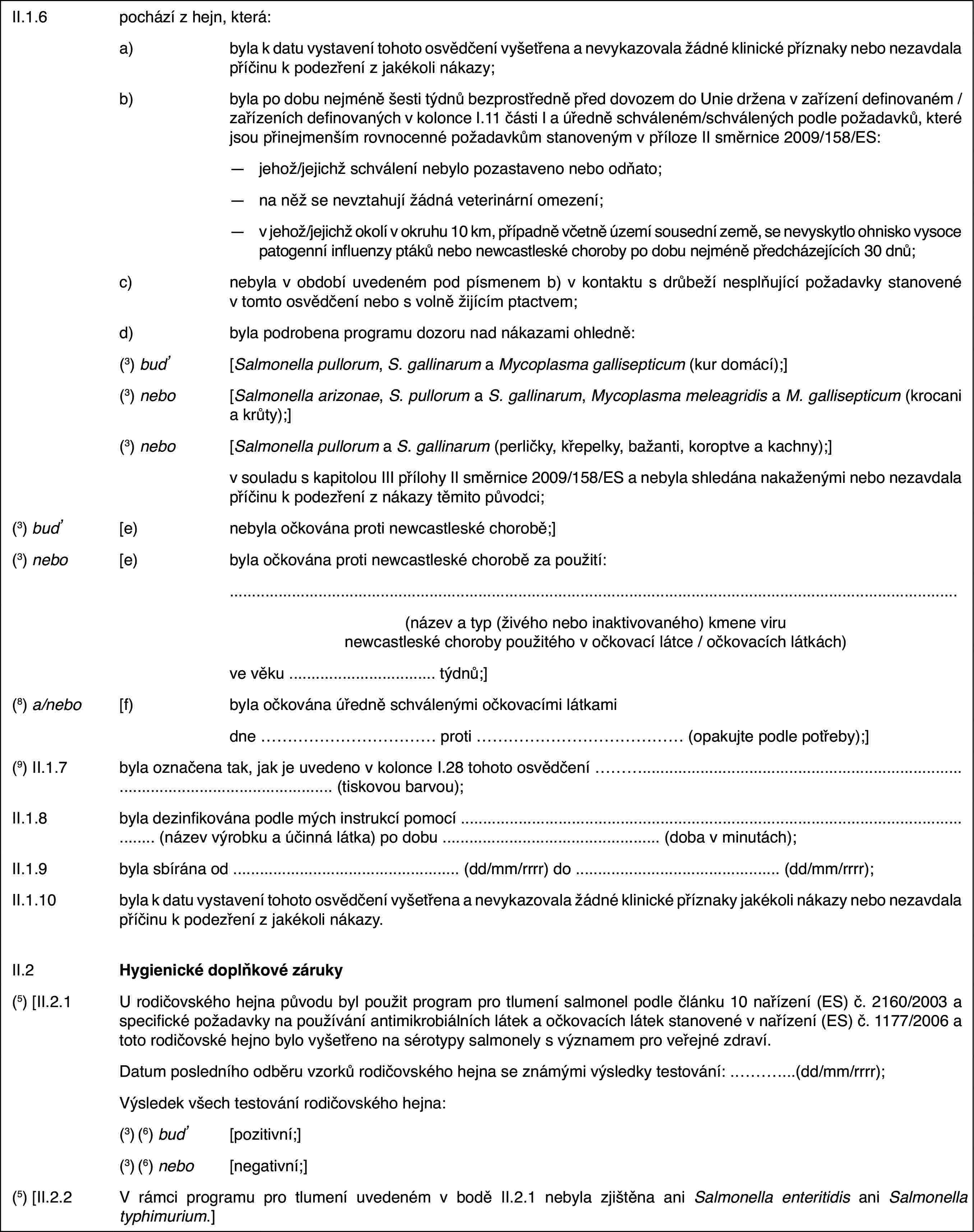 II.1.6pochází z hejn, která:a)byla k datu vystavení tohoto osvědčení vyšetřena a nevykazovala žádné klinické příznaky nebo nezavdala příčinu k podezření z jakékoli nákazy;b)byla po dobu nejméně šesti týdnů bezprostředně před dovozem do Unie držena v zařízení definovaném / zařízeních definovaných v kolonce I.11 části I a úředně schváleném/schválených podle požadavků, které jsou přinejmenším rovnocenné požadavkům stanoveným v příloze II směrnice 2009/158/ES:—jehož/jejichž schválení nebylo pozastaveno nebo odňato;—na něž se nevztahují žádná veterinární omezení;—v jehož/jejichž okolí v okruhu 10 km, případně včetně území sousední země, se nevyskytlo ohnisko vysoce patogenní influenzy ptáků nebo newcastleské choroby po dobu nejméně předcházejících 30 dnů;c)nebyla v období uvedeném pod písmenem b) v kontaktu s drůbeží nesplňující požadavky stanovené v tomto osvědčení nebo s volně žijícím ptactvem;d)byla podrobena programu dozoru nad nákazami ohledně:(3) buď[Salmonella pullorum, S. gallinarum a Mycoplasma gallisepticum (kur domácí);](3) nebo[Salmonella arizonae, S. pullorum a S. gallinarum, Mycoplasma meleagridis a M. gallisepticum (krocani a krůty);](3) nebo[Salmonella pullorum a S. gallinarum (perličky, křepelky, bažanti, koroptve a kachny);]v souladu s kapitolou III přílohy II směrnice 2009/158/ES a nebyla shledána nakaženými nebo nezavdala příčinu k podezření z nákazy těmito původci;(3) buď[e)nebyla očkována proti newcastleské chorobě;](3) nebo[e)byla očkována proti newcastleské chorobě za použití:(název a typ (živého nebo inaktivovaného) kmene viru newcastleské choroby použitého v očkovací látce / očkovacích látkách)ve věku … týdnů;](8) a/nebo[f)byla očkována úředně schválenými očkovacími látkamidne … proti … (opakujte podle potřeby);](9) II.1.7byla označena tak, jak je uvedeno v kolonce I.28 tohoto osvědčení … (tiskovou barvou);II.1.8byla dezinfikována podle mých instrukcí pomocí … (název výrobku a účinná látka) po dobu … (doba v minutách);II.1.9byla sbírána od … (dd/mm/rrrr) do … (dd/mm/rrrr);II.1.10byla k datu vystavení tohoto osvědčení vyšetřena a nevykazovala žádné klinické příznaky jakékoli nákazy nebo nezavdala příčinu k podezření z jakékoli nákazy.II.2Hygienické doplňkové záruky(5) [II.2.1U rodičovského hejna původu byl použit program pro tlumení salmonel podle článku 10 nařízení (ES) č. 2160/2003 a specifické požadavky na používání antimikrobiálních látek a očkovacích látek stanovené v nařízení (ES) č. 1177/2006 a toto rodičovské hejno bylo vyšetřeno na sérotypy salmonely s významem pro veřejné zdraví.Datum posledního odběru vzorků rodičovského hejna se známými výsledky testování: …(dd/mm/rrrr);Výsledek všech testování rodičovského hejna:(3) (6) buď[pozitivní;](3) (6) nebo[negativní;](5) [II.2.2V rámci programu pro tlumení uvedeném v bodě II.2.1 nebyla zjištěna ani Salmonella enteritidis ani Salmonella typhimurium.]