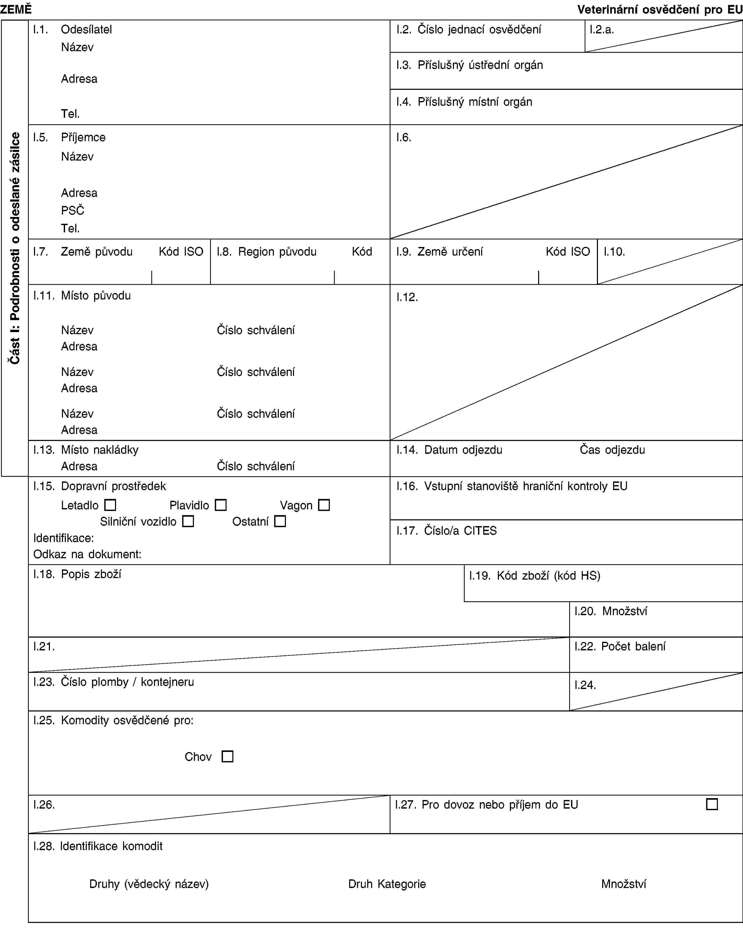 Část I: Podrobnosti o odeslané zásilceZEMĚVeterinární osvědčení pro EUl.1. OdesílatelNázevAdresaTel.I.2. Číslo jednací osvědčeníl.2.a.l.3. Příslušný ústřední orgánl.4. Příslušný místní orgánl.5. PříjemceNázevAdresaPSČTel.l.6.l.7. Země původuKód ISOl.8. Region původuKódl.9. Země určeníKód ISOl.10.I.11. Místo původuNázevČíslo schváleníAdresaNázevČíslo schváleníAdresaNázevČíslo schváleníAdresaI.12.I.13. Místo nakládkyAdresaČíslo schváleníI.14. Datum odjezduČas odjezduI.15. Dopravní prostředekLetadloPlavidloVagonSilniční vozidloOstatníIdentifikace:Odkaz na dokument:I.16. Vstupní stanoviště hraniční kontroly EUI.17. Číslo/a CITESI.18. Popis zbožíI.19. Kód zboží (kód HS)I.20. MnožstvíI.21.I.22. Počet baleníI.23. Číslo plomby / kontejneruI.24.I.25. Komodity osvědčené pro:ChovI.26.I.27. Pro dovoz nebo příjem do EUI.28. Identifikace komoditDruhy (vědecký název)Druh KategorieMnožství