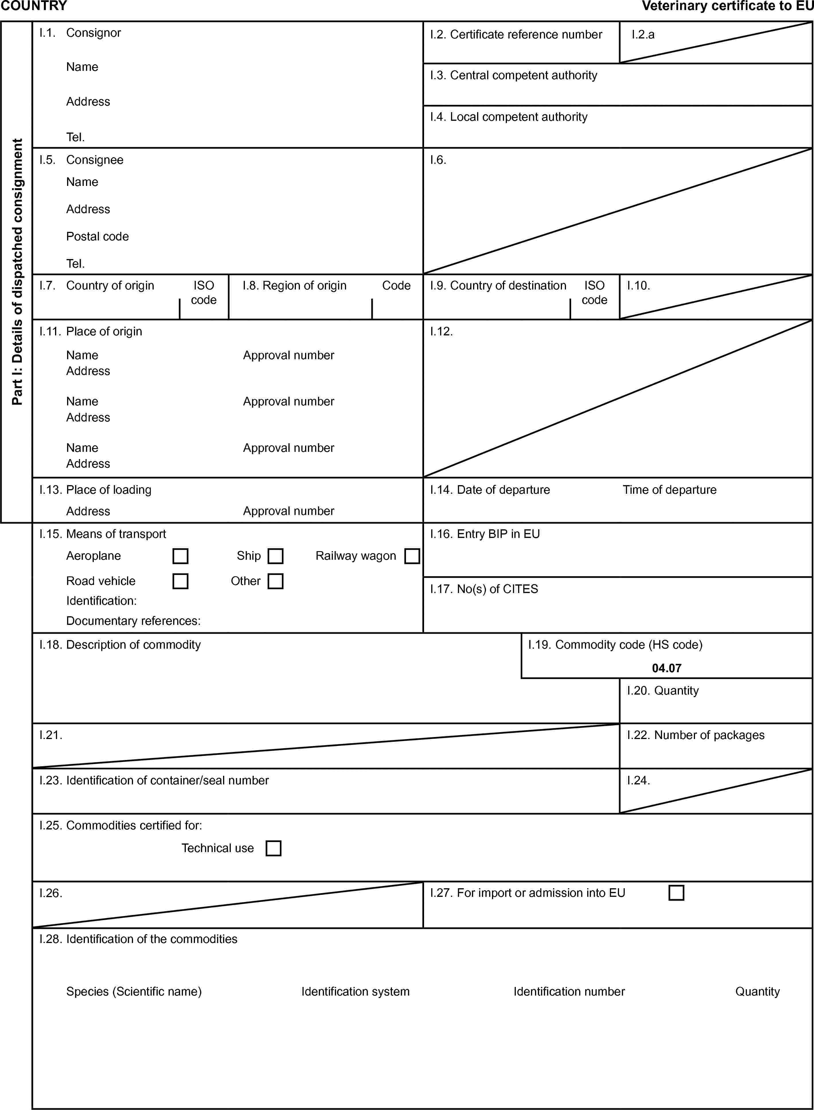 COUNTRYVeterinary certificate to EUPart I: Details of dispatched consignmentI.1. ConsignorI.2. Certificate reference numberI.2.aNameI.3. Central competent authorityAddressI.4. Local competent authorityTel.I.5. ConsigneeI.6.NameAddressPostal codeTel.I.7. Country of originISO codeI.8. Region of originCodeI.9. Country of destinationISO codeI.10.I.11. Place of originI.12.NameApproval numberAddressNameApproval numberAddressNameApproval numberAddressI.13. Place of loadingI.14. Date of departureTime of departureAddressApproval numberI.15. Means of transportI.16. Entry BIP in EUAeroplaneShipRailway wagonRoad vehicleOtherI.17. No(s) of CITESIdentification:Documentary references:I.18. Description of commodityI.19. Commodity code (HS code)04.07I.20. QuantityI.21.I.22. Number of packagesI.23. Identification of container/seal numberI.24.I.25. Commodities certified for:Technical useI.26.I.27. For import or admission into EUI.28. Identification of the commoditiesSpecies (Scientific name)Identification systemIdentification numberQuantity