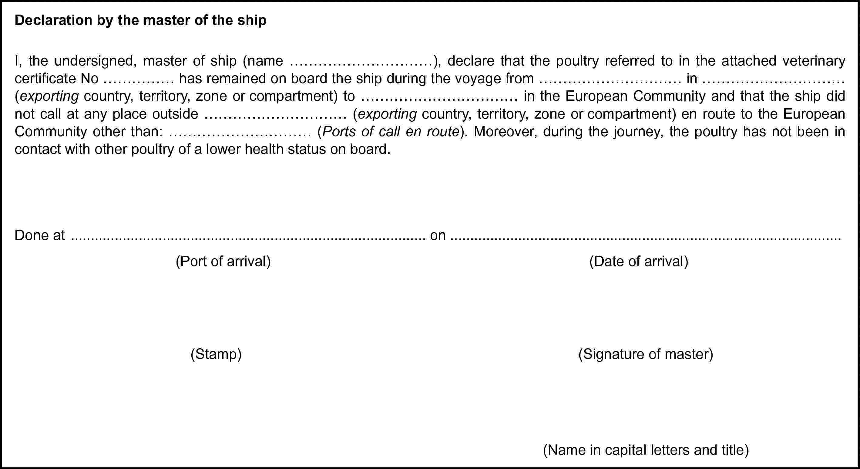 Declaration by the master of the shipI, the undersigned, master of ship (name …), declare that the poultry referred to in the attached veterinary certificate No … has remained on board the ship during the voyage from … in … (exporting country, territory, zone or compartment) to … in the European Community and that the ship did not call at any place outside … (exporting country, territory, zone or compartment) en route to the European Community other than: … (Ports of call en route). Moreover, during the journey, the poultry has not been in contact with other poultry of a lower health status on board.Done at … on …(Port of arrival)(Date of arrival)(Stamp)(Signature of master)(Name in capital letters and title)