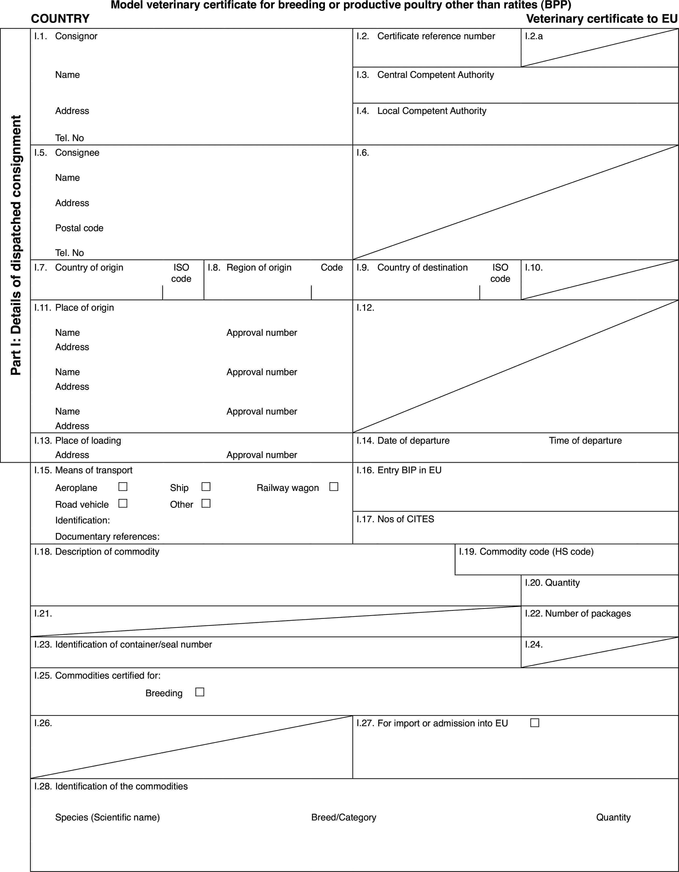 Model veterinary certificate for breeding or productive poultry other than ratites(BPP)COUNTRYVeterinary certificateto EUPart I: Detailsof dispatched consignmentI.1.ConsignorI.2.Certificate reference numberI.2.aNameI.3.Central Competent AuthorityAddressI.4.Local Competent AuthorityTel. NoI.5.ConsigneeI.6.NameAddressPostal codeTel. NoI.7.Country of originISO codeI.8.Regionof originCodeI.9.Country of destinationISO codeI.10.I.11.Place of originI.12.NameApprovalnumberAddressNameApprovalnumberAddressNameApprovalnumberAddressI.13.Place of loadingI.14.Date of departureTime of departureAddressApprovalnumberI.15.Means of transportI.16.Entry BIP in EUAeroplane£Ship£Railway wagon £Road vehicle£Other£Identification:I.17.Nos of CITESDocumentary references:I.18.Description of commodityI.19.Commodity code (HS code)I.20.QuantityI.21.I.22.Number of packagesI.23.Identification of container/seal numberI.24.I.25.Commodities certified for:Breeding £I.26.I.27.For import or admission into EU £I.28.Identification of the commoditiesSpecies (Scientificname)Breed/CategoryQuantity