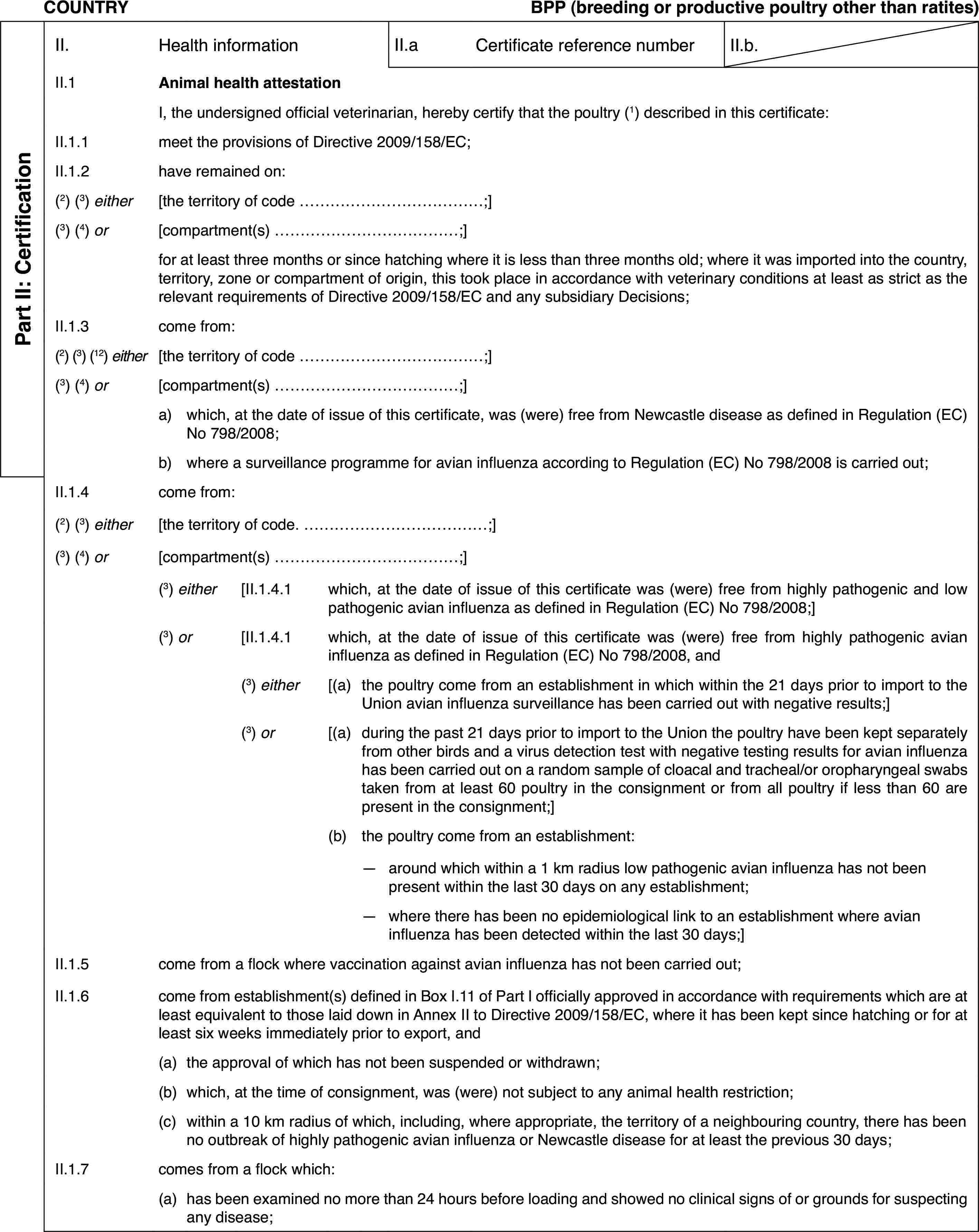 COUNTRYBPP (breeding or productive poultry other than ratites)Part II: CertificationII.Health informationII.aCertificate reference numberII.b.II.1Animal health attestationI,the undersigned official veterinarian, hereby certify that the poultry (1) describedin this certificate:II.1.1meet the provisionsof Directive 2009/158/EC;II.1.2have remained on:(2)(3) either[theterritory of code …;](3)(4) or[compartment(s) …;]for at least threemonths or since hatching where it is less than three months old; where itwas imported into the country, territory, zone or compartment of origin, thistook place in accordance with veterinary conditions at least as strict asthe relevant requirements of Directive 2009/158/EC and any subsidiary Decisions;II.1.3come from:(2) (3) (12) either[theterritory of code …;](3) (4) or[compartment(s) …;]a)which, at the date of issue of this certificate, was (were) free fromNewcastle disease as defined in Regulation (EC) No 798/2008;b)where a surveillance programme for avian influenza according to Regulation(EC) No 798/2008 is carried out;II.1.4come from:(2)(3) either[theterritory of code. …;](3) (4) or[compartment(s) …;](3) either[II.1.4.1which, at the date of issue of this certificate was (were) free fromhighly pathogenic and low pathogenic avian influenza as defined in Regulation(EC) No 798/2008;](3) or[II.1.4.1which, at the date of issue of this certificate was (were) free fromhighly pathogenic avian influenza as defined in Regulation (EC) No 798/2008,and(3) either[(a)the poultry comefrom an establishment in which within the 21 days prior to import to the Unionavian influenza surveillance has been carried out with negative results;](3) or[(a)during the past21 days prior to import to the Union the poultry have been kept separatelyfrom other birds and a virus detection test with negative testing resultsfor avian influenza has been carried out on a random sample of cloacal andtracheal/or oropharyngeal swabs taken from at least 60 poultry in the consignmentor from all poultry if less than 60 are present in the consignment;](b)the poultry come from an establishment:—around which within a 1 km radius low pathogenic avian influenza hasnot been present within the last 30 days on any establishment;—where there has been no epidemiological link to an establishment whereavian influenza has been detected within the last 30 days;]II.1.5come from a flock where vaccination against avian influenza has notbeen carried out;II.1.6come from establishment(s)defined in Box I.11 of Part I officially approved in accordance with requirementswhich are at least equivalent to those laid down in Annex II to Directive2009/158/EC, where it has been kept since hatching or for at least six weeksimmediately prior to export, and(a)the approval of which has not been suspended or withdrawn;(b)which, at the time of consignment, was (were) not subject to any animalhealth restriction;(c)within a 10 km radiusof which, including, where appropriate, the territory of a neighbouring country,there has been no outbreak of highly pathogenic avian influenza or Newcastledisease for at least the previous 30 days;II.1.7comes from a flock which:(a)has been examined no more than 24 hours before loading and showed noclinical signs of or grounds for suspecting any disease;