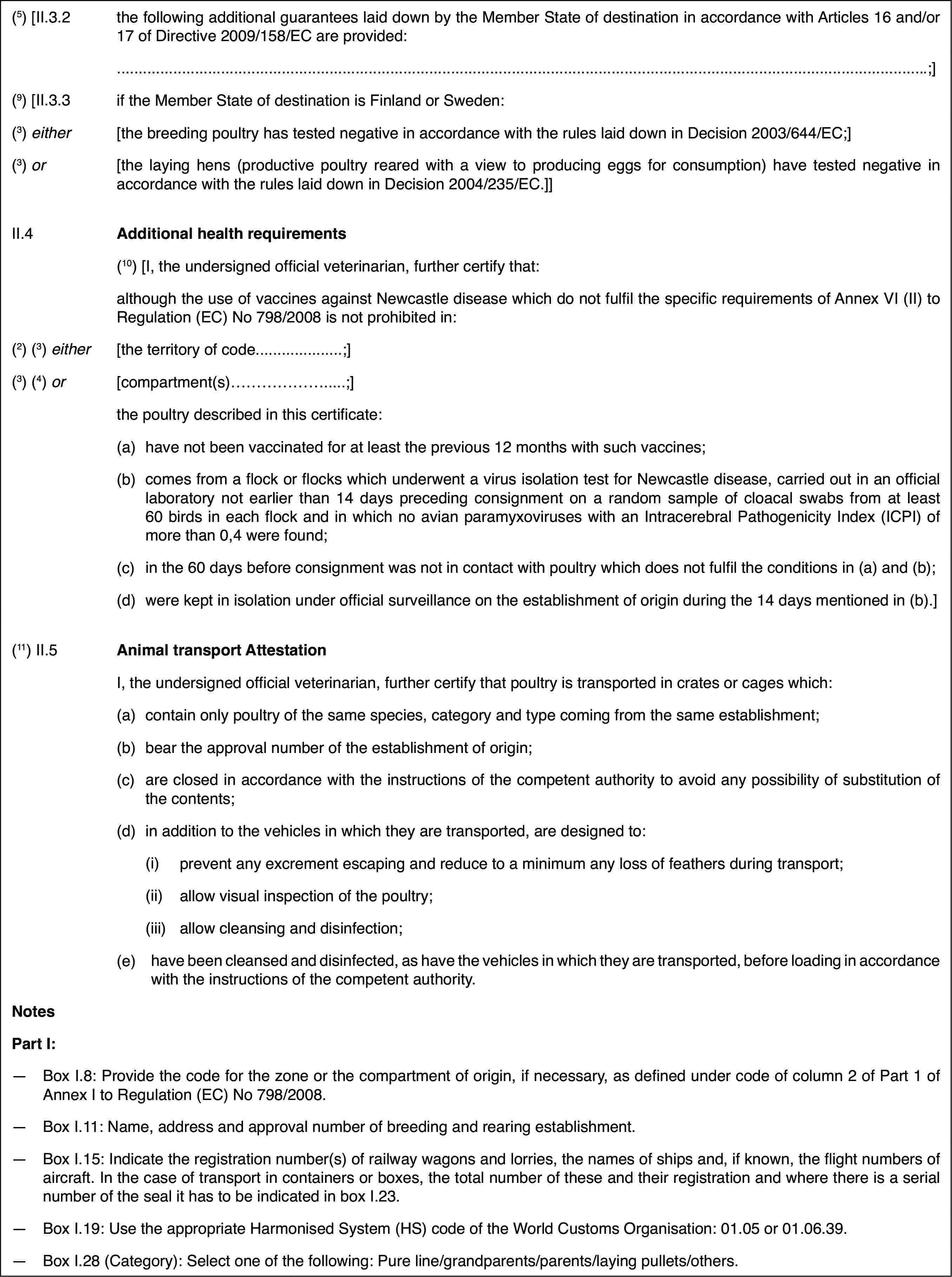 (5) [II.3.2the following additional guarantees laid down bythe Member State of destination in accordance with Articles 16 and/or 17 ofDirective 2009/158/EC are provided:.;](9)[II.3.3if the Member State of destination is Finland or Sweden:(3) either[the breeding poultry has tested negative in accordancewith the rules laid down in Decision 2003/644/EC;](3) or[the laying hens (productive poultry reared witha view to producing eggs for consumption) have tested negative in accordancewith the rules laid down in Decision 2004/235/EC.]]II.4Additional health requirements(10) [I, the undersigned officialveterinarian, further certify that:although the useof vaccines against Newcastle disease which do not fulfil the specific requirementsof Annex VI (II) to Regulation (EC) No 798/2008 is not prohibited in:(2)(3) either[the territory ofcode…;](3) (4) or[compartment(s)…;]the poultry describedin this certificate:(a)have not been vaccinatedfor at least the previous 12 months with such vaccines;(b)comes from a flock or flocks which underwent a virus isolation testfor Newcastle disease, carried out in an official laboratory not earlier than14 days preceding consignment on a random sample of cloacal swabs from atleast 60 birds in each flock and in which no avian paramyxoviruses with anIntracerebral Pathogenicity Index (ICPI) of more than 0,4 were found;(c)in the 60 days before consignment was not in contact with poultry whichdoes not fulfil the conditions in (a) and (b);(d)were kept in isolation under official surveillance on the establishmentof origin during the 14 days mentioned in (b).](11)II.5Animal transport AttestationI, the undersignedofficial veterinarian, further certify that poultry is transported in cratesor cages which:(a)contain only poultryof the same species, category and type coming from the same establishment;(b)bear the approval number of the establishment of origin;(c)are closed in accordance with the instructions of the competent authorityto avoid any possibility of substitution of the contents;(d)in addition to the vehicles in which they are transported, are designedto:(i)prevent any excrement escapingand reduce to a minimum any loss of feathers during transport;(ii)allow visual inspection ofthe poultry;(iii)allow cleansing and disinfection;(e)have been cleansed and disinfected, as have the vehicles in which theyare transported, before loading in accordance with the instructions of thecompetent authority.NotesPart I:—Box I.8: Provide the code for the zone or the compartment of origin,if necessary, as defined under code of column 2 of Part 1 of Annex I to Regulation(EC) No 798/2008.—Box I.11: Name,address and approval number of breeding and rearing establishment.—Box I.15: Indicate the registration number(s) of railway wagons andlorries, the names of ships and, if known, the flight numbers of aircraft.In the case of transport in containers or boxes, the total number of theseand their registration and where there is a serial number of the seal it hasto be indicated in box I.23.—Box I.19: Use theappropriate Harmonised System (HS) code of the World Customs Organisation:01.05 or 01.06.39.—Box I.28 (Category):Select one of the following: Pure line/grandparents/parents/laying pullets/others.