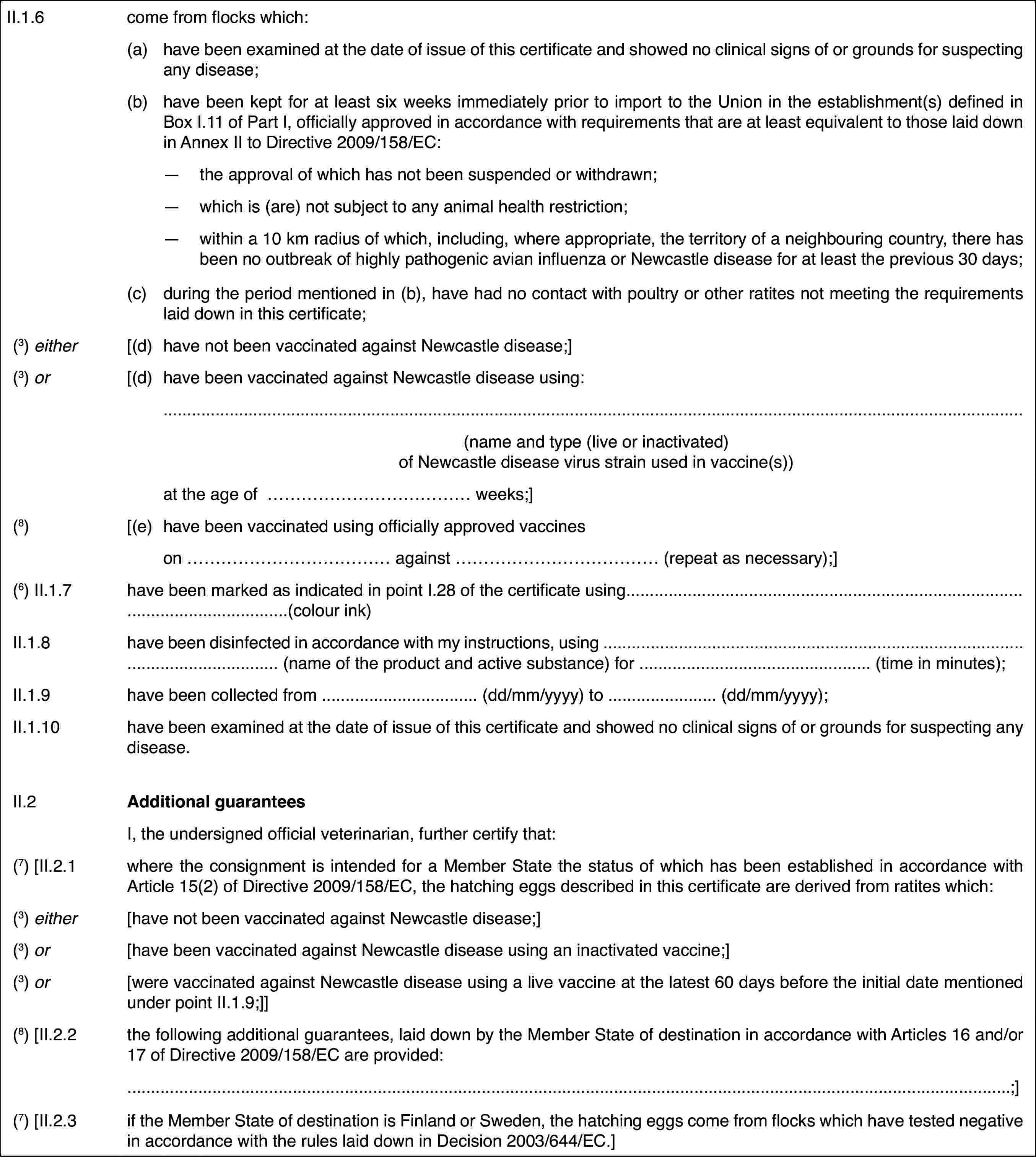 II.1.6come from flockswhich:(a)have been examined at the date of issue of this certificate and showedno clinical signs of or grounds for suspecting any disease;(b)have been kept for at least six weeks immediately prior to import tothe Union in the establishment(s) defined in Box I.11 of Part I, officiallyapproved in accordance with requirements that are at least equivalent to thoselaid down in Annex II to Directive 2009/158/EC:—the approval of which has not been suspended or withdrawn;—which is (are) not subject to any animal health restriction;—within a 10 km radius of which, including, where appropriate, the territoryof a neighbouring country, there has been no outbreak of highly pathogenicavian influenza or Newcastle disease for at least the previous 30 days;(c)during the period mentioned in (b), have had no contact with poultryor other ratites not meeting the requirements laid down in this certificate;(3) either[(d)have not been vaccinatedagainst Newcastle disease;](3) or[(d)have been vaccinatedagainst Newcastle disease using:(name and type (liveor inactivated) of Newcastle disease virus strain used in vaccine(s))at the age of …weeks;](8)[(e)have been vaccinated using officially approved vaccineson …against … (repeat as necessary);](6) II.1.7have been marked as indicated in point I.28 ofthe certificate using…(colour ink)II.1.8have been disinfected in accordance with my instructions, using …(name of the product and active substance) for …(time in minutes);II.1.9have been collectedfrom … (dd/mm/yyyy) to …(dd/mm/yyyy);II.1.10have been examinedat the date of issue of this certificate and showed no clinical signs of orgrounds for suspecting any disease.II.2Additional guaranteesI, the undersignedofficial veterinarian, further certify that:(7) [II.2.1where the consignment is intended for a MemberState the status of which has been established in accordance with Article15(2) of Directive 2009/158/EC, the hatching eggs described in this certificateare derived from ratites which:(3) either[have not been vaccinated against Newcastle disease;](3) or[have been vaccinated against Newcastle diseaseusing an inactivated vaccine;](3) or[were vaccinated against Newcastle disease usinga live vaccine at the latest 60 days before the initial date mentioned underpoint II.1.9;]](8) [II.2.2the following additionalguarantees, laid down by the Member State of destination in accordance withArticles 16 and/or 17 of Directive 2009/158/EC are provided:;](7) [II.2.3if the Member State of destination is Finland orSweden, the hatching eggs come from flocks which have tested negative in accordancewith the rules laid down in Decision 2003/644/EC.]