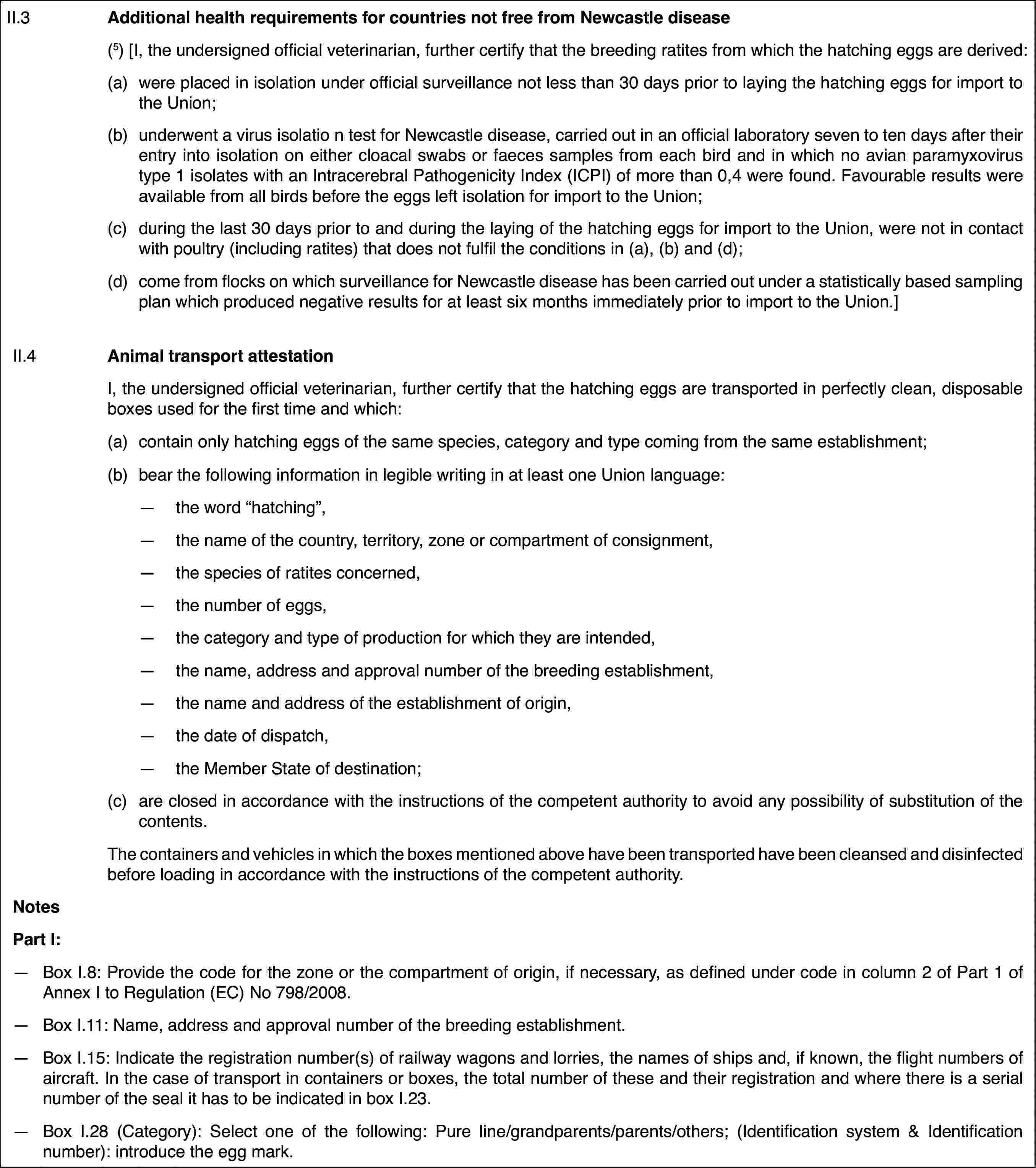 II.3Additional healthrequirements for countries not free from Newcastle disease(5) [I, the undersigned officialveterinarian, further certify that the breeding ratites from which the hatchingeggs are derived:(a)were placed in isolation under officialsurveillance not less than 30 days prior to laying the hatching eggs for importto the Union;(b)underwent a virus isolatio n test for Newcastle disease, carried outin an official laboratory seven to ten days after their entry into isolationon either cloacal swabs or faeces samples from each bird and in which no avianparamyxovirus type 1 isolates with an Intracerebral Pathogenicity Index (ICPI)of more than 0,4 were found. Favourable results were available from all birdsbefore the eggs left isolation for import to the Union;(c)during the last30 days prior to and during the laying of the hatching eggs for import tothe Union, were not in contact with poultry (including ratites) that doesnot fulfil the conditions in (a), (b) and (d);(d)come from flockson which surveillance for Newcastle disease has been carried out under a statisticallybased sampling plan which produced negative results for at least six monthsimmediately prior to import to the Union.]II.4Animal transportattestationI, the undersigned official veterinarian, further certify that thehatching eggs are transported in perfectly clean, disposable boxes used forthe first time and which:(a)contain only hatching eggs of thesame species, category and type coming from the same establishment;(b)bear the followinginformation in legible writing in at least one Union language:—the word “hatching”,—the name of the country, territory, zone or compartment of consignment,—the species of ratites concerned,—the number of eggs,—the category and type of production for which they are intended,—the name, address and approval number of the breeding establishment,—the name and address of the establishment of origin,—the date of dispatch,—the Member State of destination;(c)are closed in accordancewith the instructions of the competent authority to avoid any possibilityof substitution of the contents.The containers and vehicles in which the boxes mentioned above havebeen transported have been cleansed and disinfected before loading in accordancewith the instructions of the competent authority.NotesPart I:—Box I.8: Provide the code for the zone or the compartment of origin,if necessary, as defined under code in column 2 of Part 1 of Annex I to Regulation(EC) No 798/2008.—Box I.11: Name,address and approval number of the breeding establishment.—Box I.15: Indicate the registration number(s) of railway wagons andlorries, the names of ships and, if known, the flight numbers of aircraft.In the case of transport in containers or boxes, the total number of theseand their registration and where there is a serial number of the seal it hasto be indicated in box I.23.—Box I.28 (Category):Select one of the following: Pure line/grandparents/parents/others; (Identificationsystem &amp;amp; Identification number): introduce the egg mark.