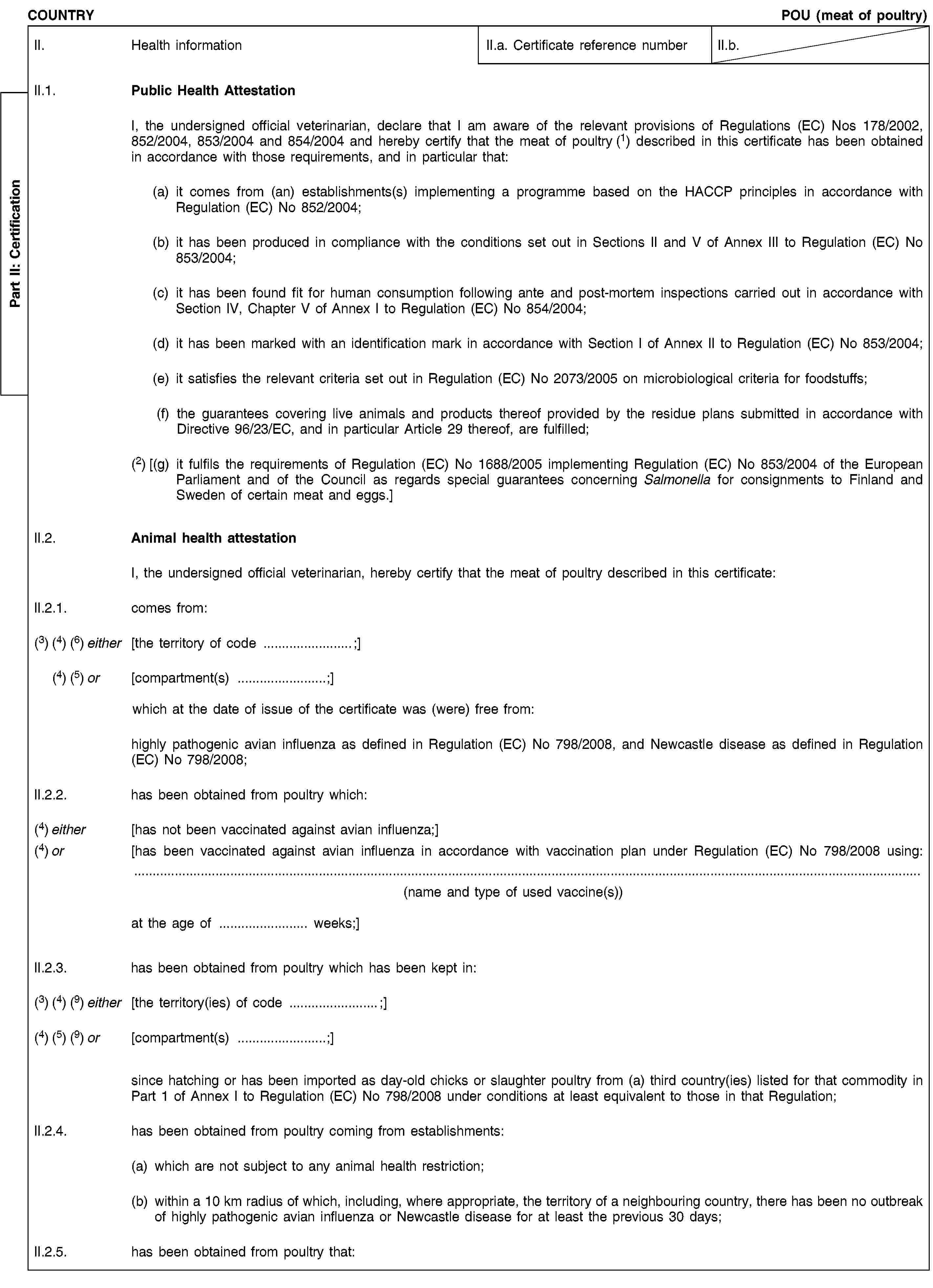 Part II: CertificationCOUNTRYPOU (meat of poultry)II. Health informationII.a. Certificate reference numberII.b.II.1. Public Health AttestationI, the undersigned official veterinarian, declare that I am aware of the relevant provisions of Regulations (EC) Nos 178/2002, 852/2004, 853/2004 and 854/2004 and hereby certify that the meat of poultry (1) described in this certificate has been obtained in accordance with those requirements, and in particular that:(a) it comes from (an) establishments(s) implementing a programme based on the HACCP principles in accordance with Regulation (EC) No 852/2004;(b) it has been produced in compliance with the conditions set out in Sections II and V of Annex III to Regulation (EC) No 853/2004;(c) it has been found fit for human consumption following ante and post-mortem inspections carried out in accordance with Section IV, Chapter V of Annex I to Regulation (EC) No 854/2004;(d) it has been marked with an identification mark in accordance with Section I of Annex II to Regulation (EC) No 853/2004;(e) it satisfies the relevant criteria set out in Regulation (EC) No 2073/2005 on microbiological criteria for foodstuffs;(f) the guarantees covering live animals and products thereof provided by the residue plans submitted in accordance with Directive 96/23/EC, and in particular Article 29 thereof, are fulfilled;(2) [(g) it fulfils the requirements of Regulation (EC) No 1688/2005 implementing Regulation (EC) No 853/2004 of the European Parliament and of the Council as regards special guarantees concerning Salmonella for consignments to Finland and Sweden of certain meat and eggs.]II.2. Animal health attestationI, the undersigned official veterinarian, hereby certify that the meat of poultry described in this certificate:II.2.1. comes from:(3) (4) (6) either [the territory of code …;](4) (5) or [compartment(s) …;]which at the date of issue of the certificate was (were) free from:highly pathogenic avian influenza as defined in Regulation (EC) No 798/2008, and Newcastle disease as defined in Regulation (EC) No 798/2008;II.2.2. has been obtained from poultry which:(4) either [has not been vaccinated against avian influenza;](4) or [has been vaccinated against avian influenza in accordance with vaccination plan under Regulation (EC) No 798/2008 using:(name and type of used vaccine(s))at the age of … weeks;]II.2.3. has been obtained from poultry which has been kept in:(3) (4) (9) either [the territory(ies) of code …;](4) (5) (9) or [compartment(s) …;]since hatching or has been imported as day-old chicks or slaughter poultry from (a) third country(ies) listed for that commodity in Part 1 of Annex I to Regulation (EC) No 798/2008 under conditions at least equivalent to those in that Regulation;II.2.4. has been obtained from poultry coming from establishments:(a) which are not subject to any animal health restriction;(b) within a 10 km radius of which, including, where appropriate, the territory of a neighbouring country, there has been no outbreak of highly pathogenic avian influenza or Newcastle disease for at least the previous 30 days;II.2.5. has been obtained from poultry that: