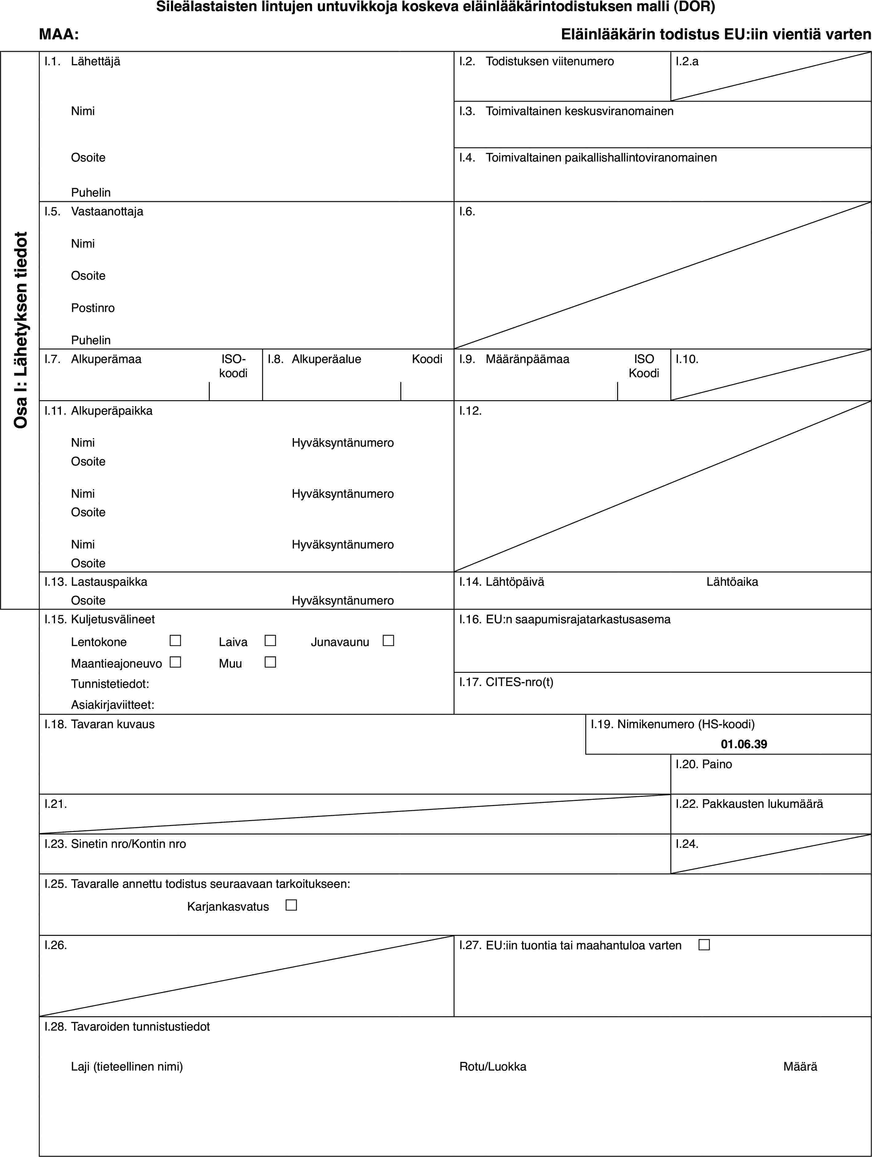 Sileälastaisten lintujen untuvikkoja koskeva eläinlääkärintodistuksen malli (DOR)MAA:Eläinlääkärin todistus EU:iin vientiä vartenOsa I: Lähetyksen tiedotI.1.LähettäjäI.2.Todistuksen viitenumeroI.2.aNimiI.3.Toimivaltainen keskusviranomainenOsoiteI.4.Toimivaltainen paikallishallintoviranomainenPuhelinI.5.VastaanottajaI.6.NimiOsoitePostinroPuhelinI.7.AlkuperämaaISO-koodiI.8.AlkuperäalueKoodiI.9.MääränpäämaaISO KoodiI.10.I.11.AlkuperäpaikkaI.12.NimiHyväksyntänumeroOsoiteNimiHyväksyntänumeroOsoiteNimiHyväksyntänumeroOsoiteI.13.LastauspaikkaI.14.LähtöpäiväLähtöaikaOsoiteHyväksyntänumeroI.15.KuljetusvälineetI.16.EU:n saapumisrajatarkastusasemaLentokone£Laiva£Junavaunu £Maantieajoneuvo£Muu£Tunnistetiedot:I.17.CITES-nro(t)Asiakirjaviitteet:I.18.Tavaran kuvausI.19.Nimikenumero (HS-koodi)01.06.39I.20.PainoI.21.I.22.Pakkausten lukumääräI.23.Sinetin nro/Kontin nroI.24.I.25.Tavaralle annettu todistus seuraavaan tarkoitukseen:Karjankasvatus £I.26.I.27.EU:iin tuontia tai maahantuloa varten £I.28.Tavaroiden tunnistustiedotLaji (tieteellinen nimi)Rotu/LuokkaMäärä