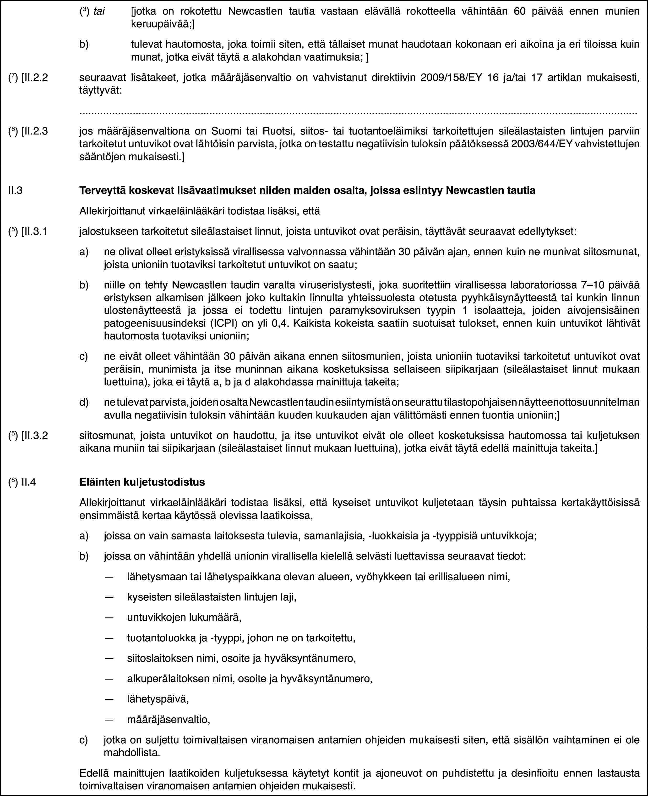 (3) tai[jotka on rokotettu Newcastlen tautia vastaan elävällä rokotteella vähintään 60 päivää ennen munien keruupäivää;]b)tulevat hautomosta, joka toimii siten, että tällaiset munat haudotaan kokonaan eri aikoina ja eri tiloissa kuin munat, jotka eivät täytä a alakohdan vaatimuksia; ](7) [II.2.2seuraavat lisätakeet, jotka määräjäsenvaltio on vahvistanut direktiivin 2009/158/EY 16 ja/tai 17 artiklan mukaisesti, täyttyvät:(6) [II.2.3jos määräjäsenvaltiona on Suomi tai Ruotsi, siitos- tai tuotantoeläimiksi tarkoitettujen sileälastaisten lintujen parviin tarkoitetut untuvikot ovat lähtöisin parvista, jotka on testattu negatiivisin tuloksin päätöksessä 2003/644/EY vahvistettujen sääntöjen mukaisesti.]II.3Terveyttä koskevat lisävaatimukset niiden maiden osalta, joissa esiintyy Newcastlen tautiaAllekirjoittanut virkaeläinlääkäri todistaa lisäksi, että(5) [II.3.1jalostukseen tarkoitetut sileälastaiset linnut, joista untuvikot ovat peräisin, täyttävät seuraavat edellytykset:a)ne olivat olleet eristyksissä virallisessa valvonnassa vähintään 30 päivän ajan, ennen kuin ne munivat siitosmunat, joista unioniin tuotaviksi tarkoitetut untuvikot on saatu;b)niille on tehty Newcastlen taudin varalta viruseristystesti, joka suoritettiin virallisessa laboratoriossa 7–10 päivää eristyksen alkamisen jälkeen joko kultakin linnulta yhteissuolesta otetusta pyyhkäisynäytteestä tai kunkin linnun ulostenäytteestä ja jossa ei todettu lintujen paramyksoviruksen tyypin 1 isolaatteja, joiden aivojensisäinen patogeenisuusindeksi (ICPI) on yli 0,4. Kaikista kokeista saatiin suotuisat tulokset, ennen kuin untuvikot lähtivät hautomosta tuotaviksi unioniin;c)ne eivät olleet vähintään 30 päivän aikana ennen siitosmunien, joista unioniin tuotaviksi tarkoitetut untuvikot ovat peräisin, munimista ja itse muninnan aikana kosketuksissa sellaiseen siipikarjaan (sileälastaiset linnut mukaan luettuina), joka ei täytä a, b ja d alakohdassa mainittuja takeita;d)ne tulevat parvista, joiden osalta Newcastlen taudin esiintymistä on seurattu tilastopohjaisen näytteenottosuunnitelman avulla negatiivisin tuloksin vähintään kuuden kuukauden ajan välittömästi ennen tuontia unioniin;](5) [II.3.2siitosmunat, joista untuvikot on haudottu, ja itse untuvikot eivät ole olleet kosketuksissa hautomossa tai kuljetuksen aikana muniin tai siipikarjaan (sileälastaiset linnut mukaan luettuina), jotka eivät täytä edellä mainittuja takeita.](8) II.4Eläinten kuljetustodistusAllekirjoittanut virkaeläinlääkäri todistaa lisäksi, että kyseiset untuvikot kuljetetaan täysin puhtaissa kertakäyttöisissä ensimmäistä kertaa käytössä olevissa laatikoissa,a)joissa on vain samasta laitoksesta tulevia, samanlajisia, -luokkaisia ja -tyyppisiä untuvikkoja;b)joissa on vähintään yhdellä unionin virallisella kielellä selvästi luettavissa seuraavat tiedot:—lähetysmaan tai lähetyspaikkana olevan alueen, vyöhykkeen tai erillisalueen nimi,—kyseisten sileälastaisten lintujen laji,—untuvikkojen lukumäärä,—tuotantoluokka ja -tyyppi, johon ne on tarkoitettu,—siitoslaitoksen nimi, osoite ja hyväksyntänumero,—alkuperälaitoksen nimi, osoite ja hyväksyntänumero,—lähetyspäivä,—määräjäsenvaltio,c)jotka on suljettu toimivaltaisen viranomaisen antamien ohjeiden mukaisesti siten, että sisällön vaihtaminen ei ole mahdollista.Edellä mainittujen laatikoiden kuljetuksessa käytetyt kontit ja ajoneuvot on puhdistettu ja desinfioitu ennen lastausta toimivaltaisen viranomaisen antamien ohjeiden mukaisesti.
