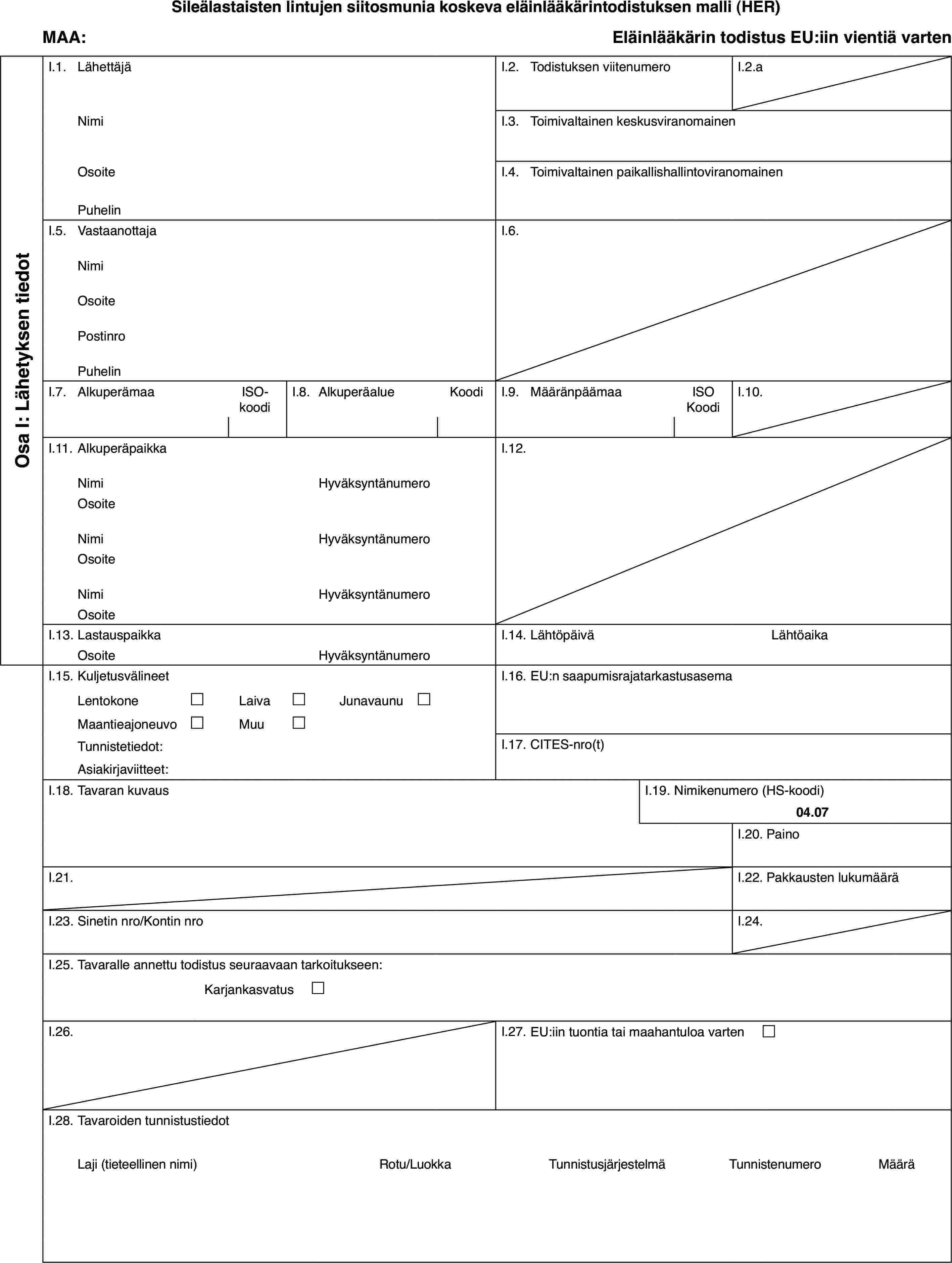 Sileälastaisten lintujen siitosmunia koskeva eläinlääkärintodistuksen malli (HER)MAA:Eläinlääkärin todistus EU:iin vientiä vartenOsa I: Lähetyksen tiedotI.1.LähettäjäI.2.Todistuksen viitenumeroI.2.aNimiI.3.Toimivaltainen keskusviranomainenOsoiteI.4.Toimivaltainen paikallishallintoviranomainenPuhelinI.5.VastaanottajaI.6.NimiOsoitePostinroPuhelinI.7.AlkuperämaaISO-koodiI.8.AlkuperäalueKoodiI.9.MääränpäämaaISO KoodiI.10.I.11.AlkuperäpaikkaI.12.NimiHyväksyntänumeroOsoiteNimiHyväksyntänumeroOsoiteNimiHyväksyntänumeroOsoiteI.13.LastauspaikkaI.14.LähtöpäiväLähtöaikaOsoiteHyväksyntänumeroI.15.KuljetusvälineetI.16.EU:n saapumisrajatarkastusasemaLentokone£Laiva£Junavaunu £Maantieajoneuvo£Muu£Tunnistetiedot:I.17.CITES-nro(t)Asiakirjaviitteet:I.18.Tavaran kuvausI.19.Nimikenumero (HS-koodi)04.07I.20.PainoI.21.I.22.Pakkausten lukumääräI.23.Sinetin nro/Kontin nroI.24.I.25.Tavaralle annettu todistus seuraavaan tarkoitukseen:Karjankasvatus £I.26.I.27.EU:iin tuontia tai maahantuloa varten £I.28.Tavaroiden tunnistustiedotLaji (tieteellinen nimi)Rotu/LuokkaTunnistusjärjestelmäTunnistenumeroMäärä