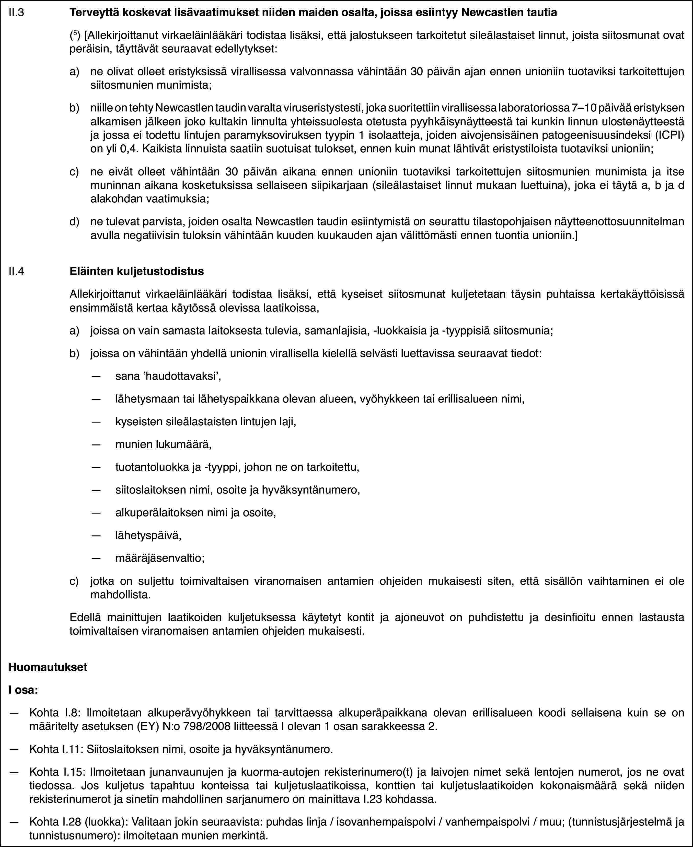 II.3Terveyttä koskevat lisävaatimukset niiden maiden osalta, joissa esiintyy Newcastlen tautia(5)[Allekirjoittanut virkaeläinlääkäri todistaa lisäksi, että jalostukseen tarkoitetut sileälastaiset linnut, joista siitosmunat ovat peräisin, täyttävät seuraavat edellytykset:a)ne olivat olleet eristyksissä virallisessa valvonnassa vähintään 30 päivän ajan ennen unioniin tuotaviksi tarkoitettujen siitosmunien munimista;b)niille on tehty Newcastlen taudin varalta viruseristystesti, joka suoritettiin virallisessa laboratoriossa 7–10 päivää eristyksen alkamisen jälkeen joko kultakin linnulta yhteissuolesta otetusta pyyhkäisynäytteestä tai kunkin linnun ulostenäytteestä ja jossa ei todettu lintujen paramyksoviruksen tyypin 1 isolaatteja, joiden aivojensisäinen patogeenisuusindeksi (ICPI) on yli 0,4. Kaikista linnuista saatiin suotuisat tulokset, ennen kuin munat lähtivät eristystiloista tuotaviksi unioniin;c)ne eivät olleet vähintään 30 päivän aikana ennen unioniin tuotaviksi tarkoitettujen siitosmunien munimista ja itse muninnan aikana kosketuksissa sellaiseen siipikarjaan (sileälastaiset linnut mukaan luettuina), joka ei täytä a, b ja d alakohdan vaatimuksia;d)ne tulevat parvista, joiden osalta Newcastlen taudin esiintymistä on seurattu tilastopohjaisen näytteenottosuunnitelman avulla negatiivisin tuloksin vähintään kuuden kuukauden ajan välittömästi ennen tuontia unioniin.]II.4Eläinten kuljetustodistusAllekirjoittanut virkaeläinlääkäri todistaa lisäksi, että kyseiset siitosmunat kuljetetaan täysin puhtaissa kertakäyttöisissä ensimmäistä kertaa käytössä olevissa laatikoissa,a)joissa on vain samasta laitoksesta tulevia, samanlajisia, -luokkaisia ja -tyyppisiä siitosmunia;b)joissa on vähintään yhdellä unionin virallisella kielellä selvästi luettavissa seuraavat tiedot:—sana ’haudottavaksi’,—lähetysmaan tai lähetyspaikkana olevan alueen, vyöhykkeen tai erillisalueen nimi,—kyseisten sileälastaisten lintujen laji,—munien lukumäärä,—tuotantoluokka ja -tyyppi, johon ne on tarkoitettu,—siitoslaitoksen nimi, osoite ja hyväksyntänumero,—alkuperälaitoksen nimi ja osoite,—lähetyspäivä,—määräjäsenvaltio;c)jotka on suljettu toimivaltaisen viranomaisen antamien ohjeiden mukaisesti siten, että sisällön vaihtaminen ei ole mahdollista.Edellä mainittujen laatikoiden kuljetuksessa käytetyt kontit ja ajoneuvot on puhdistettu ja desinfioitu ennen lastausta toimivaltaisen viranomaisen antamien ohjeiden mukaisesti.HuomautuksetI osa:—Kohta I.8: Ilmoitetaan alkuperävyöhykkeen tai tarvittaessa alkuperäpaikkana olevan erillisalueen koodi sellaisena kuin se on määritelty asetuksen (EY) N:o 798/2008 liitteessä I olevan 1 osan sarakkeessa 2.—Kohta I.11: Siitoslaitoksen nimi, osoite ja hyväksyntänumero.—Kohta I.15: Ilmoitetaan junanvaunujen ja kuorma-autojen rekisterinumero(t) ja laivojen nimet sekä lentojen numerot, jos ne ovat tiedossa. Jos kuljetus tapahtuu konteissa tai kuljetuslaatikoissa, konttien tai kuljetuslaatikoiden kokonaismäärä sekä niiden rekisterinumerot ja sinetin mahdollinen sarjanumero on mainittava I.23 kohdassa.—Kohta I.28 (luokka): Valitaan jokin seuraavista: puhdas linja / isovanhempaispolvi / vanhempaispolvi / muu; (tunnistusjärjestelmä ja tunnistusnumero): ilmoitetaan munien merkintä.