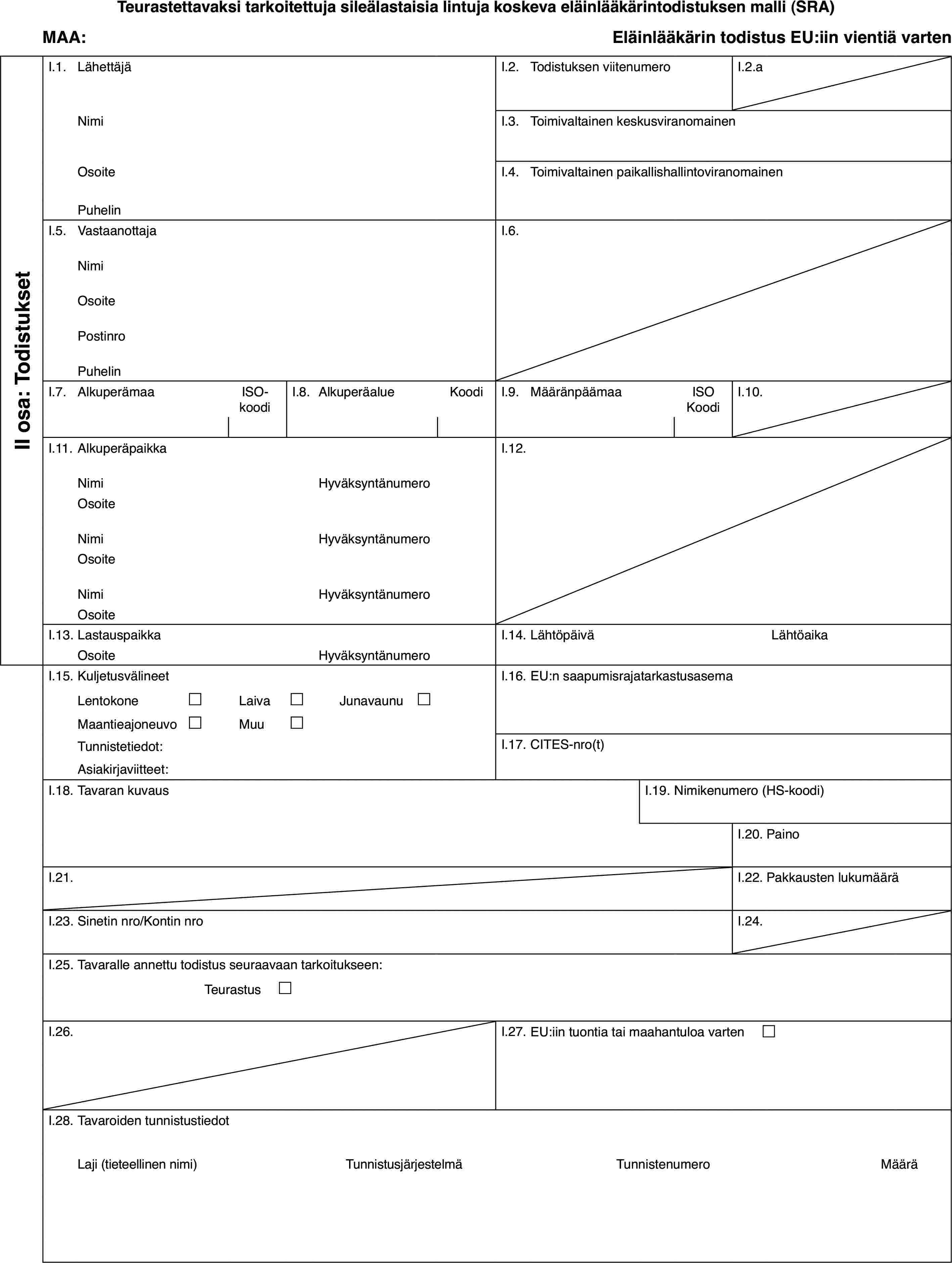 Teurastettavaksi tarkoitettuja sileälastaisia lintuja koskeva eläinlääkärintodistuksen malli (SRA)MAA:Eläinlääkärin todistus EU:iin vientiä vartenII osa: TodistuksetI.1.LähettäjäI.2.Todistuksen viitenumeroI.2.aNimiI.3.Toimivaltainen keskusviranomainenOsoiteI.4.Toimivaltainen paikallishallintoviranomainenPuhelinI.5.VastaanottajaI.6.NimiOsoitePostinroPuhelinI.7.AlkuperämaaISO-koodiI.8.AlkuperäalueKoodiI.9.MääränpäämaaISO KoodiI.10.I.11.AlkuperäpaikkaI.12.NimiHyväksyntänumeroOsoiteNimiHyväksyntänumeroOsoiteNimiHyväksyntänumeroOsoiteI.13.LastauspaikkaI.14.LähtöpäiväLähtöaikaOsoiteHyväksyntänumeroI.15.KuljetusvälineetI.16.EU:n saapumisrajatarkastusasemaLentokone£Laiva£Junavaunu £Maantieajoneuvo£Muu£Tunnistetiedot:I.17.CITES-nro(t)Asiakirjaviitteet:I.18.Tavaran kuvausI.19.Nimikenumero (HS-koodi)I.20.PainoI.21.I.22.Pakkausten lukumääräI.23.Sinetin nro/Kontin nroI.24.I.25.Tavaralle annettu todistus seuraavaan tarkoitukseen:Teurastus £I.26.I.27.EU:iin tuontia tai maahantuloa varten £I.28.Tavaroiden tunnistustiedotLaji (tieteellinen nimi)TunnistusjärjestelmäTunnistenumeroMäärä