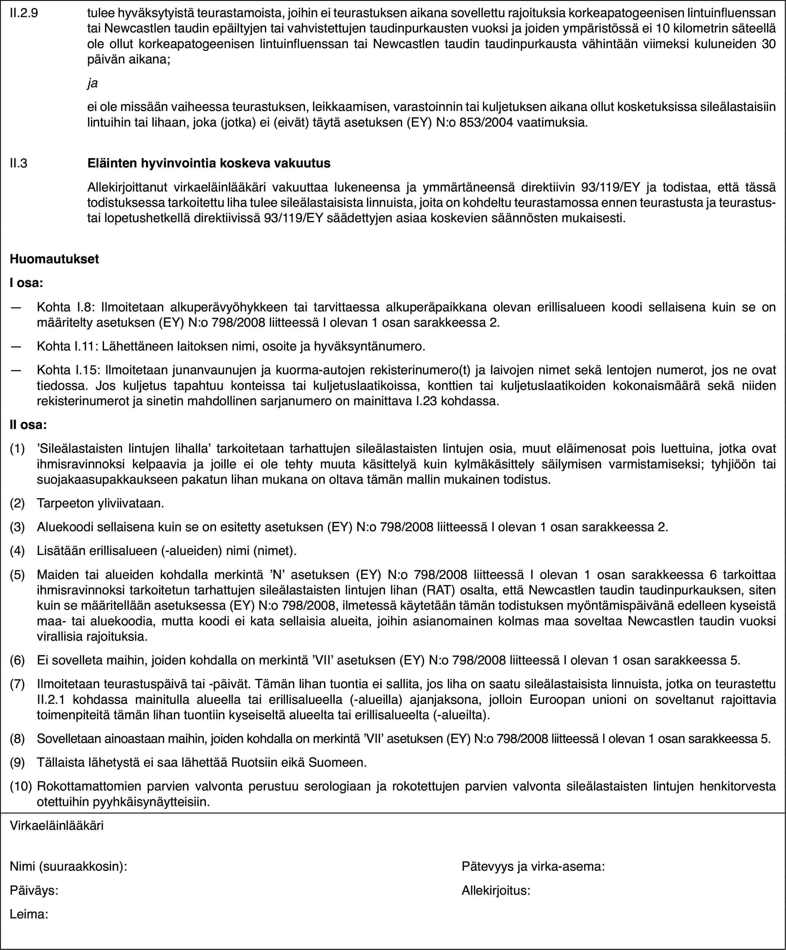 II.2.9tulee hyväksytyistä teurastamoista, joihin ei teurastuksen aikana sovellettu rajoituksia korkeapatogeenisen lintuinfluenssan tai Newcastlen taudin epäiltyjen tai vahvistettujen taudinpurkausten vuoksi ja joiden ympäristössä ei 10 kilometrin säteellä ole ollut korkeapatogeenisen lintuinfluenssan tai Newcastlen taudin taudinpurkausta vähintään viimeksi kuluneiden 30 päivän aikana;jaei ole missään vaiheessa teurastuksen, leikkaamisen, varastoinnin tai kuljetuksen aikana ollut kosketuksissa sileälastaisiin lintuihin tai lihaan, joka (jotka) ei (eivät) täytä asetuksen (EY) N:o 853/2004 vaatimuksia.II.3Eläinten hyvinvointia koskeva vakuutusAllekirjoittanut virkaeläinlääkäri vakuuttaa lukeneensa ja ymmärtäneensä direktiivin 93/119/EY ja todistaa, että tässä todistuksessa tarkoitettu liha tulee sileälastaisista linnuista, joita on kohdeltu teurastamossa ennen teurastusta ja teurastus- tai lopetushetkellä direktiivissä 93/119/EY säädettyjen asiaa koskevien säännösten mukaisesti.HuomautuksetI osa:—Kohta I.8: Ilmoitetaan alkuperävyöhykkeen tai tarvittaessa alkuperäpaikkana olevan erillisalueen koodi sellaisena kuin se on määritelty asetuksen (EY) N:o 798/2008 liitteessä I olevan 1 osan sarakkeessa 2.—Kohta I.11: Lähettäneen laitoksen nimi, osoite ja hyväksyntänumero.—Kohta I.15: Ilmoitetaan junanvaunujen ja kuorma-autojen rekisterinumero(t) ja laivojen nimet sekä lentojen numerot, jos ne ovat tiedossa. Jos kuljetus tapahtuu konteissa tai kuljetuslaatikoissa, konttien tai kuljetuslaatikoiden kokonaismäärä sekä niiden rekisterinumerot ja sinetin mahdollinen sarjanumero on mainittava I.23 kohdassa.II osa:(1)’Sileälastaisten lintujen lihalla’ tarkoitetaan tarhattujen sileälastaisten lintujen osia, muut eläimenosat pois luettuina, jotka ovat ihmisravinnoksi kelpaavia ja joille ei ole tehty muuta käsittelyä kuin kylmäkäsittely säilymisen varmistamiseksi; tyhjiöön tai suojakaasupakkaukseen pakatun lihan mukana on oltava tämän mallin mukainen todistus.(2)Tarpeeton yliviivataan.(3)Aluekoodi sellaisena kuin se on esitetty asetuksen (EY) N:o 798/2008 liitteessä I olevan 1 osan sarakkeessa 2.(4)Lisätään erillisalueen (-alueiden) nimi (nimet).(5)Maiden tai alueiden kohdalla merkintä ’N’ asetuksen (EY) N:o 798/2008 liitteessä I olevan 1 osan sarakkeessa 6 tarkoittaa ihmisravinnoksi tarkoitetun tarhattujen sileälastaisten lintujen lihan (RAT) osalta, että Newcastlen taudin taudinpurkauksen, siten kuin se määritellään asetuksessa (EY) N:o 798/2008, ilmetessä käytetään tämän todistuksen myöntämispäivänä edelleen kyseistä maa- tai aluekoodia, mutta koodi ei kata sellaisia alueita, joihin asianomainen kolmas maa soveltaa Newcastlen taudin vuoksi virallisia rajoituksia.(6)Ei sovelleta maihin, joiden kohdalla on merkintä ’VII’ asetuksen (EY) N:o 798/2008 liitteessä I olevan 1 osan sarakkeessa 5.(7)Ilmoitetaan teurastuspäivä tai -päivät. Tämän lihan tuontia ei sallita, jos liha on saatu sileälastaisista linnuista, jotka on teurastettu II.2.1 kohdassa mainitulla alueella tai erillisalueella (-alueilla) ajanjaksona, jolloin Euroopan unioni on soveltanut rajoittavia toimenpiteitä tämän lihan tuontiin kyseiseltä alueelta tai erillisalueelta (-alueilta).(8)Sovelletaan ainoastaan maihin, joiden kohdalla on merkintä ’VII’ asetuksen (EY) N:o 798/2008 liitteessä I olevan 1 osan sarakkeessa 5.(9)Tällaista lähetystä ei saa lähettää Ruotsiin eikä Suomeen.(10)Rokottamattomien parvien valvonta perustuu serologiaan ja rokotettujen parvien valvonta sileälastaisten lintujen henkitorvesta otettuihin pyyhkäisynäytteisiin.VirkaeläinlääkäriNimi (suuraakkosin):Pätevyys ja virka-asema:Päiväys:Allekirjoitus:Leima: