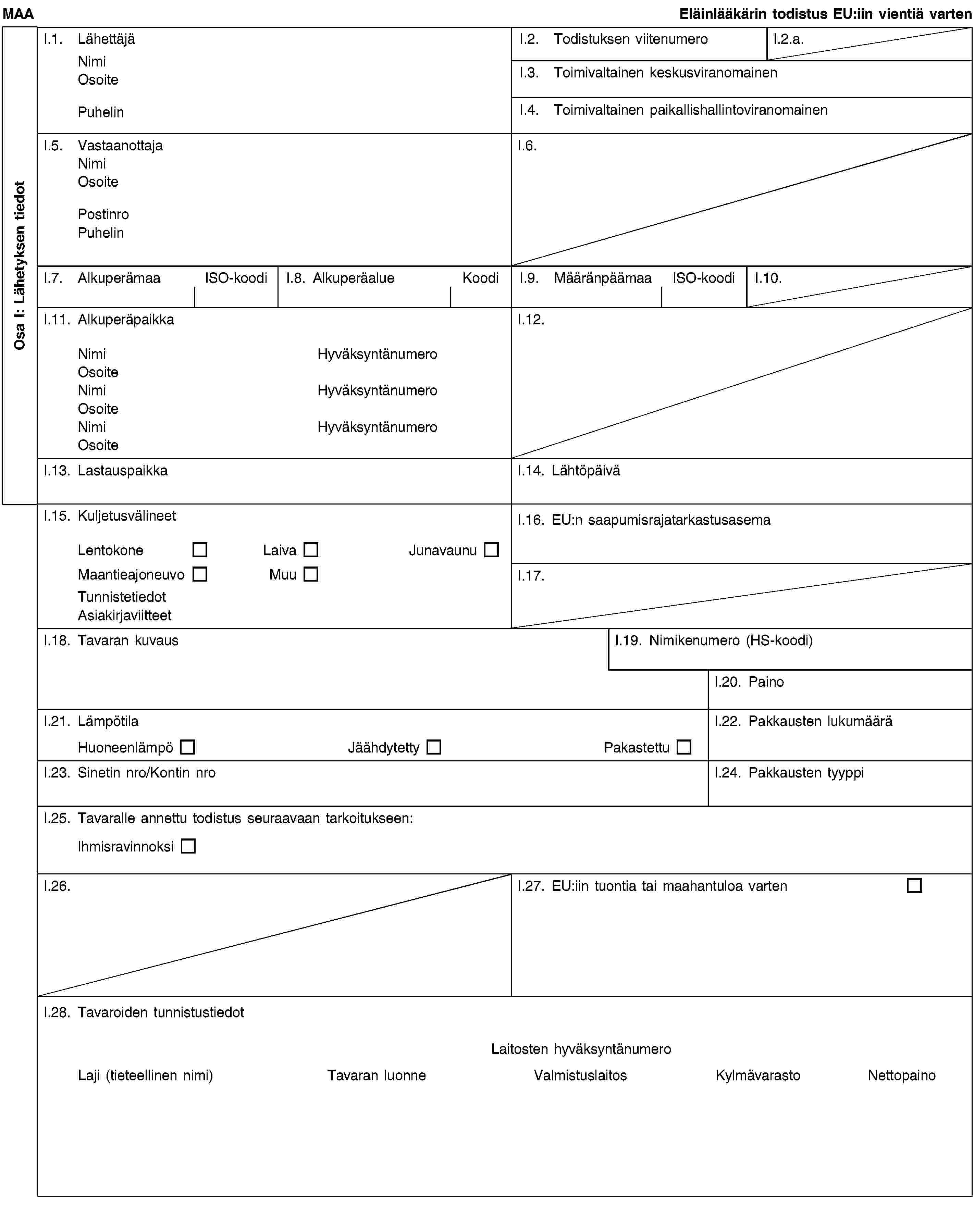 Osa I: Lähetyksen tiedotMAAEläinlääkärin todistus EU:iin vientiä vartenI.1. LähettäjäNimiOsoitePuhelinI.2. Todistuksen viitenumeroI.2.a.I.3. Toimivaltainen keskusviranomainenI.4. Toimivaltainen paikallishallintoviranomainenI.5. VastaanottajaNimiOsoitePostinroPuhelinI.6.I.7. AlkuperämaaISO-koodiI.8. AlkuperäalueKoodiI.9. MääränpäämaaISO-koodiI.10.I.11. AlkuperäpaikkaNimiHyväksyntänumeroOsoiteNimiHyväksyntänumeroOsoiteNimiHyväksyntänumeroOsoiteI.12.I.13. LastauspaikkaI.14. LähtöpäiväI.15. KuljetusvälineetLentokoneLaivaJunavaunuMaantieajoneuvoMuuTunnistetiedotAsiakirjaviitteetI.16. EU:n saapumisrajatarkastusasemaI.17.I.18. Tavaran kuvausI.19. Nimikenumero (HS-koodi)I.20. PainoI.21. LämpötilaHuoneenlämpöJäähdytettyPakastettuI.22. Pakkausten lukumääräI.23. Sinetin nro/Kontin nroI.24. Pakkausten tyyppiI.25. Tavaralle annettu todistus seuraavaan tarkoitukseen:IhmisravinnoksiI.26.I.27. EU:iin tuontia tai maahantuloa vartenI.28. Tavaroiden tunnistustiedotLaitosten hyväksyntänumeroLaji (tieteellinen nimi)Tavaran luonneValmistuslaitosKylmävarastoNettopaino