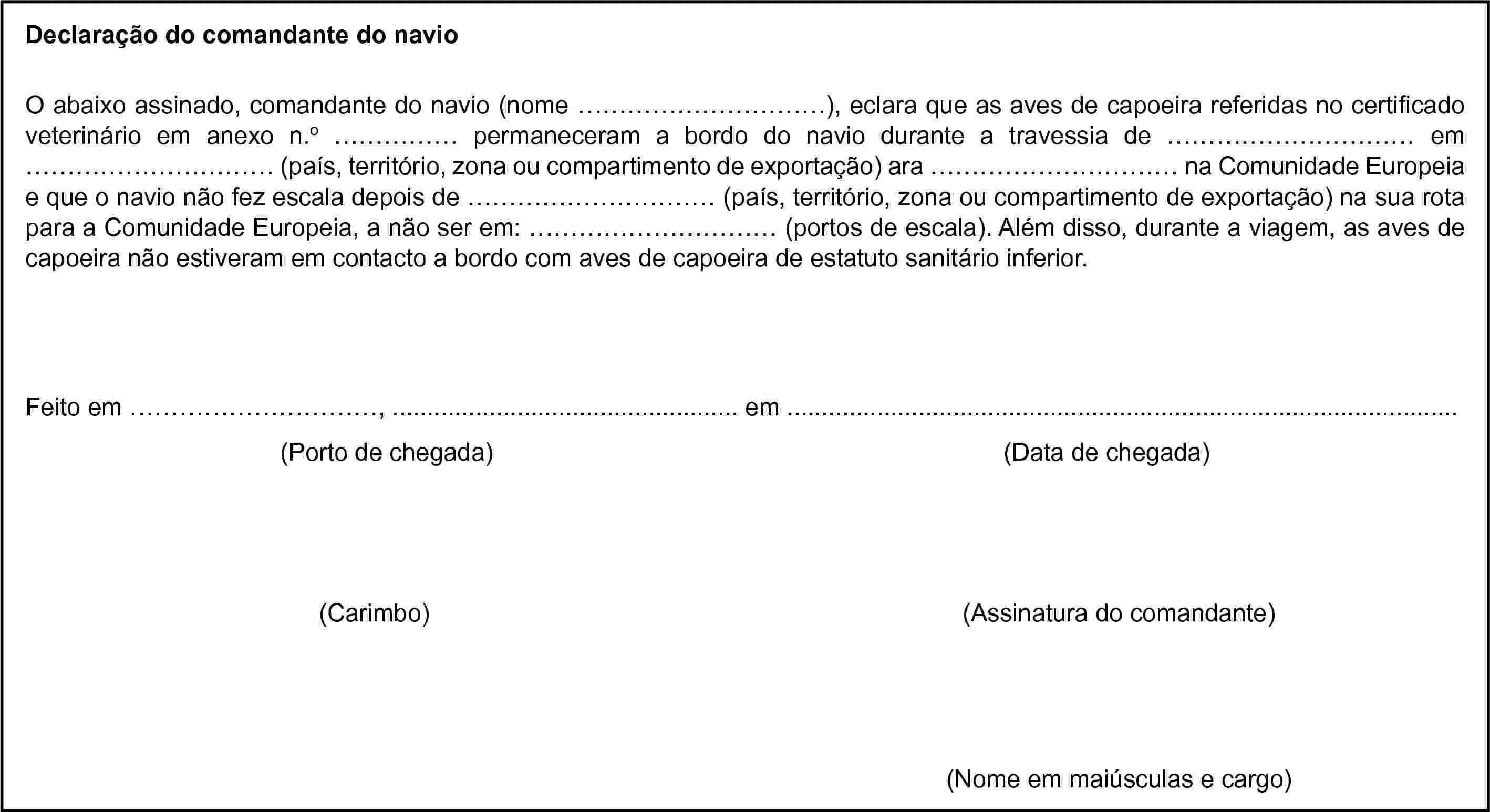 Declaração do comandante do navioO abaixo assinado, comandante do navio (nome …), eclara que as aves de capoeira referidas no certificado veterinário em anexo n.o … permaneceram a bordo do navio durante a travessia de … em … (país, território, zona ou compartimento de exportação) ara … na Comunidade Europeia e que o navio não fez escala depois de … (país, território, zona ou compartimento de exportação) na sua rota para a Comunidade Europeia, a não ser em: … (portos de escala). Além disso, durante a viagem, as aves de capoeira não estiveram em contacto a bordo com aves de capoeira de estatuto sanitário inferior.Feito em …, … em …(Porto de chegada)(Data de chegada)(Carimbo)(Assinatura do comandante)(Nome em maiúsculas e cargo)