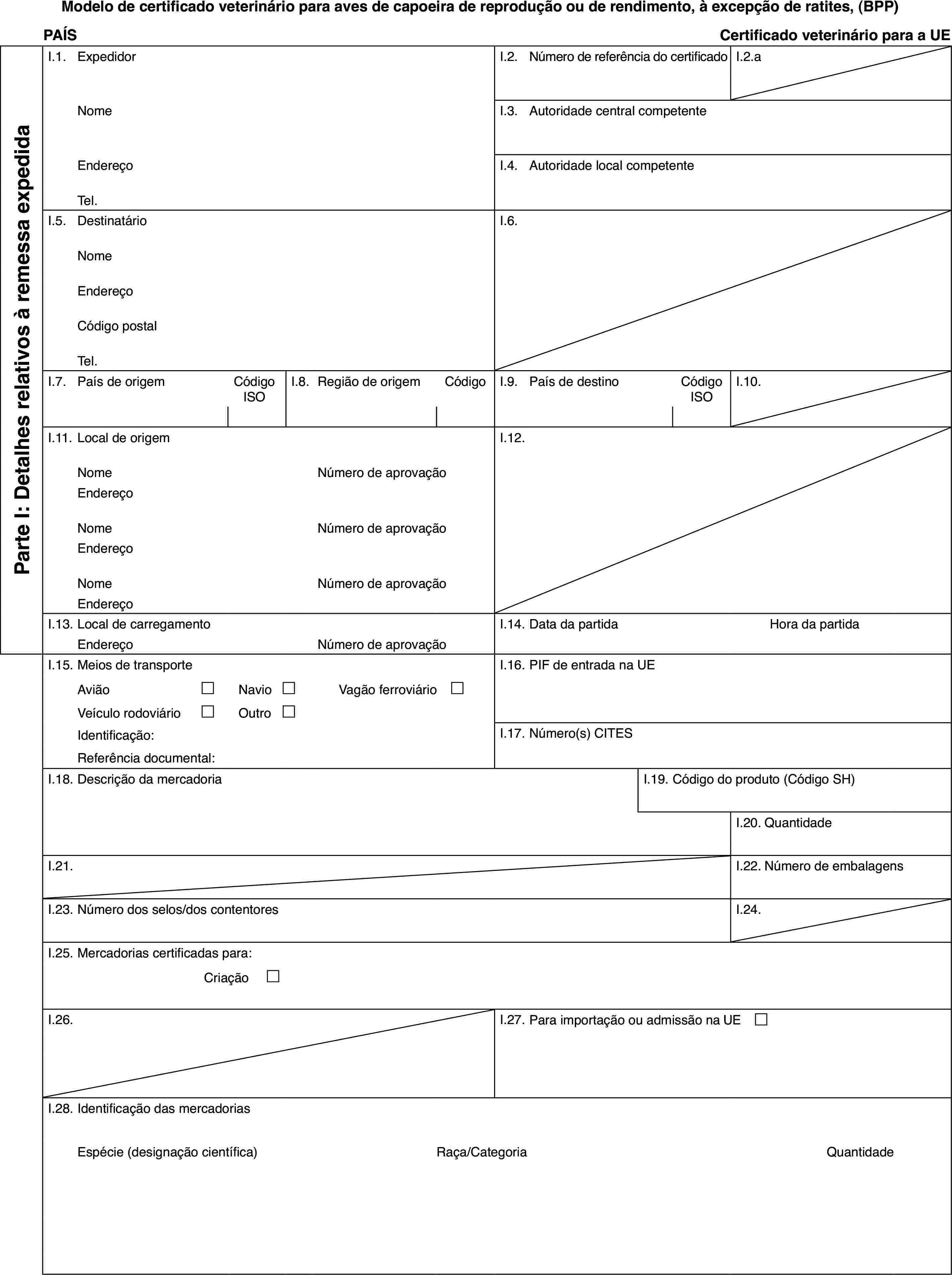 Modelo de certificado veterinário para aves de capoeira de reprodução ou de rendimento, à excepção de ratites, (BPP)PAÍSCertificado veterinário para a UEParte I: Detalhes relativos à remessa expedidaI.1.ExpedidorI.2.Número de referência do certificadoI.2.aNomeI.3.Autoridade central competenteEndereçoI.4.Autoridade local competenteTel.I.5.DestinatárioI.6.NomeEndereçoCódigo postalTel.I.7.País de origemCódigo ISOI.8.Região de origemCódigoI.9.País de destinoCódigo ISOI.10.I.11.Local de origemI.12.NomeNúmero de aprovaçãoEndereçoNomeNúmero de aprovaçãoEndereçoNomeNúmero de aprovaçãoEndereçoI.13.Local de carregamentoI.14.Data da partidaHora da partidaEndereçoNúmero de aprovaçãoI.15.Meios de transporteI.16.PIF de entrada na UEAvião£Navio£Vagão ferroviário £Veículo rodoviário£Outro£Identificação:I.17.Número(s) CITESReferência documental:I.18.Descrição da mercadoriaI.19.Código do produto (Código SH)I.20.QuantidadeI.21.I.22.Número de embalagensI.23.Número dos selos/dos contentoresI.24.I.25.Mercadorias certificadas para:Criação £I.26.I.27.Para importação ou admissão na UE £I.28.Identificação das mercadoriasEspécie (designação científica)Raça/CategoriaQuantidade