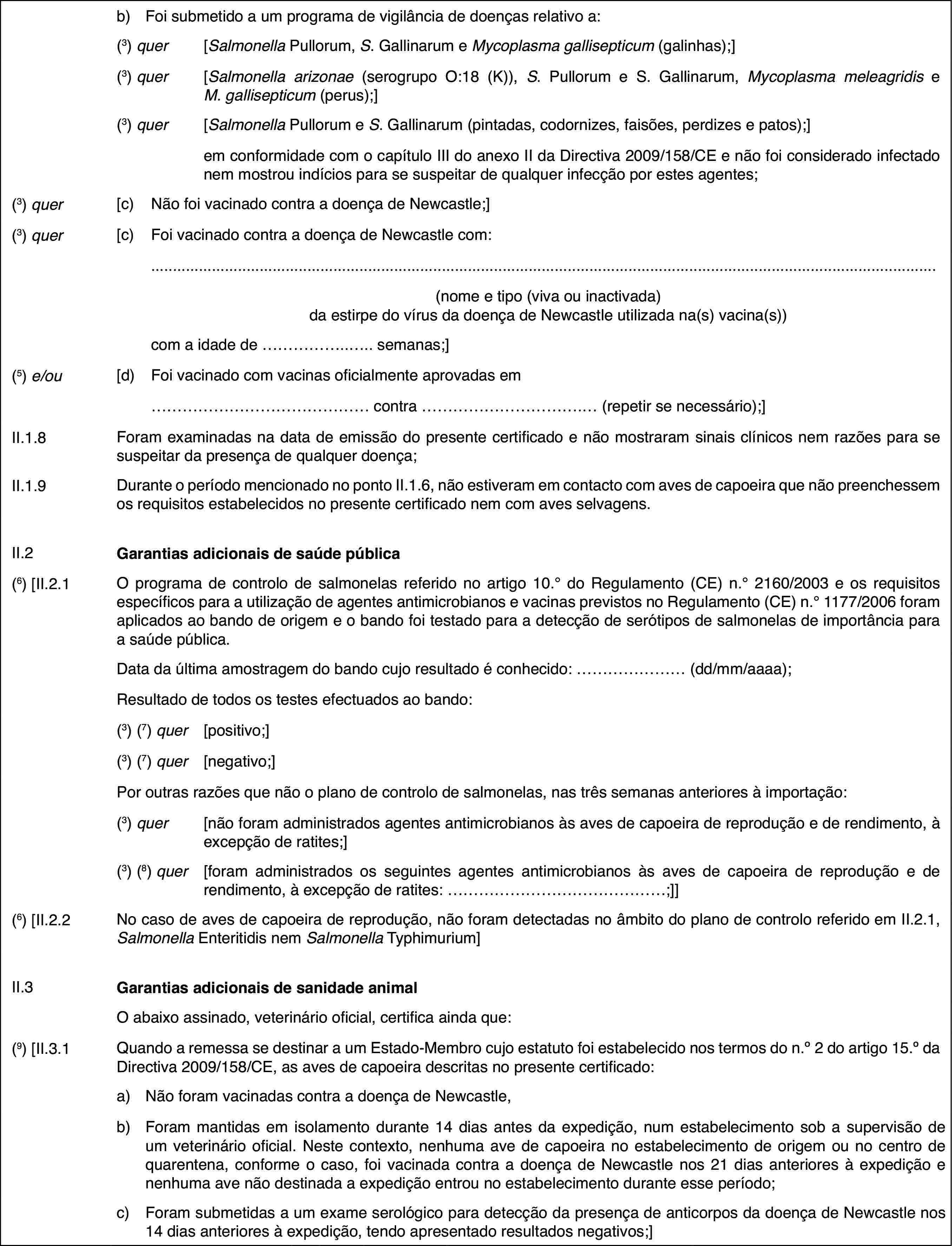 b)Foi submetido a um programa de vigilância de doenças relativo a:(3) quer[Salmonella Pullorum, S. Gallinarum e Mycoplasma gallisepticum (galinhas);](3) quer[Salmonella arizonae (serogrupo O:18 (K)), S. Pullorum e S. Gallinarum, Mycoplasma meleagridis e M.gallisepticum (perus);](3) quer[Salmonella Pullorum e S. Gallinarum (pintadas, codornizes, faisões, perdizes e patos);]em conformidade com o capítulo III do anexo II da Directiva 2009/158/CE e não foi considerado infectado nem mostrou indícios para se suspeitar de qualquer infecção por estes agentes;(3) quer[c)Não foi vacinado contra a doença de Newcastle;](3) quer[c)Foi vacinado contra a doença de Newcastle com:(nome e tipo (viva ou inactivada) da estirpe do vírus da doença de Newcastle utilizada na(s) vacina(s))com a idade de … semanas;](5) e/ou[d)Foi vacinado com vacinas oficialmente aprovadas em… contra … (repetir se necessário);]II.1.8Foram examinadas na data de emissão do presente certificado e não mostraram sinais clínicos nem razões para se suspeitar da presença de qualquer doença;II.1.9Durante o período mencionado no ponto II.1.6, não estiveram em contacto com aves de capoeira que não preenchessem os requisitos estabelecidos no presente certificado nem com aves selvagens.II.2Garantias adicionais de saúde pública(6) [II.2.1O programa de controlo de salmonelas referido no artigo 10.° do Regulamento (CE) n.° 2160/2003 e os requisitos específicos para a utilização de agentes antimicrobianos e vacinas previstos no Regulamento (CE) n.° 1177/2006 foram aplicados ao bando de origem e o bando foi testado para a detecção de serótipos de salmonelas de importância para a saúde pública.Data da última amostragem do bando cujo resultado é conhecido: … (dd/mm/aaaa);Resultado de todos os testes efectuados ao bando:(3) (7) quer[positivo;](3) (7) quer[negativo;]Por outras razões que não o plano de controlo de salmonelas, nas três semanas anteriores à importação:(3) quer[não foram administrados agentes antimicrobianos às aves de capoeira de reprodução e de rendimento, à excepção de ratites;](3) (8) quer[foram administrados os seguintes agentes antimicrobianos às aves de capoeira de reprodução e de rendimento, à excepção de ratites: …;]](6) [II.2.2No caso de aves de capoeira de reprodução, não foram detectadas no âmbito do plano de controlo referido em II.2.1, Salmonella Enteritidis nem Salmonella Typhimurium]II.3Garantias adicionais de sanidade animalO abaixo assinado, veterinário oficial, certifica ainda que:(9) [II.3.1Quando a remessa se destinar a um Estado-Membro cujo estatuto foi estabelecido nos termos do n.o2 do artigo 15.o da Directiva 2009/158/CE, as aves de capoeira descritas no presente certificado:a)Não foram vacinadas contra a doença de Newcastle,b)Foram mantidas em isolamento durante 14 dias antes da expedição, num estabelecimento sob a supervisão de um veterinário oficial. Neste contexto, nenhuma ave de capoeira no estabelecimento de origem ou no centro de quarentena, conforme o caso, foi vacinada contra a doença de Newcastle nos 21 dias anteriores à expedição e nenhuma ave não destinada a expedição entrou no estabelecimento durante esse período;c)Foram submetidas a um exame serológico para detecção da presença de anticorpos da doença de Newcastle nos 14 dias anteriores à expedição, tendo apresentado resultados negativos;]