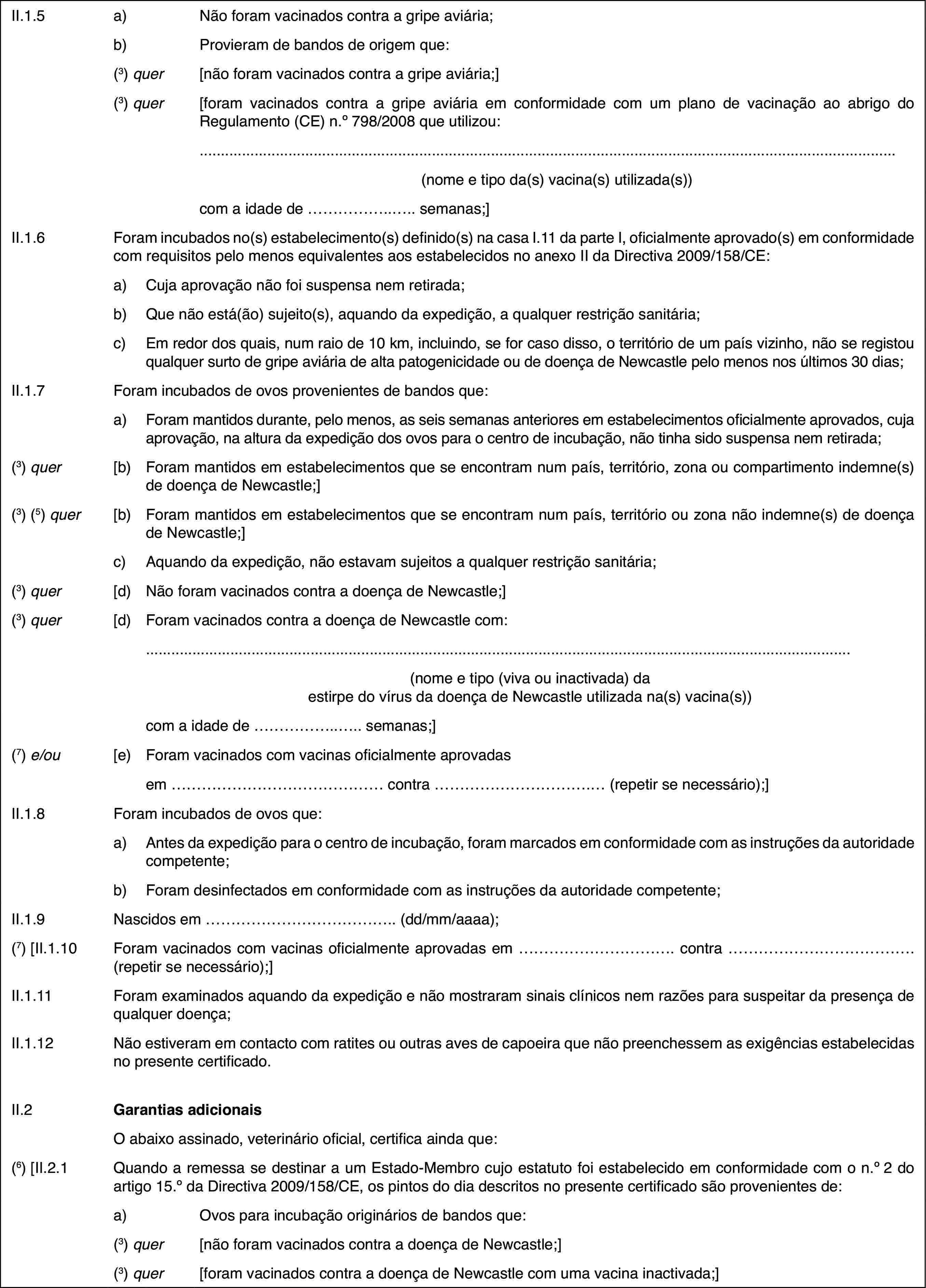 II.1.5a)Não foram vacinados contra a gripe aviária;b)Provieram de bandos de origem que:(3) quer[não foram vacinados contra a gripe aviária;](3) quer[foram vacinados contra a gripe aviária em conformidade com um plano de vacinação ao abrigo do Regulamento (CE) n.o 798/2008 que utilizou:(nome e tipo da(s) vacina(s) utilizada(s))com a idade de … semanas;]II.1.6Foram incubados no(s) estabelecimento(s) definido(s) na casa I.11 da parte I, oficialmente aprovado(s) em conformidade com requisitos pelo menos equivalentes aos estabelecidos no anexo II da Directiva 2009/158/CE:a)Cuja aprovação não foi suspensa nem retirada;b)Que não está(ão) sujeito(s), aquando da expedição, a qualquer restrição sanitária;c)Em redor dos quais, num raio de 10 km, incluindo, se for caso disso, o território de um país vizinho, não se registou qualquer surto de gripe aviária de alta patogenicidade ou de doença de Newcastle pelo menos nos últimos 30dias;II.1.7Foram incubados de ovos provenientes de bandos que:a)Foram mantidos durante, pelo menos, as seis semanas anteriores em estabelecimentos oficialmente aprovados, cuja aprovação, na altura da expedição dos ovos para o centro de incubação, não tinha sido suspensa nem retirada;(3) quer[b)Foram mantidos em estabelecimentos que se encontram num país, território, zona ou compartimento indemne(s) de doença de Newcastle;](3) (5) quer[b)Foram mantidos em estabelecimentos que se encontram num país, território ou zona não indemne(s) de doença de Newcastle;]c)Aquando da expedição, não estavam sujeitos a qualquer restrição sanitária;(3) quer[d)Não foram vacinados contra a doença de Newcastle;](3) quer[d)Foram vacinados contra a doença de Newcastle com:(nome e tipo (viva ou inactivada) da estirpe do vírus da doença de Newcastle utilizada na(s) vacina(s))com a idade de … semanas;](7) e/ou[e)Foram vacinados com vacinas oficialmente aprovadasem … contra … (repetir se necessário);]II.1.8Foram incubados de ovos que:a)Antes da expedição para o centro de incubação, foram marcados em conformidade com as instruções da autoridade competente;b)Foram desinfectados em conformidade com as instruções da autoridade competente;II.1.9Nascidos em … (dd/mm/aaaa);(7) [II.1.10Foram vacinados com vacinas oficialmente aprovadas em … contra … (repetir se necessário);]II.1.11Foram examinados aquando da expedição e não mostraram sinais clínicos nem razões para suspeitar da presença de qualquer doença;II.1.12Não estiveram em contacto com ratites ou outras aves de capoeira que não preenchessem as exigências estabelecidas no presente certificado.II.2Garantias adicionaisO abaixo assinado, veterinário oficial, certifica ainda que:(6) [II.2.1Quando a remessa se destinar a um Estado-Membro cujo estatuto foi estabelecido em conformidade com o n.o2 do artigo 15.o da Directiva 2009/158/CE, os pintos do dia descritos no presente certificado são provenientes de:a)Ovos para incubação originários de bandos que:(3) quer[não foram vacinados contra a doença de Newcastle;](3) quer[foram vacinados contra a doença de Newcastle com uma vacina inactivada;]