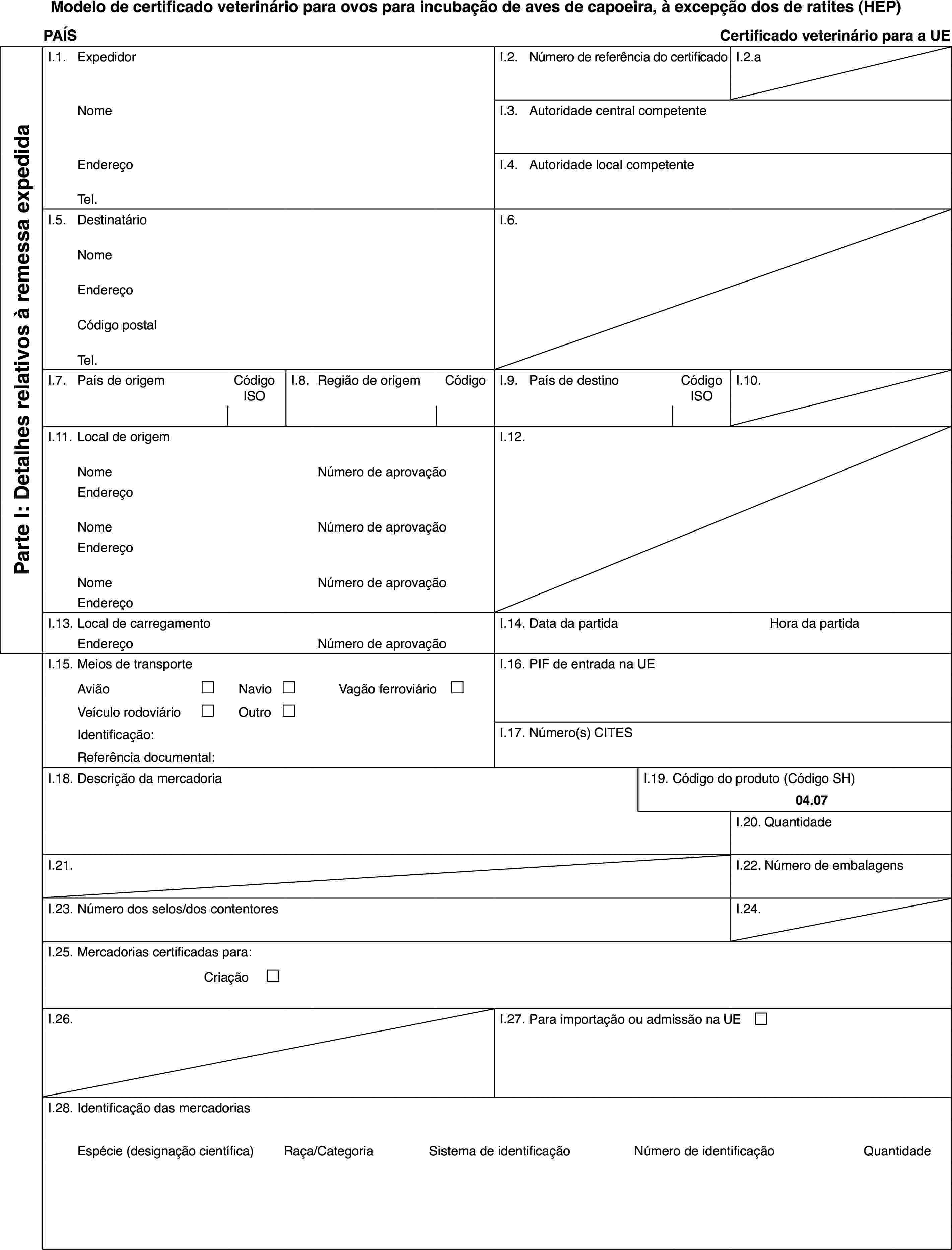 Modelo de certificado veterinário para ovos para incubação de aves de capoeira, à excepção dos de ratites (HEP)PAÍSCertificado veterinário para a UEParte I: Detalhes relativos à remessa expedidaI.1.ExpedidorI.2.Número de referência do certificadoI.2.aNomeI.3.Autoridade central competenteEndereçoI.4.Autoridade local competenteTel.I.5.DestinatárioI.6.NomeEndereçoCódigo postalTel.I.7.País de origemCódigo ISOI.8.Região de origemCódigoI.9.País de destinoCódigo ISOI.10.I.11.Local de origemI.12.NomeNúmero de aprovaçãoEndereçoNomeNúmero de aprovaçãoEndereçoNomeNúmero de aprovaçãoEndereçoI.13.Local de carregamentoI.14.Data da partidaHora da partidaEndereçoNúmero de aprovaçãoI.15.Meios de transporteI.16.PIF de entrada na UEAvião£Navio£Vagão ferroviário £Veículo rodoviário£Outro£Identificação:I.17.Número(s) CITESReferência documental:I.18.Descrição da mercadoriaI.19.Código do produto (Código SH)04.07I.20.QuantidadeI.21.I.22.Número de embalagensI.23.Número dos selos/dos contentoresI.24.I.25.Mercadorias certificadas para:Criação £I.26.I.27.Para importação ou admissão na UE £I.28.Identificação das mercadoriasEspécie (designação científica)Raça/CategoriaSistema de identificaçãoNúmero de identificaçãoQuantidade