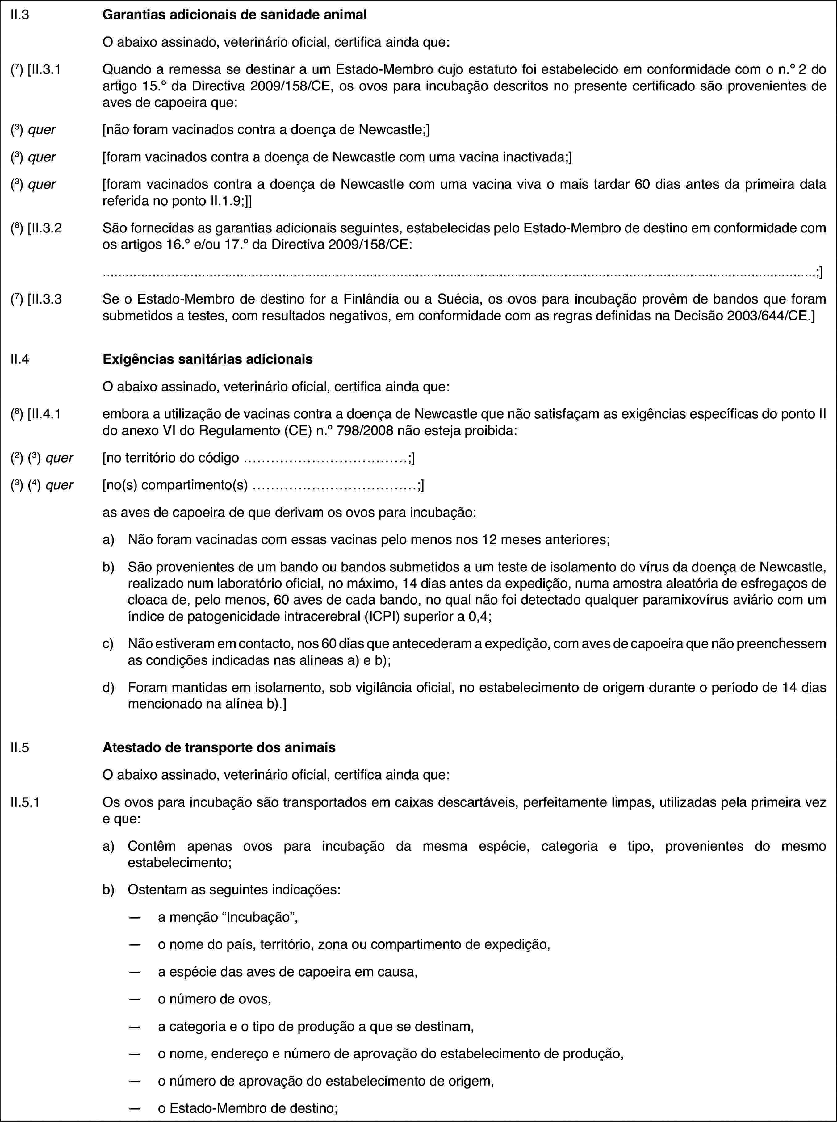 II.3Garantias adicionais de sanidade animalO abaixo assinado, veterinário oficial, certifica ainda que:(7) [II.3.1Quando a remessa se destinar a um Estado-Membro cujo estatuto foi estabelecido em conformidade com o n.o2 do artigo 15.o da Directiva 2009/158/CE, os ovos para incubação descritos no presente certificado são provenientes de aves de capoeira que:(3) quer[não foram vacinados contra a doença de Newcastle;](3) quer[foram vacinados contra a doença de Newcastle com uma vacina inactivada;](3) quer[foram vacinados contra a doença de Newcastle com uma vacina viva o mais tardar 60 dias antes da primeira data referida no ponto II.1.9;]](8) [II.3.2São fornecidas as garantias adicionais seguintes, estabelecidas pelo Estado-Membro de destino em conformidade com os artigos 16.o e/ou 17.o da Directiva 2009/158/CE:;](7) [II.3.3Se o Estado-Membro de destino for a Finlândia ou a Suécia, os ovos para incubação provêm de bandos que foram submetidos a testes, com resultados negativos, em conformidade com as regras definidas na Decisão 2003/644/CE.]II.4Exigências sanitárias adicionaisO abaixo assinado, veterinário oficial, certifica ainda que:(8) [II.4.1embora a utilização de vacinas contra a doença de Newcastle que não satisfaçam as exigências específicas do ponto II do anexo VI do Regulamento (CE) n.o798/2008 não esteja proibida:(2) (3) quer[no território do código …;](3) (4) quer[no(s) compartimento(s) …;]as aves de capoeira de que derivam os ovos para incubação:a)Não foram vacinadas com essas vacinas pelo menos nos 12 meses anteriores;b)São provenientes de um bando ou bandos submetidos a um teste de isolamento do vírus da doença de Newcastle, realizado num laboratório oficial, no máximo, 14 dias antes da expedição, numa amostra aleatória de esfregaços de cloaca de, pelo menos, 60 aves de cada bando, no qual não foi detectado qualquer paramixovírus aviário com um índice de patogenicidade intracerebral (ICPI) superior a 0,4;c)Não estiveram em contacto, nos 60 dias que antecederam a expedição, com aves de capoeira que não preenchessem as condições indicadas nas alíneas a) e b);d)Foram mantidas em isolamento, sob vigilância oficial, no estabelecimento de origem durante o período de 14 dias mencionado na alínea b).]II.5Atestado de transporte dos animaisO abaixo assinado, veterinário oficial, certifica ainda que:II.5.1Os ovos para incubação são transportados em caixas descartáveis, perfeitamente limpas, utilizadas pela primeira vez e que:a)Contêm apenas ovos para incubação da mesma espécie, categoria e tipo, provenientes do mesmo estabelecimento;b)Ostentam as seguintes indicações:—a menção “Incubação”,—o nome do país, território, zona ou compartimento de expedição,—a espécie das aves de capoeira em causa,—o número de ovos,—a categoria e o tipo de produção a que se destinam,—o nome, endereço e número de aprovação do estabelecimento de produção,—o número de aprovação do estabelecimento de origem,—o Estado-Membro de destino;