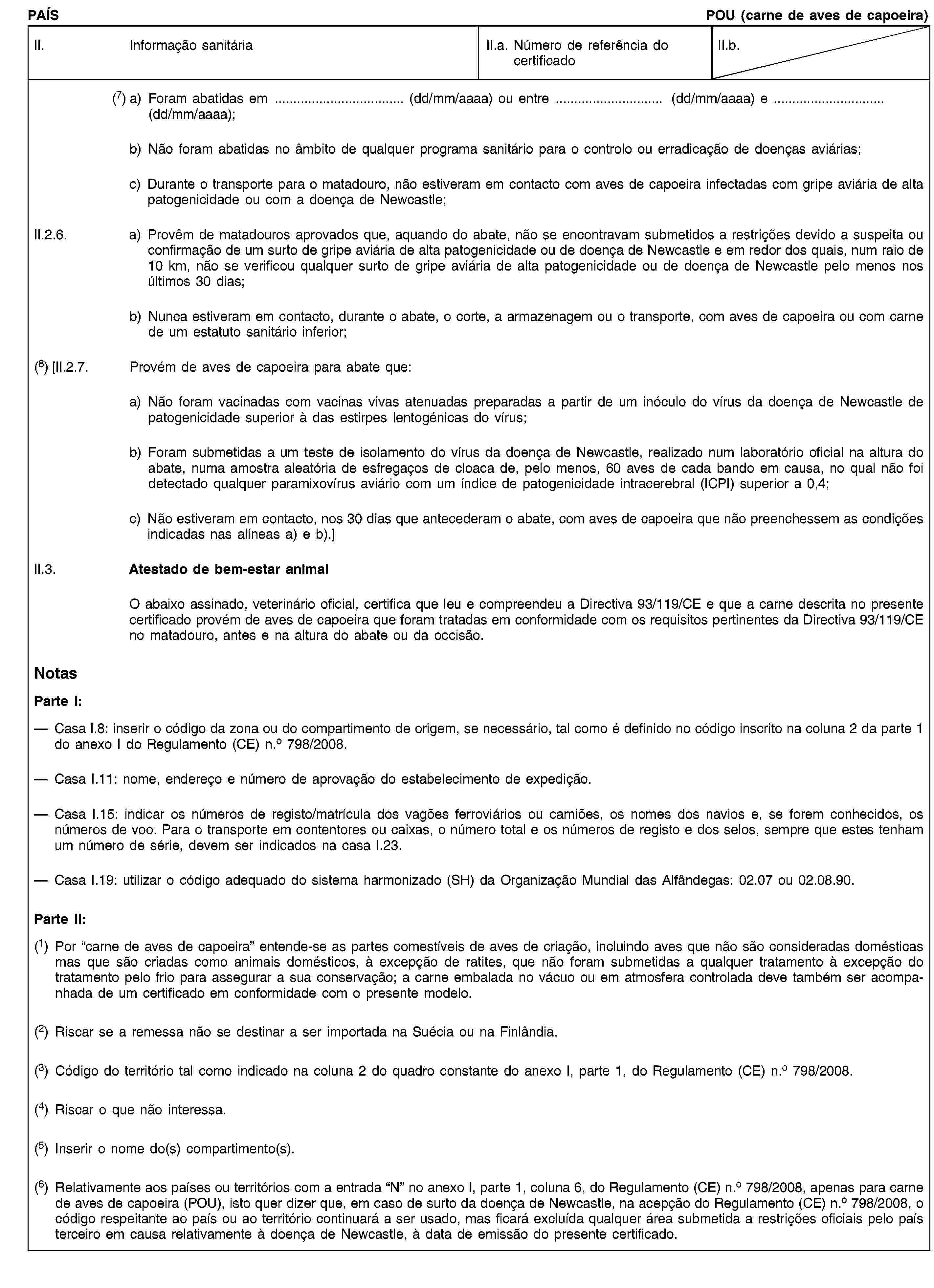 PAÍSPOU (carne de aves de capoeira)II. Informação sanitáriaII.a. Número de referência do certificadoII.b.(7) a) Foram abatidas em … (dd/mm/aaaa) ou entre … (dd/mm/aaaa) e … (dd/mm/aaaa);b) Não foram abatidas no âmbito de qualquer programa sanitário para o controlo ou erradicação de doenças aviárias;c) Durante o transporte para o matadouro, não estiveram em contacto com aves de capoeira infectadas com gripe aviária de alta patogenicidade ou com a doença de Newcastle;II.2.6. a) Provêm de matadouros aprovados que, aquando do abate, não se encontravam submetidos a restrições devido a suspeita ou confirmação de um surto de gripe aviária de alta patogenicidade ou de doença de Newcastle e em redor dos quais, num raio de 10 km, não se verificou qualquer surto de gripe aviária de alta patogenicidade ou de doença de Newcastle pelo menos nos últimos 30 dias;b) Nunca estiveram em contacto, durante o abate, o corte, a armazenagem ou o transporte, com aves de capoeira ou com carne de um estatuto sanitário inferior;(8) [II.2.7. Provém de aves de capoeira para abate que:a) Não foram vacinadas com vacinas vivas atenuadas preparadas a partir de um inóculo do vírus da doença de Newcastle de patogenicidade superior à das estirpes lentogénicas do vírus;b) Foram submetidas a um teste de isolamento do vírus da doença de Newcastle, realizado num laboratório oficial na altura do abate, numa amostra aleatória de esfregaços de cloaca de, pelo menos, 60 aves de cada bando em causa, no qual não foi detectado qualquer paramixovírus aviário com um índice de patogenicidade intracerebral (ICPI) superior a 0,4;c) Não estiveram em contacto, nos 30 dias que antecederam o abate, com aves de capoeira que não preenchessem as condições indicadas nas alíneas a) e b).]II.3. Atestado de bem-estar animalO abaixo assinado, veterinário oficial, certifica que leu e compreendeu a Directiva 93/119/CE e que a carne descrita no presente certificado provém de aves de capoeira que foram tratadas em conformidade com os requisitos pertinentes da Directiva 93/119/CE no matadouro, antes e na altura do abate ou da occisão.NotasParte I:Casa I.8: inserir o código da zona ou do compartimento de origem, se necessário, tal como é definido no código inscrito na coluna 2 da parte 1 do anexo I do Regulamento (CE) n.o 798/2008.Casa I.11: nome, endereço e número de aprovação do estabelecimento de expedição.Casa I.15: indicar os números de registo/matrícula dos vagões ferroviários ou camiões, os nomes dos navios e, se forem conhecidos, os números de voo. Para o transporte em contentores ou caixas, o número total e os números de registo e dos selos, sempre que estes tenham um número de série, devem ser indicados na casa I.23.Casa I.19: utilizar o código adequado do sistema harmonizado (SH) da Organização Mundial das Alfândegas: 02.07 ou 02.08.90.Parte II:(1) Por “carne de aves de capoeira” entende-se as partes comestíveis de aves de criação, incluindo aves que não são consideradas domésticas mas que são criadas como animais domésticos, à excepção de ratites, que não foram submetidas a qualquer tratamento à excepção do tratamento pelo frio para assegurar a sua conservação; a carne embalada no vácuo ou em atmosfera controlada deve também ser acompanhada de um certificado em conformidade com o presente modelo.(2) Riscar se a remessa não se destinar a ser importada na Suécia ou na Finlândia.(3) Código do território tal como indicado na coluna 2 do quadro constante do anexo I, parte 1, do Regulamento (CE) n.o 798/2008.(4) Riscar o que não interessa.(5) Inserir o nome do(s) compartimento(s).(6) Relativamente aos países ou territórios com a entrada “N” no anexo I, parte 1, coluna 6, do Regulamento (CE) n.o 798/2008, apenas para carne de aves de capoeira (POU), isto quer dizer que, em caso de surto da doença de Newcastle, na acepção do Regulamento (CE) n.o 798/2008, o código respeitante ao país ou ao território continuará a ser usado, mas ficará excluída qualquer área submetida a restrições oficiais pelo país terceiro em causa relativamente à doença de Newcastle, à data de emissão do presente certificado.