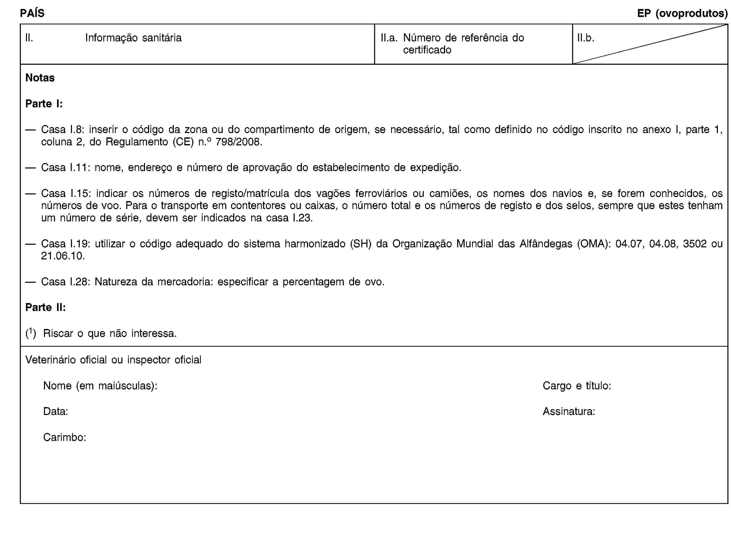 PAÍSEP (ovoprodutos)II. Informação sanitáriaII.a. Número de referência do certificadoII.b.NotasParte I:Casa I.8: inserir o código da zona ou do compartimento de origem, se necessário, tal como definido no código inscrito no anexo I, parte 1, coluna 2, do Regulamento (CE) n.o 798/2008.Casa I.11: nome, endereço e número de aprovação do estabelecimento de expedição.Casa I.15: indicar os números de registo/matrícula dos vagões ferroviários ou camiões, os nomes dos navios e, se forem conhecidos, os números de voo. Para o transporte em contentores ou caixas, o número total e os números de registo e dos selos, sempre que estes tenham um número de série, devem ser indicados na casa I.23.Casa I.19: utilizar o código adequado do sistema harmonizado (SH) da Organização Mundial das Alfândegas (OMA): 04.07, 04.08, 3502 ou 21.06.10.Casa I.28: Natureza da mercadoria: especificar a percentagem de ovo.Parte II:(1) Riscar o que não interessa.Veterinário oficial ou inspector oficialNome (em maiúsculas):Cargo e título:Data:Assinatura:Carimbo: