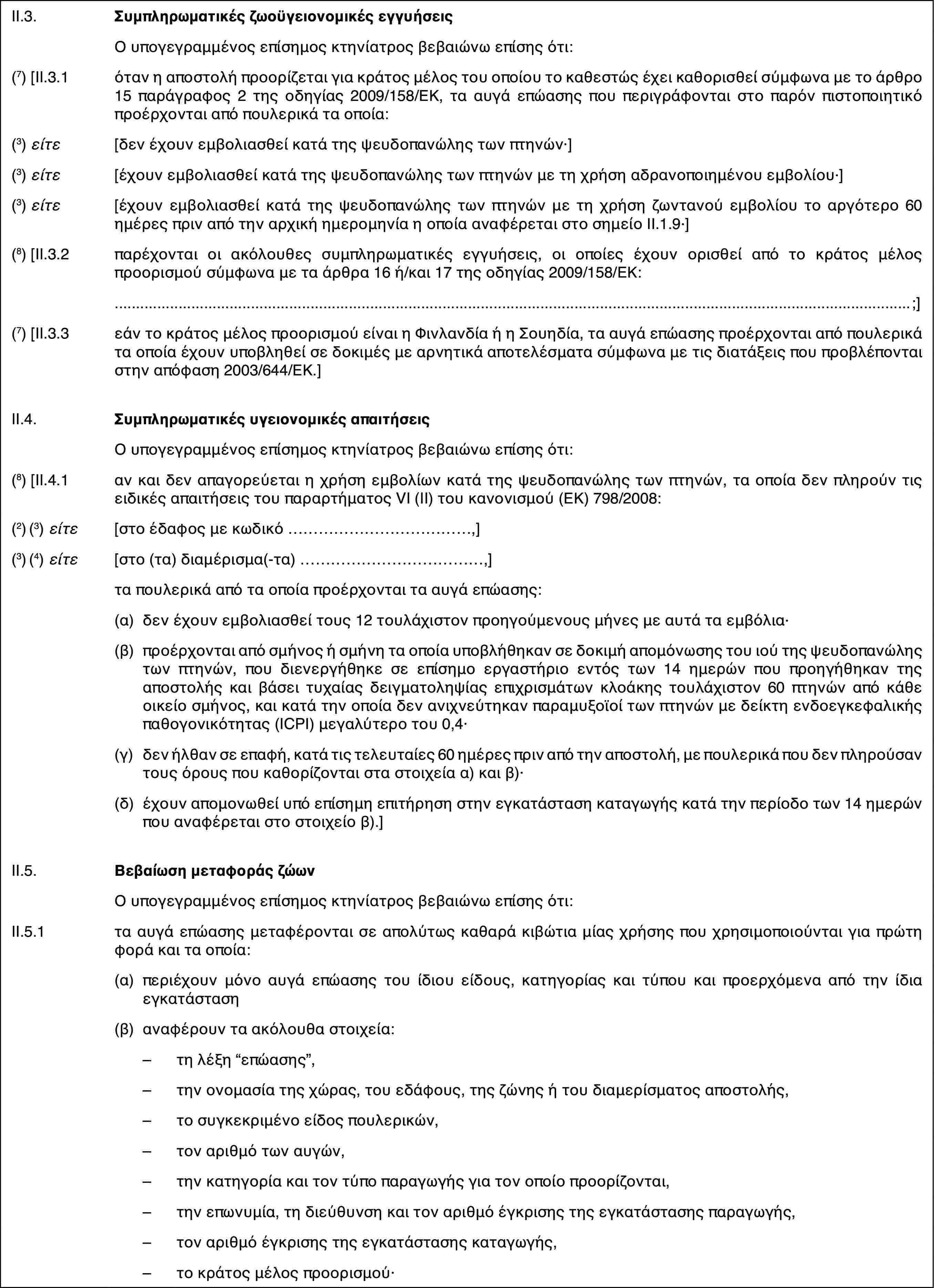 II.3.Συμπληρωματικές ζωοϋγειονομικές εγγυήσειςΟ υπογεγραμμένος επίσημος κτηνίατρος βεβαιώνω επίσης ότι:(7) [II.3.1όταν η αποστολή προορίζεται για κράτος μέλος του οποίου το καθεστώς έχει καθορισθεί σύμφωνα με το άρθρο 15 παράγραφος 2 της οδηγίας 2009/158/ΕΚ, τα αυγά επώασης που περιγράφονται στο παρόν πιστοποιητικό προέρχονται από πουλερικά τα οποία:(3) είτε[δεν έχουν εμβολιασθεί κατά της ψευδοπανώλης των πτηνών·](3) είτε[έχουν εμβολιασθεί κατά της ψευδοπανώλης των πτηνών με τη χρήση αδρανοποιημένου εμβολίου·](3) είτε[έχουν εμβολιασθεί κατά της ψευδοπανώλης των πτηνών με τη χρήση ζωντανού εμβολίου το αργότερο 60 ημέρες πριν από την αρχική ημερομηνία η οποία αναφέρεται στο σημείο ΙΙ.1.9·](8) [II.3.2παρέχονται οι ακόλουθες συμπληρωματικές εγγυήσεις, οι οποίες έχουν ορισθεί από το κράτος μέλος προορισμού σύμφωνα με τα άρθρα 16 ή/και 17 της οδηγίας 2009/158/ΕΚ:;](7) [II.3.3εάν το κράτος μέλος προορισμού είναι η Φινλανδία ή η Σουηδία, τα αυγά επώασης προέρχονται από πουλερικά τα οποία έχουν υποβληθεί σε δοκιμές με αρνητικά αποτελέσματα σύμφωνα με τις διατάξεις που προβλέπονται στην απόφαση 2003/644/ΕΚ.]II.4.Συμπληρωματικές υγειονομικές απαιτήσειςΟ υπογεγραμμένος επίσημος κτηνίατρος βεβαιώνω επίσης ότι:(8) [II.4.1αν και δεν απαγορεύεται η χρήση εμβολίων κατά της ψευδοπανώλης των πτηνών, τα οποία δεν πληρούν τις ειδικές απαιτήσεις του παραρτήματος VI (II) του κανονισμού (ΕΚ) 798/2008:(2) (3) είτε[στο έδαφος με κωδικό …,](3) (4) είτε[στο (τα) διαμέρισμα(-τα) …,]τα πουλερικά από τα οποία προέρχονται τα αυγά επώασης:(α)δεν έχουν εμβολιασθεί τους 12 τουλάχιστον προηγούμενους μήνες με αυτά τα εμβόλια·(β)προέρχονται από σμήνος ή σμήνη τα οποία υποβλήθηκαν σε δοκιμή απομόνωσης του ιού της ψευδοπανώλης των πτηνών, που διενεργήθηκε σε επίσημο εργαστήριο εντός των 14 ημερών που προηγήθηκαν της αποστολής και βάσει τυχαίας δειγματοληψίας επιχρισμάτων κλοάκης τουλάχιστον 60 πτηνών από κάθε οικείο σμήνος, και κατά την οποία δεν ανιχνεύτηκαν παραμυξοϊοί των πτηνών με δείκτη ενδοεγκεφαλικής παθογονικότητας (ICPI) μεγαλύτερο του 0,4·(γ)δεν ήλθαν σε επαφή, κατά τις τελευταίες 60 ημέρες πριν από την αποστολή, με πουλερικά που δεν πληρούσαν τους όρους που καθορίζονται στα στοιχεία α) και β)·(δ)έχουν απομονωθεί υπό επίσημη επιτήρηση στην εγκατάσταση καταγωγής κατά την περίοδο των 14 ημερών που αναφέρεται στο στοιχείο β).]II.5.Βεβαίωση μεταφοράς ζώωνΟ υπογεγραμμένος επίσημος κτηνίατρος βεβαιώνω επίσης ότι:II.5.1τα αυγά επώασης μεταφέρονται σε απολύτως καθαρά κιβώτια μίας χρήσης που χρησιμοποιούνται για πρώτη φορά και τα οποία:(α)περιέχουν μόνο αυγά επώασης του ίδιου είδους, κατηγορίας και τύπου και προερχόμενα από την ίδια εγκατάσταση(β)αναφέρουν τα ακόλουθα στοιχεία:–τη λέξη “επώασης”,–την ονομασία της χώρας, του εδάφους, της ζώνης ή του διαμερίσματος αποστολής,–το συγκεκριμένο είδος πουλερικών,–τον αριθμό των αυγών,–την κατηγορία και τον τύπο παραγωγής για τον οποίο προορίζονται,–την επωνυμία, τη διεύθυνση και τον αριθμό έγκρισης της εγκατάστασης παραγωγής,–τον αριθμό έγκρισης της εγκατάστασης καταγωγής,–το κράτος μέλος προορισμού