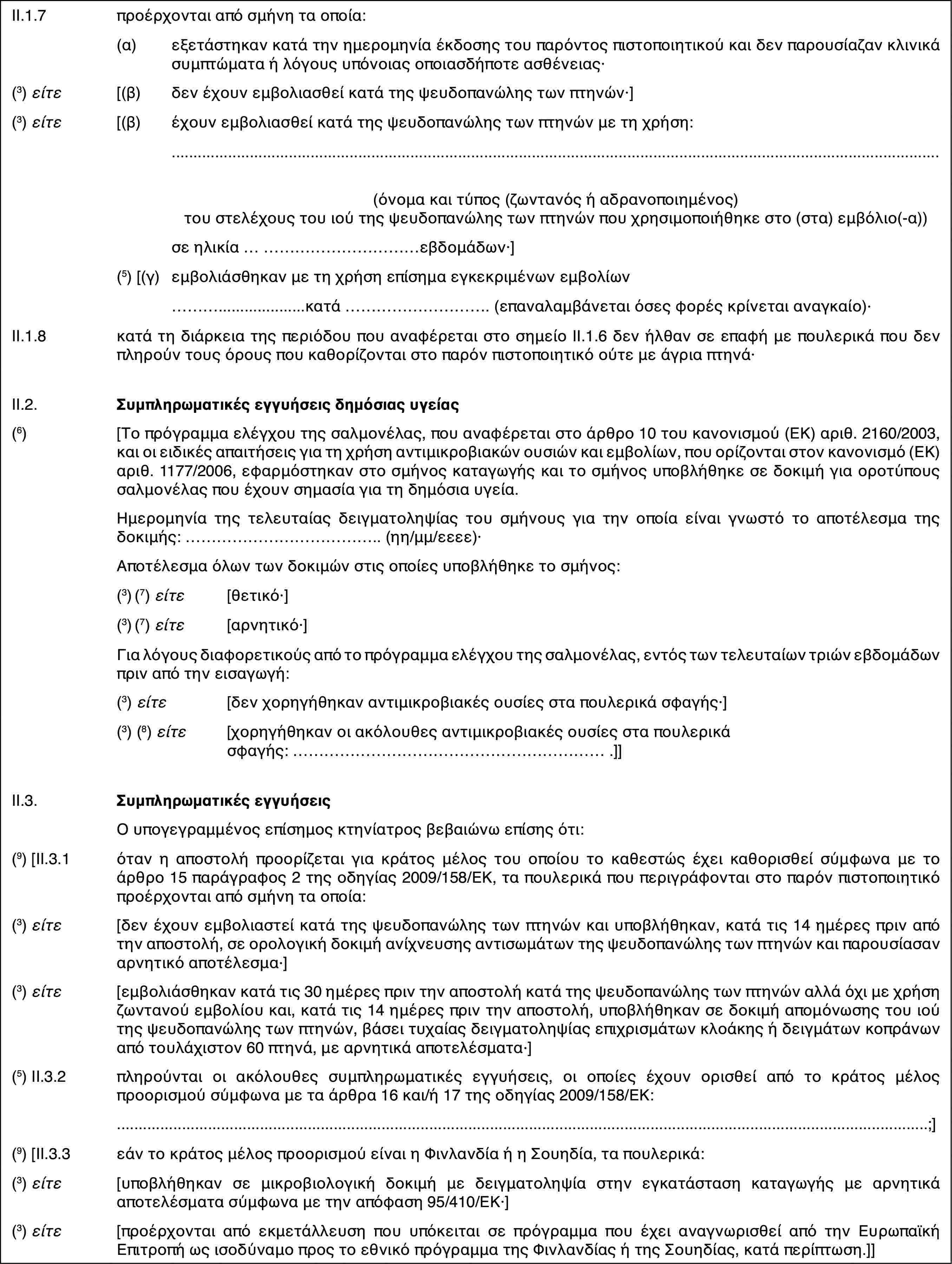 II.1.7προέρχονται από σμήνη τα οποία:(α)εξετάστηκαν κατά την ημερομηνία έκδοσης του παρόντος πιστοποιητικού και δεν παρουσίαζαν κλινικά συμπτώματα ή λόγους υπόνοιας οποιασδήποτε ασθένειας·(3) είτε[(β)δεν έχουν εμβολιασθεί κατά της ψευδοπανώλης των πτηνών·](3) είτε[(β)έχουν εμβολιασθεί κατά της ψευδοπανώλης των πτηνών με τη χρήση:(όνομα και τύπος (ζωντανός ή αδρανοποιημένος) του στελέχους του ιού της ψευδοπανώλης των πτηνών που χρησιμοποιήθηκε στο (στα) εμβόλιο(-α))σε ηλικία …εβδομάδων·](5) [(γ)εμβολιάσθηκαν με τη χρήση επίσημα εγκεκριμένων εμβολίων…κατά … (επαναλαμβάνεται όσες φορές κρίνεται αναγκαίο)·II.1.8κατά τη διάρκεια της περιόδου που αναφέρεται στο σημείο ΙΙ.1.6 δεν ήλθαν σε επαφή με πουλερικά που δεν πληρούν τους όρους που καθορίζονται στο παρόν πιστοποιητικό ούτε με άγρια πτηνά·II.2.Συμπληρωματικές εγγυήσεις δημόσιας υγείας(6)[Το πρόγραμμα ελέγχου της σαλμονέλας, που αναφέρεται στο άρθρο 10 του κανονισμού (ΕΚ) αριθ. 2160/2003, και οι ειδικές απαιτήσεις για τη χρήση αντιμικροβιακών ουσιών και εμβολίων, που ορίζονται στον κανονισμό (ΕΚ) αριθ. 1177/2006, εφαρμόστηκαν στο σμήνος καταγωγής και το σμήνος υποβλήθηκε σε δοκιμή για οροτύπους σαλμονέλας που έχουν σημασία για τη δημόσια υγεία.Ημερομηνία της τελευταίας δειγματοληψίας του σμήνους για την οποία είναι γνωστό το αποτέλεσμα της δοκιμής: … (ηη/μμ/εεεε)·Αποτέλεσμα όλων των δοκιμών στις οποίες υποβλήθηκε το σμήνος:(3) (7) είτε[θετικό·](3) (7) είτε[αρνητικό·]Για λόγους διαφορετικούς από το πρόγραμμα ελέγχου της σαλμονέλας, εντός των τελευταίων τριών εβδομάδων πριν από την εισαγωγή:(3) είτε[δεν χορηγήθηκαν αντιμικροβιακές ουσίες στα πουλερικά σφαγής·](3) (8) είτε[χορηγήθηκαν οι ακόλουθες αντιμικροβιακές ουσίες στα πουλερικά σφαγής: … .]]II.3.Συμπληρωματικές εγγυήσειςΟ υπογεγραμμένος επίσημος κτηνίατρος βεβαιώνω επίσης ότι:(9) [II.3.1όταν η αποστολή προορίζεται για κράτος μέλος του οποίου το καθεστώς έχει καθορισθεί σύμφωνα με το άρθρο 15 παράγραφος 2 της οδηγίας 2009/158/ΕΚ, τα πουλερικά που περιγράφονται στο παρόν πιστοποιητικό προέρχονται από σμήνη τα οποία:(3) είτε[δεν έχουν εμβολιαστεί κατά της ψευδοπανώλης των πτηνών και υποβλήθηκαν, κατά τις 14 ημέρες πριν από την αποστολή, σε ορολογική δοκιμή ανίχνευσης αντισωμάτων της ψευδοπανώλης των πτηνών και παρουσίασαν αρνητικό αποτέλεσμα·](3) είτε[εμβολιάσθηκαν κατά τις 30 ημέρες πριν την αποστολή κατά της ψευδοπανώλης των πτηνών αλλά όχι με χρήση ζωντανού εμβολίου και, κατά τις 14 ημέρες πριν την αποστολή, υποβλήθηκαν σε δοκιμή απομόνωσης του ιού της ψευδοπανώλης των πτηνών, βάσει τυχαίας δειγματοληψίας επιχρισμάτων κλοάκης ή δειγμάτων κοπράνων από τουλάχιστον 60 πτηνά, με αρνητικά αποτελέσματα·](5) II.3.2πληρούνται οι ακόλουθες συμπληρωματικές εγγυήσεις, οι οποίες έχουν ορισθεί από το κράτος μέλος προορισμού σύμφωνα με τα άρθρα 16 και/ή 17 της οδηγίας 2009/158/ΕΚ:…;](9) [II.3.3εάν το κράτος μέλος προορισμού είναι η Φινλανδία ή η Σουηδία, τα πουλερικά:(3) είτε[υποβλήθηκαν σε μικροβιολογική δοκιμή με δειγματοληψία στην εγκατάσταση καταγωγής με αρνητικά αποτελέσματα σύμφωνα με την απόφαση 95/410/ΕΚ·](3) είτε[προέρχονται από εκμετάλλευση που υπόκειται σε πρόγραμμα που έχει αναγνωρισθεί από την Ευρωπαϊκή Επιτροπή ως ισοδύναμο προς το εθνικό πρόγραμμα της Φινλανδίας ή της Σουηδίας, κατά περίπτωση.]]