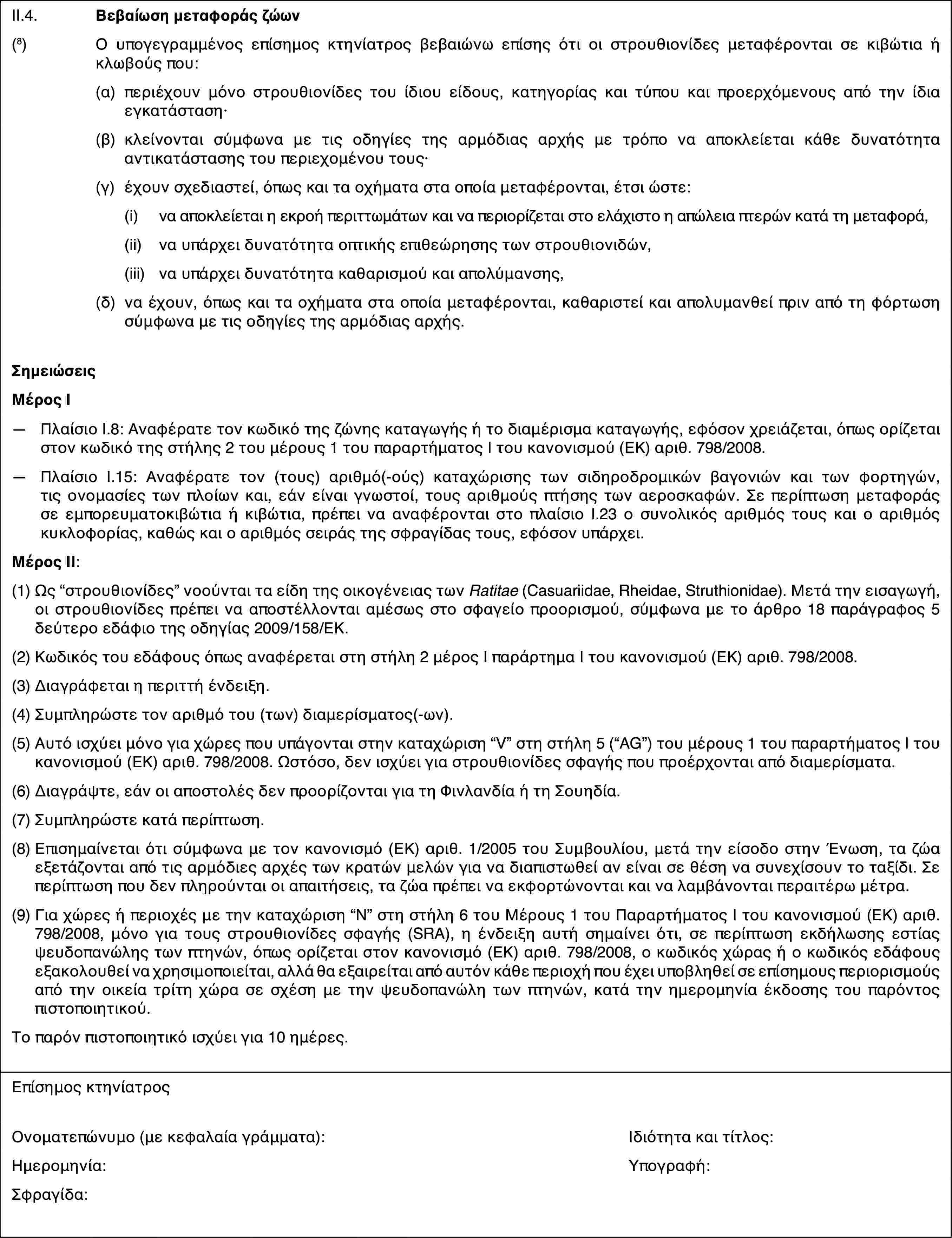 II.4.Βεβαίωση μεταφοράς ζώων(8)Ο υπογεγραμμένος επίσημος κτηνίατρος βεβαιώνω επίσης ότι οι στρουθιονίδες μεταφέρονται σε κιβώτια ή κλωβούς που:(α)περιέχουν μόνο στρουθιονίδες του ίδιου είδους, κατηγορίας και τύπου και προερχόμενους από την ίδια εγκατάσταση·(β)κλείνονται σύμφωνα με τις οδηγίες της αρμόδιας αρχής με τρόπο να αποκλείεται κάθε δυνατότητα αντικατάστασης του περιεχομένου τους·(γ)έχουν σχεδιαστεί, όπως και τα οχήματα στα οποία μεταφέρονται, έτσι ώστε:(i)να αποκλείεται η εκροή περιττωμάτων και να περιορίζεται στο ελάχιστο η απώλεια πτερών κατά τη μεταφορά,(ii)να υπάρχει δυνατότητα οπτικής επιθεώρησης των στρουθιονιδών,(iii)να υπάρχει δυνατότητα καθαρισμού και απολύμανσης,(δ)να έχουν, όπως και τα οχήματα στα οποία μεταφέρονται, καθαριστεί και απολυμανθεί πριν από τη φόρτωση σύμφωνα με τις οδηγίες της αρμόδιας αρχής.ΣημειώσειςΜέρος Ι—Πλαίσιο I.8: Αναφέρατε τον κωδικό της ζώνης καταγωγής ή το διαμέρισμα καταγωγής, εφόσον χρειάζεται, όπως ορίζεται στον κωδικό της στήλης 2 του μέρους 1 του παραρτήματος I του κανονισμού (ΕΚ) αριθ. 798/2008.—Πλαίσιο I.15: Αναφέρατε τον (τους) αριθμό(-ούς) καταχώρισης των σιδηροδρομικών βαγονιών και των φορτηγών, τις ονομασίες των πλοίων και, εάν είναι γνωστοί, τους αριθμούς πτήσης των αεροσκαφών. Σε περίπτωση μεταφοράς σε εμπορευματοκιβώτια ή κιβώτια, πρέπει να αναφέρονται στο πλαίσιο Ι.23 ο συνολικός αριθμός τους και ο αριθμός κυκλοφορίας, καθώς και ο αριθμός σειράς της σφραγίδας τους, εφόσον υπάρχει.Μέρος ΙΙ:(1)Ως “στρουθιονίδες” νοούνται τα είδη της οικογένειας των Ratitae (Casuariidae, Rheidae, Struthionidae). Μετά την εισαγωγή, οι στρουθιονίδες πρέπει να αποστέλλονται αμέσως στο σφαγείο προορισμού, σύμφωνα με το άρθρο 18 παράγραφος 5 δεύτερο εδάφιο της οδηγίας 2009/158/ΕΚ.(2)Κωδικός του εδάφους όπως αναφέρεται στη στήλη 2 μέρος Ι παράρτημα Ι του κανονισμού (ΕΚ) αριθ. 798/2008.(3)Διαγράφεται η περιττή ένδειξη.(4)Συμπληρώστε τον αριθμό του (των) διαμερίσματος(-ων).(5)Αυτό ισχύει μόνο για χώρες που υπάγονται στην καταχώριση “V” στη στήλη 5 (“AG”) του μέρους 1 του παραρτήματος I του κανονισμού (ΕΚ) αριθ. 798/2008. Ωστόσο, δεν ισχύει για στρουθιονίδες σφαγής που προέρχονται από διαμερίσματα.(6)Διαγράψτε, εάν οι αποστολές δεν προορίζονται για τη Φινλανδία ή τη Σουηδία.(7)Συμπληρώστε κατά περίπτωση.(8)Επισημαίνεται ότι σύμφωνα με τον κανονισμό (ΕΚ) αριθ. 1/2005 του Συμβουλίου, μετά την είσοδο στην Ένωση, τα ζώα εξετάζονται από τις αρμόδιες αρχές των κρατών μελών για να διαπιστωθεί αν είναι σε θέση να συνεχίσουν το ταξίδι. Σε περίπτωση που δεν πληρούνται οι απαιτήσεις, τα ζώα πρέπει να εκφορτώνονται και να λαμβάνονται περαιτέρω μέτρα.(9)Για χώρες ή περιοχές με την καταχώριση “N” στη στήλη 6 του Μέρους 1 του Παραρτήματος Ι του κανονισμού (ΕΚ) αριθ. 798/2008, μόνο για τους στρουθιονίδες σφαγής (SRA), η ένδειξη αυτή σημαίνει ότι, σε περίπτωση εκδήλωσης εστίας ψευδοπανώλης των πτηνών, όπως ορίζεται στον κανονισμό (ΕΚ) αριθ. 798/2008, ο κωδικός χώρας ή ο κωδικός εδάφους εξακολουθεί να χρησιμοποιείται, αλλά θα εξαιρείται από αυτόν κάθε περιοχή που έχει υποβληθεί σε επίσημους περιορισμούς από την οικεία τρίτη χώρα σε σχέση με την ψευδοπανώλη των πτηνών, κατά την ημερομηνία έκδοσης του παρόντος πιστοποιητικού.Το παρόν πιστοποιητικό ισχύει για 10 ημέρες.Επίσημος κτηνίατροςΟνοματεπώνυμο (με κεφαλαία γράμματα):Ιδιότητα και τίτλος:Ημερομηνία:Υπογραφή:Σφραγίδα: