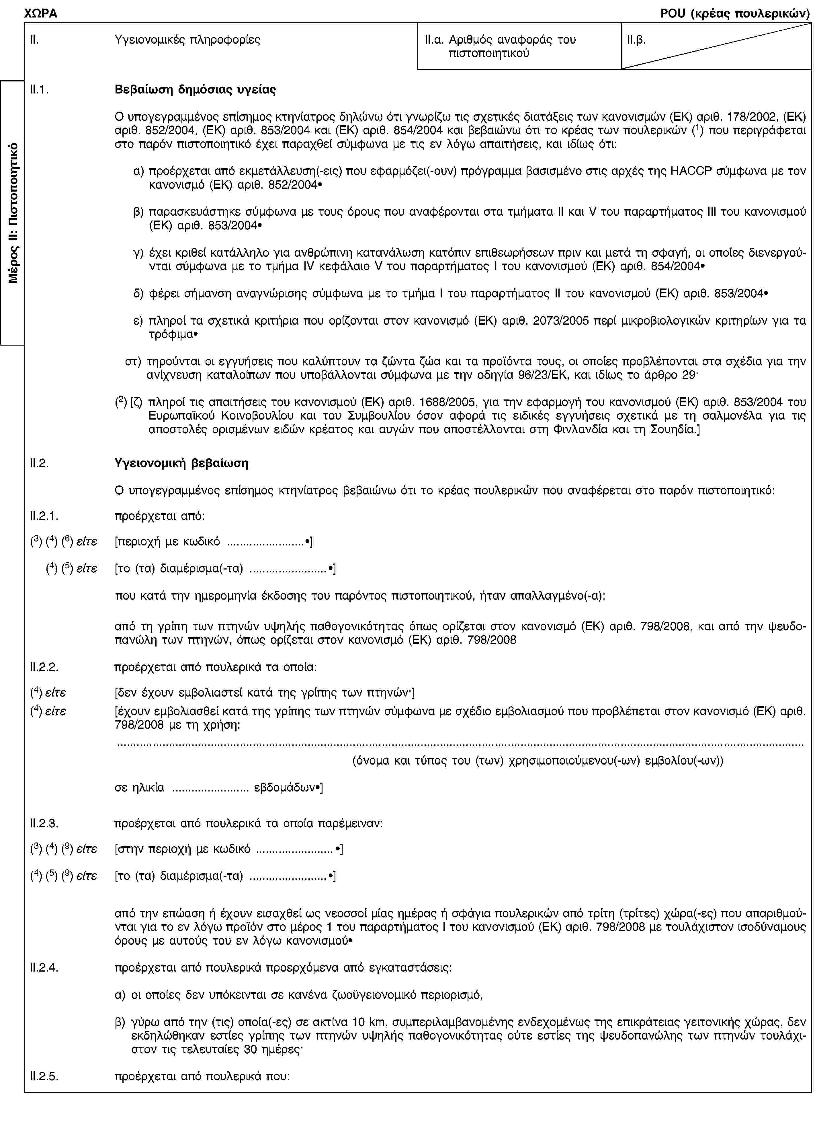 Μέρος ΙΙ: ΠιστοποιητικόΧΩΡΑPOU (κρέας πουλερικών)II. Υγειονομικές πληροφορίεςII.α. Αριθμός αναφοράς του πιστοποιητικούII.β.II.1. Βεβαίωση δημόσιας υγείαςΟ υπογεγραμμένος επίσημος κτηνίατρος δηλώνω ότι γνωρίζω τις σχετικές διατάξεις των κανονισμών (ΕΚ) αριθ. 178/2002, (ΕΚ) αριθ. 852/2004, (ΕΚ) αριθ. 853/2004 και (ΕΚ) αριθ. 854/2004 και βεβαιώνω ότι το κρέας των πουλερικών (1) που περιγράφεται στο παρόν πιστοποιητικό έχει παραχθεί σύμφωνα με τις εν λόγω απαιτήσεις, και ιδίως ότι:α) προέρχεται από εκμετάλλευση(-εις) που εφαρμόζει(-ουν) πρόγραμμα βασισμένο στις αρχές της HACCP σύμφωνα με τον κανονισμό (ΕΚ) αριθ. 852/2004·β) παρασκευάστηκε σύμφωνα με τους όρους που αναφέρονται στα τμήματα ΙΙ και V του παραρτήματος ΙΙΙ του κανονισμού (ΕΚ) αριθ. 853/2004·γ) έχει κριθεί κατάλληλο για ανθρώπινη κατανάλωση κατόπιν επιθεωρήσεων πριν και μετά τη σφαγή, οι οποίες διενεργούνται σύμφωνα με το τμήμα IV κεφάλαιο V του παραρτήματος I του κανονισμού (ΕΚ) αριθ. 854/2004·δ) φέρει σήμανση αναγνώρισης σύμφωνα με το τμήμα Ι του παραρτήματος ΙΙ του κανονισμού (ΕΚ) αριθ. 853/2004·ε) πληροί τα σχετικά κριτήρια που ορίζονται στον κανονισμό (ΕΚ) αριθ. 2073/2005 περί μικροβιολογικών κριτηρίων για τα τρόφιμα·στ) τηρούνται οι εγγυήσεις που καλύπτουν τα ζώντα ζώα και τα προϊόντα τους, οι οποίες προβλέπονται στα σχέδια για την ανίχνευση καταλοίπων που υποβάλλονται σύμφωνα με την οδηγία 96/23/ΕΚ, και ιδίως το άρθρο 29·(2) [ζ) πληροί τις απαιτήσεις του κανονισμού (ΕΚ) αριθ. 1688/2005, για την εφαρμογή του κανονισμού (ΕΚ) αριθ. 853/2004 του Ευρωπαϊκού Κοινοβουλίου και του Συμβουλίου όσον αφορά τις ειδικές εγγυήσεις σχετικά με τη σαλμονέλα για τις αποστολές ορισμένων ειδών κρέατος και αυγών που αποστέλλονται στη Φινλανδία και τη Σουηδία.]II.2. Υγειονομική βεβαίωσηΟ υπογεγραμμένος επίσημος κτηνίατρος βεβαιώνω ότι το κρέας πουλερικών που αναφέρεται στο παρόν πιστοποιητικό:II.2.1. προέρχεται από:(3) (4) (6) είτε [περιοχή με κωδικό …·](4) (5) είτε [το (τα) διαμέρισμα(-τα) …·]που κατά την ημερομηνία έκδοσης του παρόντος πιστοποιητικού, ήταν απαλλαγμένο(-α):από τη γρίπη των πτηνών υψηλής παθογονικότητας όπως ορίζεται στον κανονισμό (ΕΚ) αριθ. 798/2008, και από την ψευδοπανώλη των πτηνών, όπως ορίζεται στον κανονισμό (ΕΚ) αριθ. 798/2008II.2.2. προέρχεται από πουλερικά τα οποία:(4) είτε [δεν έχουν εμβολιαστεί κατά της γρίπης των πτηνών·](4) είτε [έχουν εμβολιασθεί κατά της γρίπης των πτηνών σύμφωνα με σχέδιο εμβολιασμού που προβλέπεται στον κανονισμό (ΕΚ) αριθ. 798/2008 με τη χρήση:(όνομα και τύπος του (των) χρησιμοποιούμενου(-ων) εμβολίου(-ων))σε ηλικία … εβδομάδων·]II.2.3. προέρχεται από πουλερικά τα οποία παρέμειναν:(3) (4) (9) είτε [στην περιοχή με κωδικό …·](4) (5) (9) είτε [το (τα) διαμέρισμα(-τα) …·]από την επώαση ή έχουν εισαχθεί ως νεοσσοί μίας ημέρας ή σφάγια πουλερικών από τρίτη (τρίτες) χώρα(-ες) που απαριθμούνται για το εν λόγω προϊόν στο μέρος 1 του παραρτήματος Ι του κανονισμού (ΕΚ) αριθ. 798/2008 με τουλάχιστον ισοδύναμους όρους με αυτούς του εν λόγω κανονισμού·II.2.4. προέρχεται από πουλερικά προερχόμενα από εγκαταστάσεις:α) οι οποίες δεν υπόκεινται σε κανένα ζωοϋγειονομικό περιορισμό,β) γύρω από την (τις) οποία(-ες) σε ακτίνα 10 km, συμπεριλαμβανομένης ενδεχομένως της επικράτειας γειτονικής χώρας, δεν εκδηλώθηκαν εστίες γρίπης των πτηνών υψηλής παθογονικότητας ούτε εστίες της ψευδοπανώλης των πτηνών τουλάχιστον τις τελευταίες 30 ημέρες·II.2.5. προέρχεται από πουλερικά που: