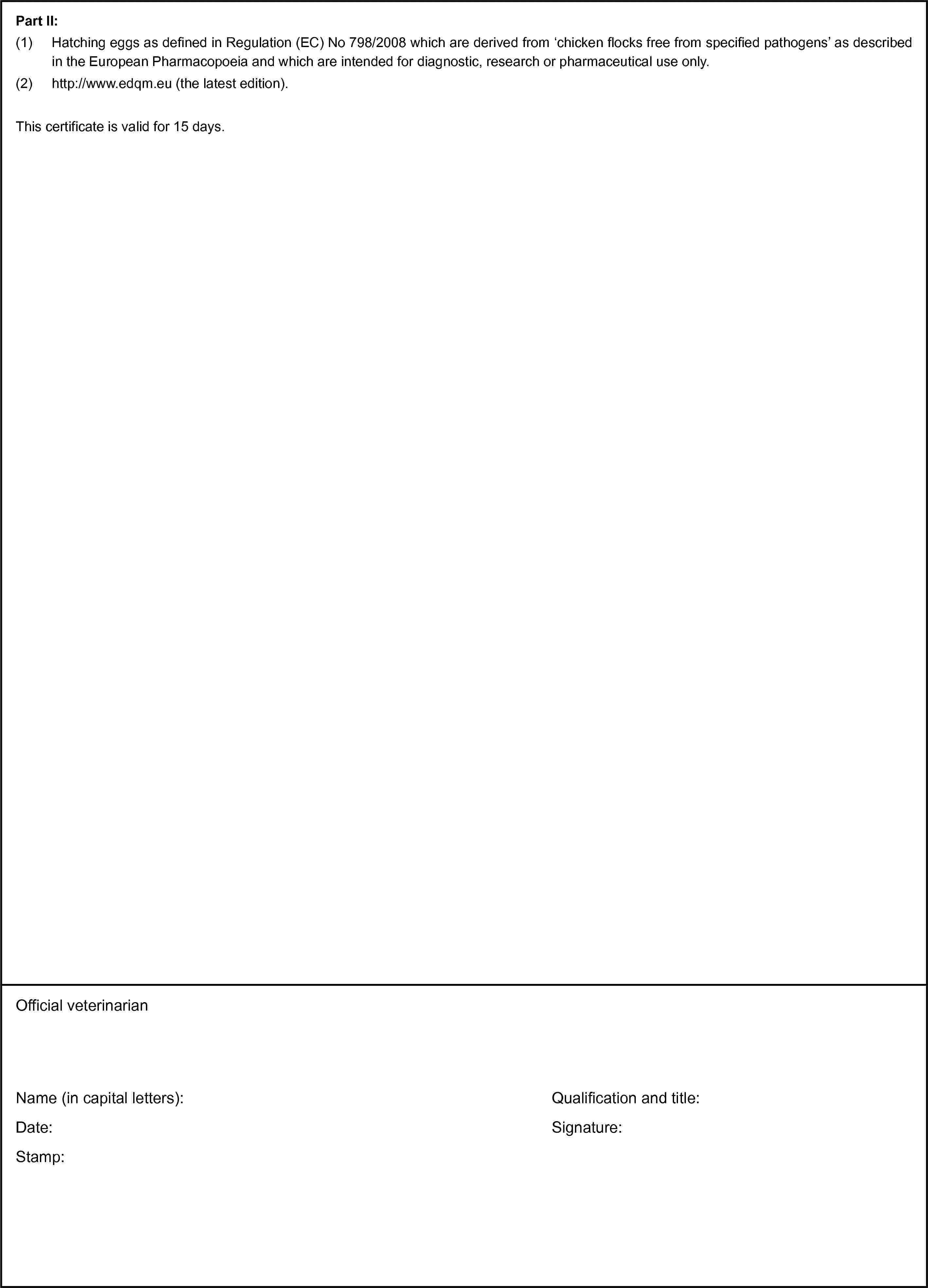 Part II:(1) Hatching eggs as defined in Regulation (EC) No 798/2008 which are derived from ‘chicken flocks free from specified pathogens’ as described in the European Pharmacopoeia and which are intended for diagnostic, research or pharmaceutical use only.(2) http://www.edqm.eu (the latest edition).This certificate is valid for 15 days.Official veterinarianName (in capital letters):Date:Stamp:Qualification and title:Signature: