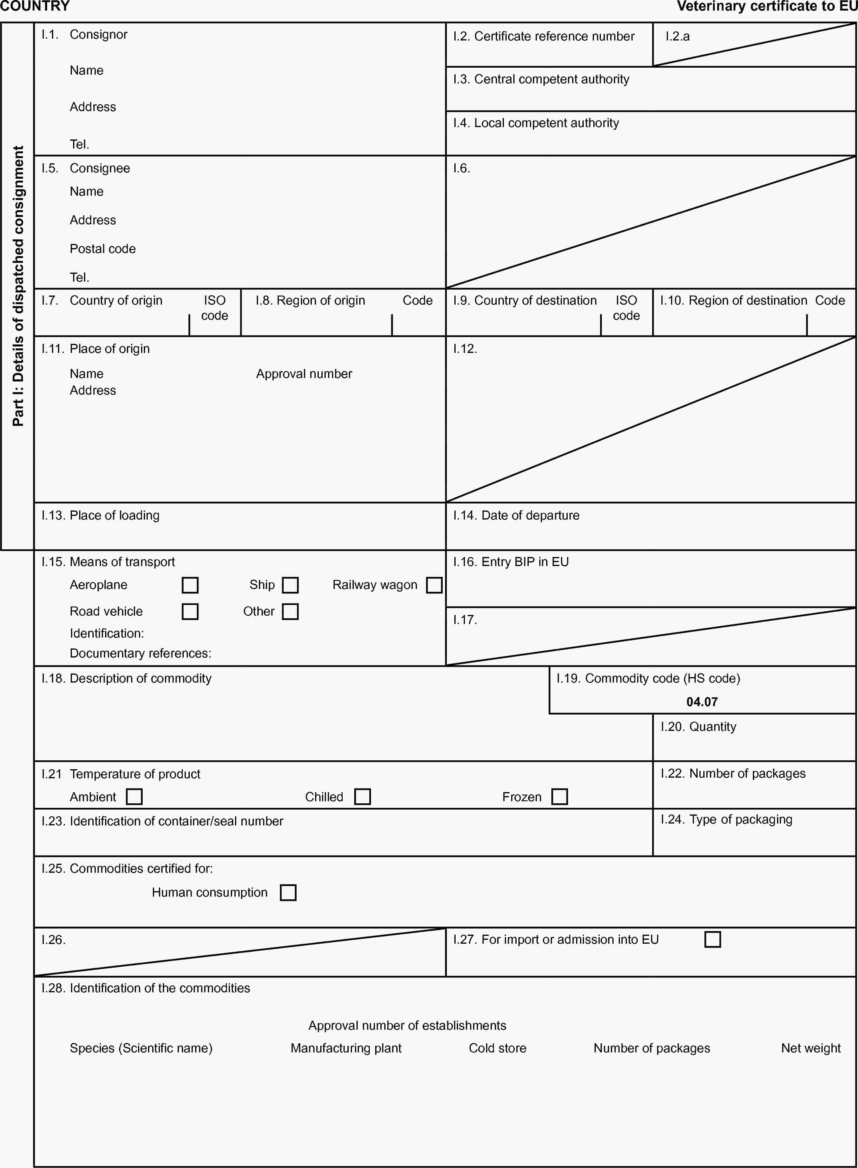 COUNTRYVeterinary certificate to EUPart I: Details of dispatched consignmentI.1. ConsignorI.2. Certificate reference numberI.2.aNameI.3. Central competent authorityAddressI.4. Local competent authorityTel.I.5. ConsigneeI.6.NameAddressPostal codeTel.I.7. Country of originISO codeI.8. Region of originCodeI.9. Country of destinationISO codeI.10. Region of destinationCodeI.11. Place of originI.12.NameApproval numberAddressI.13. Place of loadingI.14. Date of departureI.15. Means of transportI.16. Entry BIP in EUAeroplaneShipRailway wagonRoad vehicleOtherI.17.Identification:Documentary references:I.18. Description of commodityI.19. Commodity code (HS code)04.07I.20. QuantityI.21 Temperature of productI.22. Number of packagesAmbientChilledFrozenI.23. Identification of container/seal numberI.24. Type of packagingI.25. Commodities certified for:Human consumptionI.26.I.27. For import or admission into EUI.28. Identification of the commoditiesApproval number of establishmentsSpecies (Scientific name)Manufacturing plantCold storeNumber of packagesNet weight