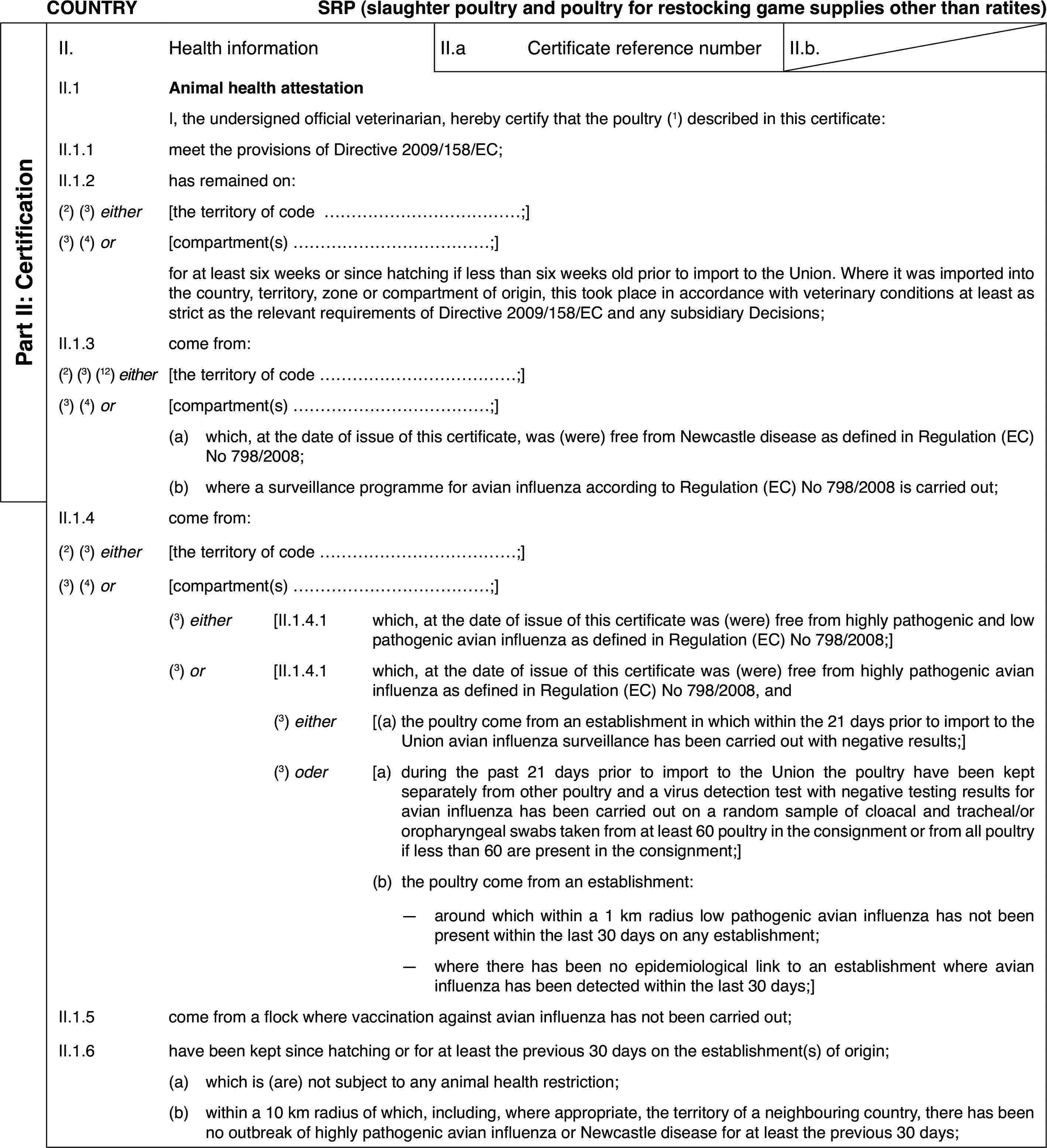 COUNTRYSRP (slaughter poultry and poultry for restockinggame supplies other than ratites)Part II: CertificationII.Health informationII.aCertificate reference numberII.b.II.1Animal health attestationI,the undersigned official veterinarian, hereby certify that the poultry (1) described in this certificate:II.1.1meet the provisions of Directive 2009/158/EC;II.1.2has remained on:(2)(3) either[the territory ofcode …;](3) (4) or[compartment(s) …;]for at least sixweeks or since hatching if less than six weeks old prior to import to theUnion. Where it was imported into the country, territory, zone or compartmentof origin, this took place in accordance with veterinary conditions at leastas strict as the relevant requirements of Directive 2009/158/EC and any subsidiaryDecisions;II.1.3come from:(2) (3) (12) either[the territory of code …;](3)(4) or[compartment(s)…;](a)which, at the dateof issue of this certificate, was (were) free from Newcastle disease as definedin Regulation (EC) No 798/2008;(b)where a surveillanceprogramme for avian influenza according to Regulation (EC) No 798/2008 iscarried out;II.1.4come from:(2)(3) either[the territory ofcode …;](3) (4) or[compartment(s) …;](3) either[II.1.4.1which, at the date of issue of this certificate was (were) free fromhighly pathogenic and low pathogenic avian influenza as defined in Regulation(EC) No 798/2008;](3) or[II.1.4.1which, at the date of issue of this certificate was (were) free fromhighly pathogenic avian influenza as defined in Regulation (EC) No 798/2008,and(3) either[(a)the poultry comefrom an establishment in which within the 21 days prior to import to the Unionavian influenza surveillance has been carried out with negative results;](3) oder[a)during the past21 days prior to import to the Union the poultry have been kept separatelyfrom other poultry and a virus detection test with negative testing resultsfor avian influenza has been carried out on a random sample of cloacal andtracheal/or oropharyngeal swabs taken from at least 60 poultry in the consignmentor from all poultry if less than 60 are present in the consignment;](b)the poultry come from an establishment:—around which within a 1 km radius low pathogenic avian influenza hasnot been present within the last 30 days on any establishment;—where there has been no epidemiological link to an establishment whereavian influenza has been detected within the last 30 days;]II.1.5come from a flock where vaccination against avian influenza has notbeen carried out;II.1.6have been kept sincehatching or for at least the previous 30 days on the establishment(s) of origin;(a)which is (are) not subject to any animal health restriction;(b)within a 10 km radius of which, including, where appropriate, the territoryof a neighbouring country, there has been no outbreak of highly pathogenicavian influenza or Newcastle disease for at least the previous 30 days;