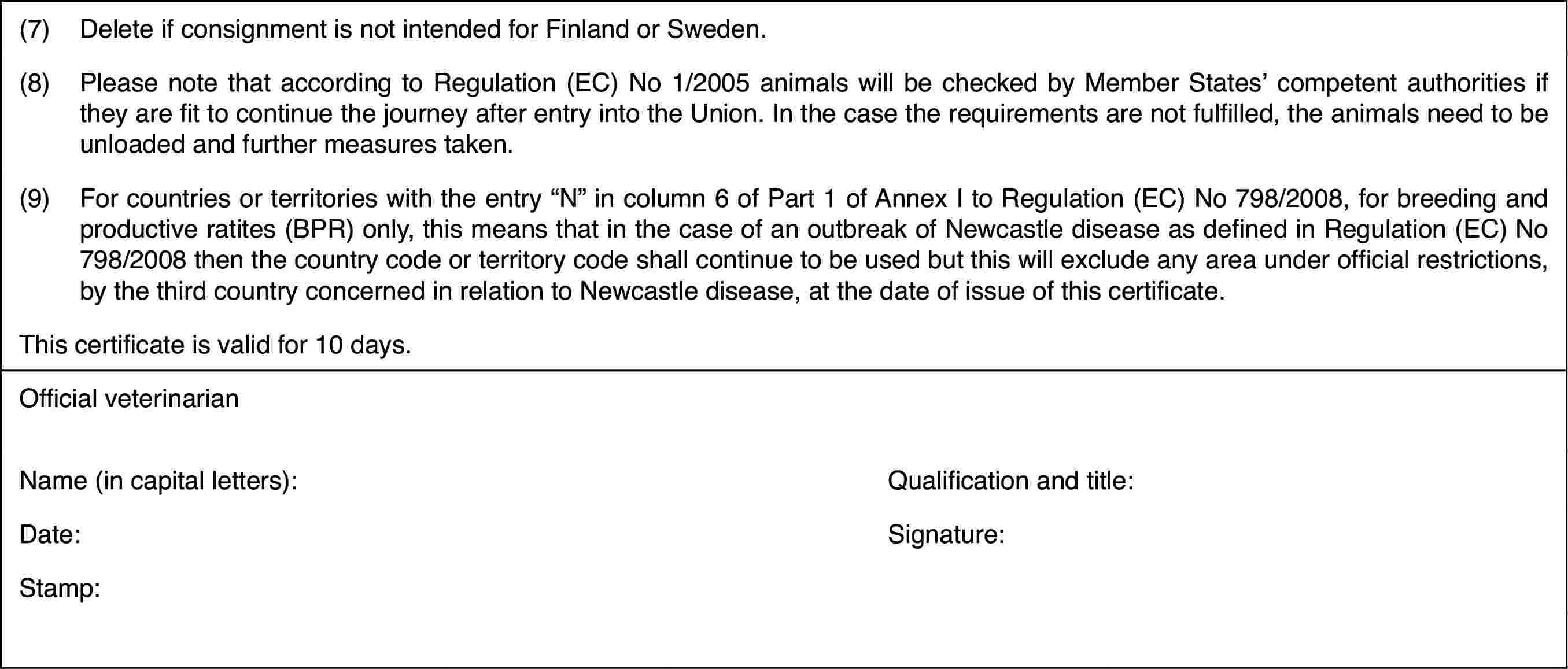 (7)Delete if consignment isnot intended for Finland or Sweden.(8)Please note that according to Regulation (EC) No 1/2005 animals willbe checked by Member States’ competent authorities if they are fit to continuethe journey after entry into the Union. In the case the requirements are notfulfilled, the animals need to be unloaded and further measures taken.(9)For countries or territories with the entry “N” in column 6 of Part1 of Annex I to Regulation (EC) No 798/2008, for breeding and productive ratites(BPR) only, this means that in the case of an outbreak of Newcastle diseaseas defined in Regulation (EC) No 798/2008 then the country code or territorycode shall continue to be used but this will exclude any area under officialrestrictions, by the third country concerned in relation to Newcastle disease,at the date of issue of this certificate.This certificateis valid for 10 days.Official veterinarianName (in capitalletters):Qualification and title:Date:Signature:Stamp: