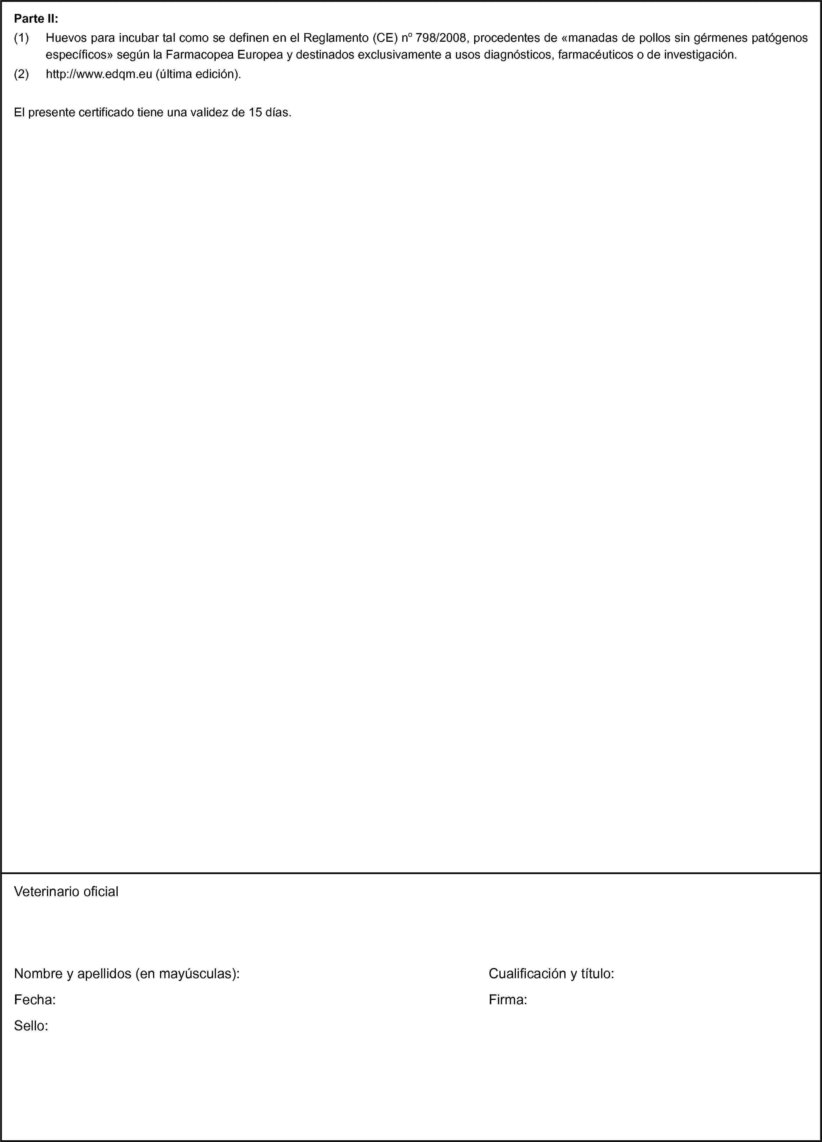 Parte II:(1) Huevos para incubar tal como se definen en el Reglamento (CE) no 798/2008, procedentes de «manadas de pollos sin gérmenes patógenos específicos» según la Farmacopea Europea y destinados exclusivamente a usos diagnósticos, farmacéuticos o de investigación.(2) http://www.edqm.eu (última edición).El presente certificado tiene una validez de 15 días.Veterinario oficialNombre y apellidos (en mayúsculas):Fecha:Sello:Cualificación y título:Firma:
