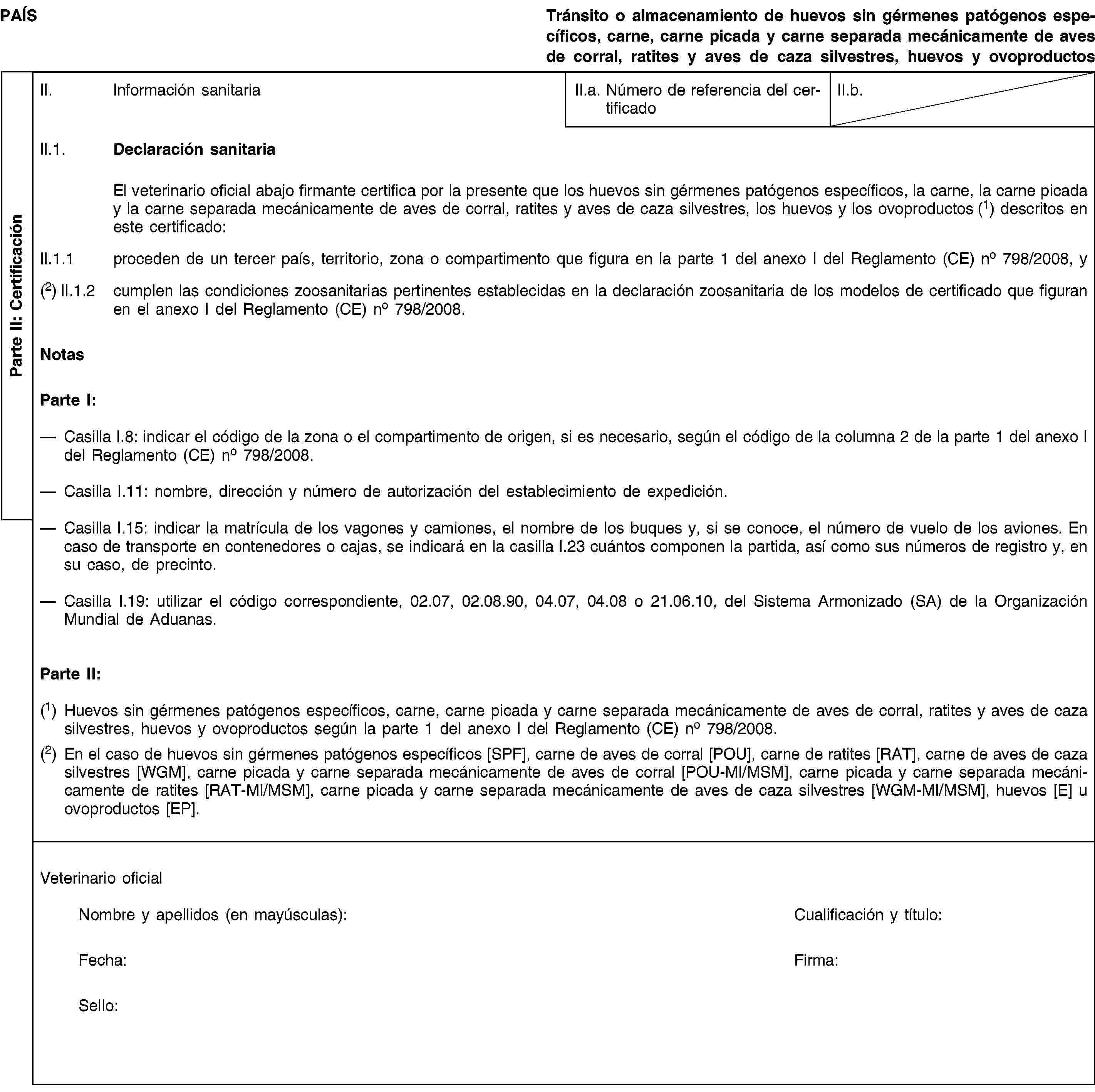 Parte II: CertificaciónPAÍSTránsito o almacenamiento de huevos sin gérmenes patógenos específicos, carne, carne picada y carne separada mecánicamente de aves de corral, ratites y aves de caza silvestres, huevos y ovoproductosII. Información sanitariaII.a. Número de referencia del certificadoII.b.II.1. Declaración sanitariaEl veterinario oficial abajo firmante certifica por la presente que los huevos sin gérmenes patógenos específicos, la carne, la carne picada y la carne separada mecánicamente de aves de corral, ratites y aves de caza silvestres, los huevos y los ovoproductos (1) descritos en este certificado:II.1.1 proceden de un tercer país, territorio, zona o compartimento que figura en la parte 1 del anexo I del Reglamento (CE) no 798/2008, y(2) II.1.2 cumplen las condiciones zoosanitarias pertinentes establecidas en la declaración zoosanitaria de los modelos de certificado que figuran en el anexo I del Reglamento (CE) no 798/2008.NotasParte I:Casilla I.8: indicar el código de la zona o el compartimento de origen, si es necesario, según el código de la columna 2 de la parte 1 del anexo I del Reglamento (CE) no 798/2008.Casilla I.11: nombre, dirección y número de autorización del establecimiento de expedición.Casilla I.15: indicar la matrícula de los vagones y camiones, el nombre de los buques y, si se conoce, el número de vuelo de los aviones. En caso de transporte en contenedores o cajas, se indicará en la casilla I.23 cuántos componen la partida, así como sus números de registro y, en su caso, de precinto.Casilla I.19: utilizar el código correspondiente, 02.07, 02.08.90, 04.07, 04.08 o 21.06.10, del Sistema Armonizado (SA) de la Organización Mundial de Aduanas.Parte II:(1) Huevos sin gérmenes patógenos específicos, carne, carne picada y carne separada mecánicamente de aves de corral, ratites y aves de caza silvestres, huevos y ovoproductos según la parte 1 del anexo I del Reglamento (CE) no 798/2008.(2) En el caso de huevos sin gérmenes patógenos específicos [SPF], carne de aves de corral [POU], carne de ratites [RAT], carne de aves de caza silvestres [WGM], carne picada y carne separada mecánicamente de aves de corral [POU-MI/MSM], carne picada y carne separada mecánicamente de ratites [RAT-MI/MSM], carne picada y carne separada mecánicamente de aves de caza silvestres [WGM-MI/MSM], huevos [E] u ovoproductos [EP].Veterinario oficialNombre y apellidos (en mayúsculas):Cualificación y título:Fecha:Firma:Sello:
