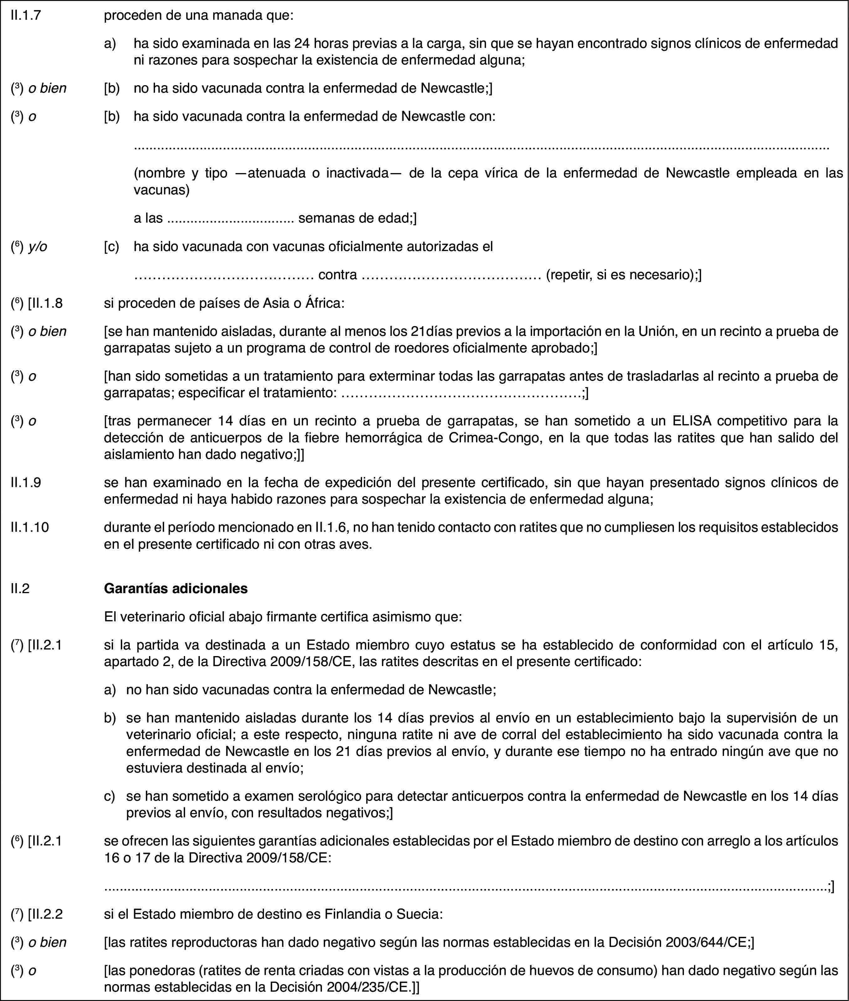 II.1.7proceden de una manada que:a)ha sido examinada en las 24 horas previas a la carga, sin que se hayan encontrado signos clínicos de enfermedad ni razones para sospechar la existencia de enfermedad alguna;(3)o bien[b)no ha sido vacunada contra la enfermedad de Newcastle;](3)o[b)ha sido vacunada contra la enfermedad de Newcastle con:(nombre y tipo —atenuada o inactivada— de la cepa vírica de la enfermedad de Newcastle empleada en las vacunas)a las … semanas de edad;](6)y/o[c)ha sido vacunada con vacunas oficialmente autorizadas el… contra … (repetir, si es necesario);](6)[II.1.8si proceden de países de Asia o África:(3) o bien[se han mantenido aisladas, durante al menos los 21días previos a la importación en la Unión, en un recinto a prueba de garrapatas sujeto a un programa de control de roedores oficialmente aprobado;](3) o[han sido sometidas a un tratamiento para exterminar todas las garrapatas antes de trasladarlas al recinto a prueba de garrapatas; especificar el tratamiento: …;](3) o[tras permanecer 14 días en un recinto a prueba de garrapatas, se han sometido a un ELISA competitivo para la detección de anticuerpos de la fiebre hemorrágica de Crimea-Congo, en la que todas las ratites que han salido del aislamiento han dado negativo;]]II.1.9se han examinado en la fecha de expedición del presente certificado, sin que hayan presentado signos clínicos de enfermedad ni haya habido razones para sospechar la existencia de enfermedad alguna;II.1.10durante el período mencionado en II.1.6, no han tenido contacto con ratites que no cumpliesen los requisitos establecidos en el presente certificado ni con otras aves.II.2Garantías adicionalesEl veterinario oficial abajo firmante certifica asimismo que:(7)[II.2.1si la partida va destinada a un Estado miembro cuyo estatus se ha establecido de conformidad con el artículo 15, apartado 2, de la Directiva 2009/158/CE, las ratites descritas en el presente certificado:a)no han sido vacunadas contra la enfermedad de Newcastle;b)se han mantenido aisladas durante los 14 días previos al envío en un establecimiento bajo la supervisión de un veterinario oficial; a este respecto, ninguna ratite ni ave de corral del establecimiento ha sido vacunada contra la enfermedad de Newcastle en los 21 días previos al envío, y durante ese tiempo no ha entrado ningún ave que no estuviera destinada al envío;c)se han sometido a examen serológico para detectar anticuerpos contra la enfermedad de Newcastle en los 14 días previos al envío, con resultados negativos;](6) [II.2.1se ofrecen las siguientes garantías adicionales establecidas por el Estado miembro de destino con arreglo a los artículos 16 o 17 de la Directiva 2009/158/CE:;](7)[II.2.2si el Estado miembro de destino es Finlandia o Suecia:(3) o bien[las ratites reproductoras han dado negativo según las normas establecidas en la Decisión 2003/644/CE;](3) o[las ponedoras (ratites de renta criadas con vistas a la producción de huevos de consumo) han dado negativo según las normas establecidas en la Decisión 2004/235/CE.]]