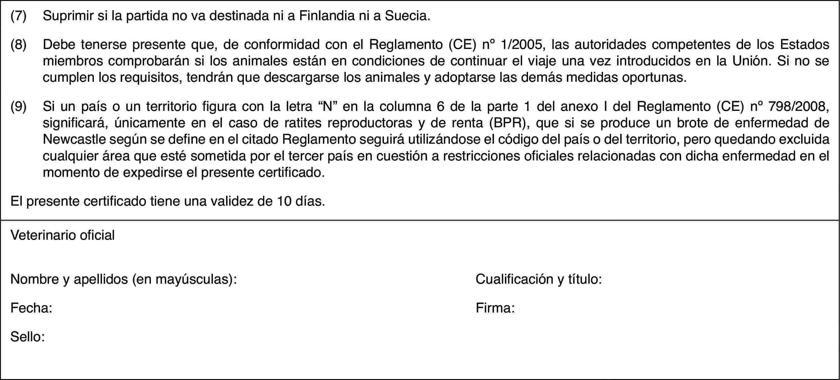 (7)Suprimir si la partida no va destinada ni a Finlandia ni a Suecia.(8)Debe tenerse presente que, de conformidad con el Reglamento (CE) no 1/2005, las autoridades competentes de los Estados miembros comprobarán si los animales están en condiciones de continuar el viaje una vez introducidos en la Unión. Si no se cumplen los requisitos, tendrán que descargarse los animales y adoptarse las demás medidas oportunas.(9)Si un país o un territorio figura con la letra “N” en la columna 6 de la parte 1 del anexo I del Reglamento (CE) no 798/2008, significará, únicamente en el caso de ratites reproductoras y de renta (BPR), que si se produce un brote de enfermedad de Newcastle según se define en el citado Reglamento seguirá utilizándose el código del país o del territorio, pero quedando excluida cualquier área que esté sometida por el tercer país en cuestión a restricciones oficiales relacionadas con dicha enfermedad en el momento de expedirse el presente certificado.El presente certificado tiene una validez de 10 días.Veterinario oficialNombre y apellidos (en mayúsculas):Cualificación y título:Fecha:Firma:Sello: