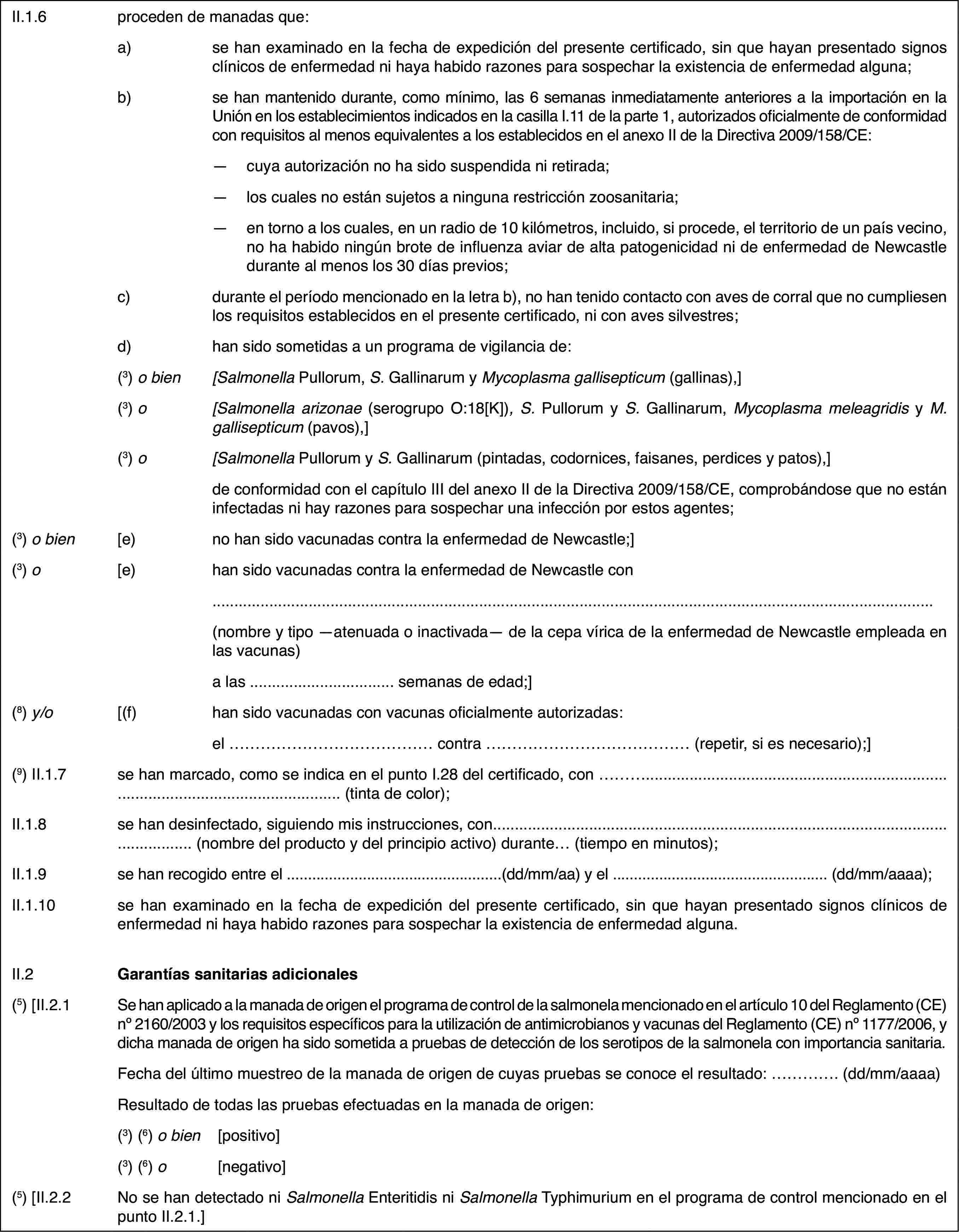 II.1.6proceden de manadas que:a)se han examinado en la fecha de expedición del presente certificado, sin que hayan presentado signos clínicos de enfermedad ni haya habido razones para sospechar la existencia de enfermedad alguna;b)se han mantenido durante, como mínimo, las 6 semanas inmediatamente anteriores a la importación en la Unión en los establecimientos indicados en la casilla I.11 de la parte 1, autorizados oficialmente de conformidad con requisitos al menos equivalentes a los establecidos en el anexo II de la Directiva 2009/158/CE:—cuya autorización no ha sido suspendida ni retirada;—los cuales no están sujetos a ninguna restricción zoosanitaria;—en torno a los cuales, en un radio de 10 kilómetros, incluido, si procede, el territorio de un país vecino, no ha habido ningún brote de influenza aviar de alta patogenicidad ni de enfermedad de Newcastle durante al menos los 30 días previos;c)durante el período mencionado en la letra b), no han tenido contacto con aves de corral que no cumpliesen los requisitos establecidos en el presente certificado, ni con aves silvestres;d)han sido sometidas a un programa de vigilancia de:(3) o bien[Salmonella Pullorum, S. Gallinarum y Mycoplasma gallisepticum (gallinas),](3) o[Salmonella arizonae (serogrupo O:18[K]), S. Pullorum y S. Gallinarum, Mycoplasma meleagridis y M. gallisepticum (pavos),](3) o[Salmonella Pullorum y S. Gallinarum (pintadas, codornices, faisanes, perdices y patos),]de conformidad con el capítulo III del anexo II de la Directiva 2009/158/CE, comprobándose que no están infectadas ni hay razones para sospechar una infección por estos agentes;(3) o bien[e)no han sido vacunadas contra la enfermedad de Newcastle;](3) o[e)han sido vacunadas contra la enfermedad de Newcastle con(nombre y tipo —atenuada o inactivada— de la cepa vírica de la enfermedad de Newcastle empleada en las vacunas)a las … semanas de edad;](8) y/o[(f)han sido vacunadas con vacunas oficialmente autorizadas:el … contra … (repetir, si es necesario);](9) II.1.7se han marcado, como se indica en el punto I.28 del certificado, con … (tinta de color);II.1.8se han desinfectado, siguiendo mis instrucciones, con… (nombre del producto y del principio activo) durante… (tiempo en minutos);II.1.9se han recogido entre el …(dd/mm/aa) y el … (dd/mm/aaaa);II.1.10se han examinado en la fecha de expedición del presente certificado, sin que hayan presentado signos clínicos de enfermedad ni haya habido razones para sospechar la existencia de enfermedad alguna.II.2Garantías sanitarias adicionales(5) [II.2.1Se han aplicado a la manada de origen el programa de control de la salmonela mencionado en el artículo 10 del Reglamento (CE) no 2160/2003 y los requisitos específicos para la utilización de antimicrobianos y vacunas del Reglamento (CE) no 1177/2006, y dicha manada de origen ha sido sometida a pruebas de detección de los serotipos de la salmonela con importancia sanitaria.Fecha del último muestreo de la manada de origen de cuyas pruebas se conoce el resultado: … (dd/mm/aaaa)Resultado de todas las pruebas efectuadas en la manada de origen:(3) (6) o bien[positivo](3) (6) o[negativo](5) [II.2.2No se han detectado ni Salmonella Enteritidis ni Salmonella Typhimurium en el programa de control mencionado en el punto II.2.1.]