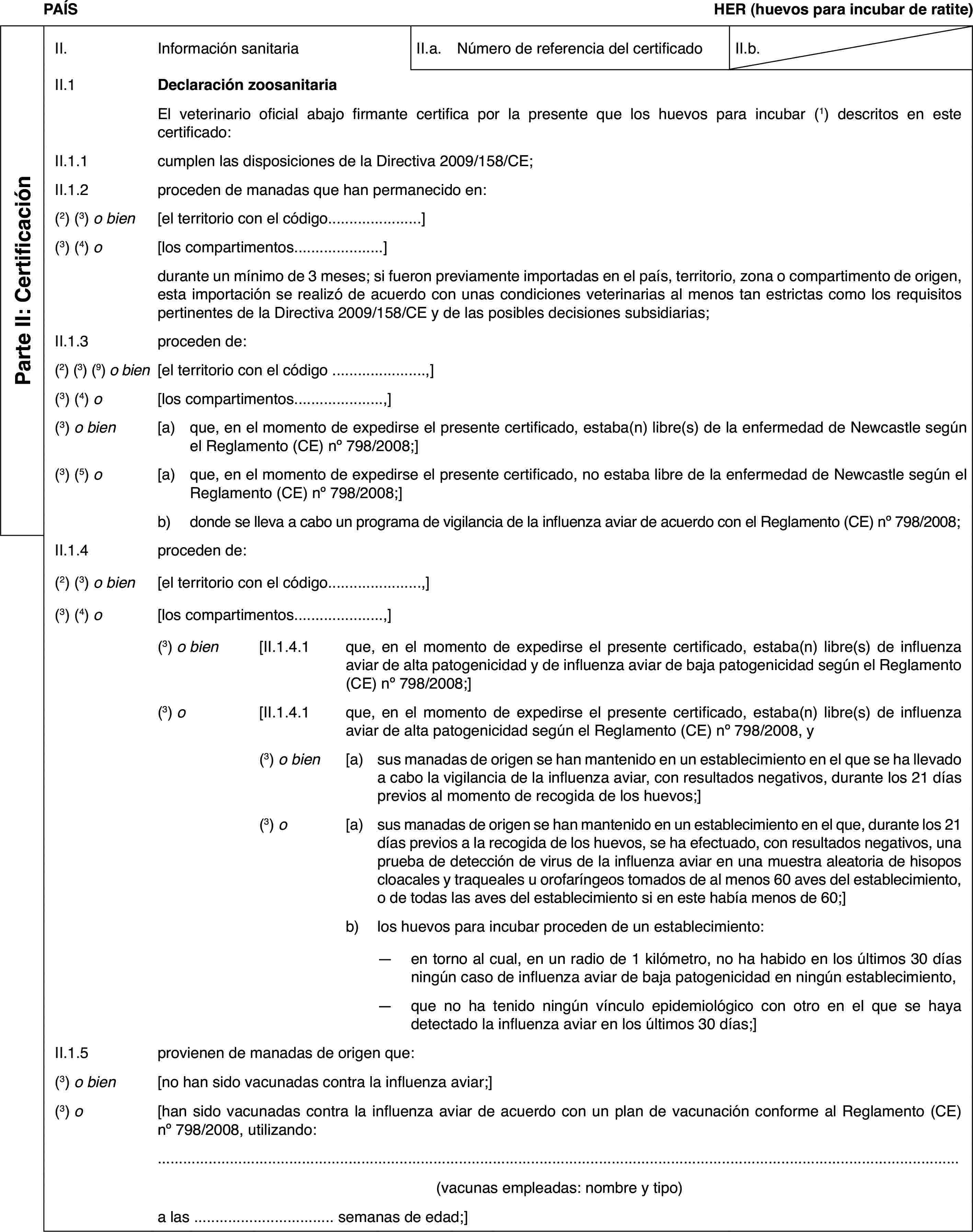 PAÍSHER (huevos para incubar de ratite)Parte II: CertificaciónII.Información sanitariaII.a.Número de referencia del certificadoII.b.II.1Declaración zoosanitariaEl veterinario oficial abajo firmante certifica por la presente que los huevos para incubar (1) descritos en este certificado:II.1.1cumplen las disposiciones de la Directiva 2009/158/CE;II.1.2proceden de manadas que han permanecido en:(2) (3) o bien[el territorio con el código…](3) (4) o[los compartimentos…]durante un mínimo de 3 meses; si fueron previamente importadas en el país, territorio, zona o compartimento de origen, esta importación se realizó de acuerdo con unas condiciones veterinarias al menos tan estrictas como los requisitos pertinentes de la Directiva 2009/158/CE y de las posibles decisiones subsidiarias;II.1.3proceden de:(2) (3) (9) o bien[el territorio con el código …,](3) (4) o[los compartimentos…,](3) o bien[a)que, en el momento de expedirse el presente certificado, estaba(n) libre(s) de la enfermedad de Newcastle según el Reglamento (CE) no 798/2008;](3) (5) o[a)que, en el momento de expedirse el presente certificado, no estaba libre de la enfermedad de Newcastle según el Reglamento (CE) no 798/2008;]b)donde se lleva a cabo un programa de vigilancia de la influenza aviar de acuerdo con el Reglamento (CE) no 798/2008;II.1.4proceden de:(2) (3) o bien[el territorio con el código…,](3) (4) o[los compartimentos…,](3) o bien[II.1.4.1que, en el momento de expedirse el presente certificado, estaba(n) libre(s) de influenza aviar de alta patogenicidad y de influenza aviar de baja patogenicidad según el Reglamento (CE) no 798/2008;](3) o[II.1.4.1que, en el momento de expedirse el presente certificado, estaba(n) libre(s) de influenza aviar de alta patogenicidad según el Reglamento (CE) no 798/2008, y(3) o bien[a)sus manadas de origen se han mantenido en un establecimiento en el que se ha llevado a cabo la vigilancia de la influenza aviar, con resultados negativos, durante los 21 días previos al momento de recogida de los huevos;](3) o[a)sus manadas de origen se han mantenido en un establecimiento en el que, durante los 21 días previos a la recogida de los huevos, se ha efectuado, con resultados negativos, una prueba de detección de virus de la influenza aviar en una muestra aleatoria de hisopos cloacales y traqueales u orofaríngeos tomados de al menos 60 aves del establecimiento, o de todas las aves del establecimiento si en este había menos de 60;]b)los huevos para incubar proceden de un establecimiento:—en torno al cual, en un radio de 1 kilómetro, no ha habido en los últimos 30 días ningún caso de influenza aviar de baja patogenicidad en ningún establecimiento,—que no ha tenido ningún vínculo epidemiológico con otro en el que se haya detectado la influenza aviar en los últimos 30 días;]II.1.5provienen de manadas de origen que:(3) o bien[no han sido vacunadas contra la influenza aviar;](3) o[han sido vacunadas contra la influenza aviar de acuerdo con un plan de vacunación conforme al Reglamento (CE) no 798/2008, utilizando:(vacunas empleadas: nombre y tipo)a las … semanas de edad;]