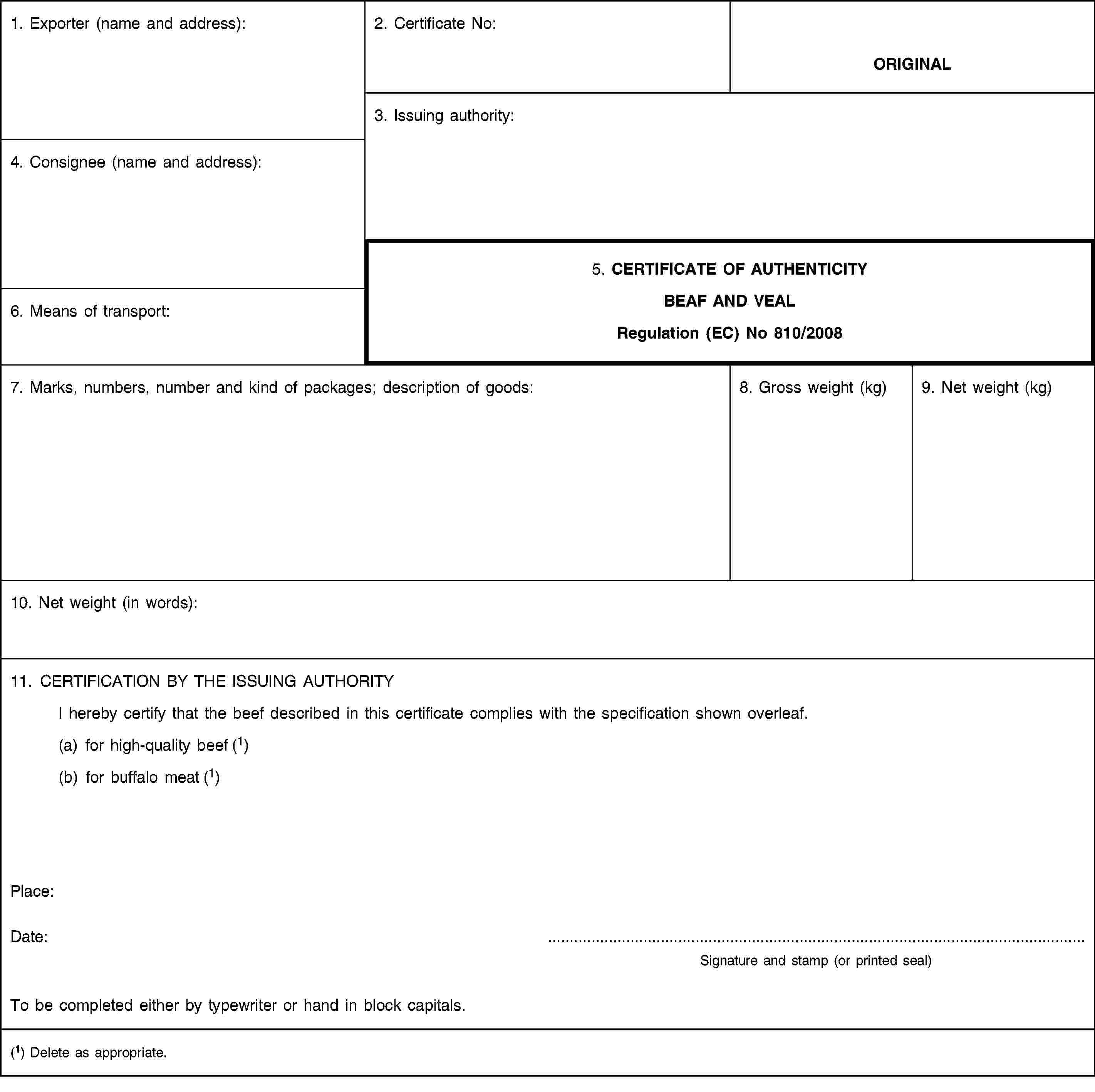 1. Exporter (name and address):2. Certificate No:ORIGINAL3. Issuing authority:4. Consignee (name and address):5. CERTIFICATE OF AUTHENTICITYBEAF AND VEALRegulation (EC) No 810/20086. Means of transport:7. Marks, numbers, number and kind of packages; description of goods:8. Gross weight (kg)9. Net weight (kg)10. Net weight (in words):11. CERTIFICATION BY THE ISSUING AUTHORITYI hereby certify that the beef described in this certificate complies with the specification shown overleaf.(a) for high-quality beef (1)(b) for buffalo meat (1)Place:Date:Signature and stamp (or printed seal)To be completed either by typewriter or hand in block capitals.(1) Delete as appropriate.