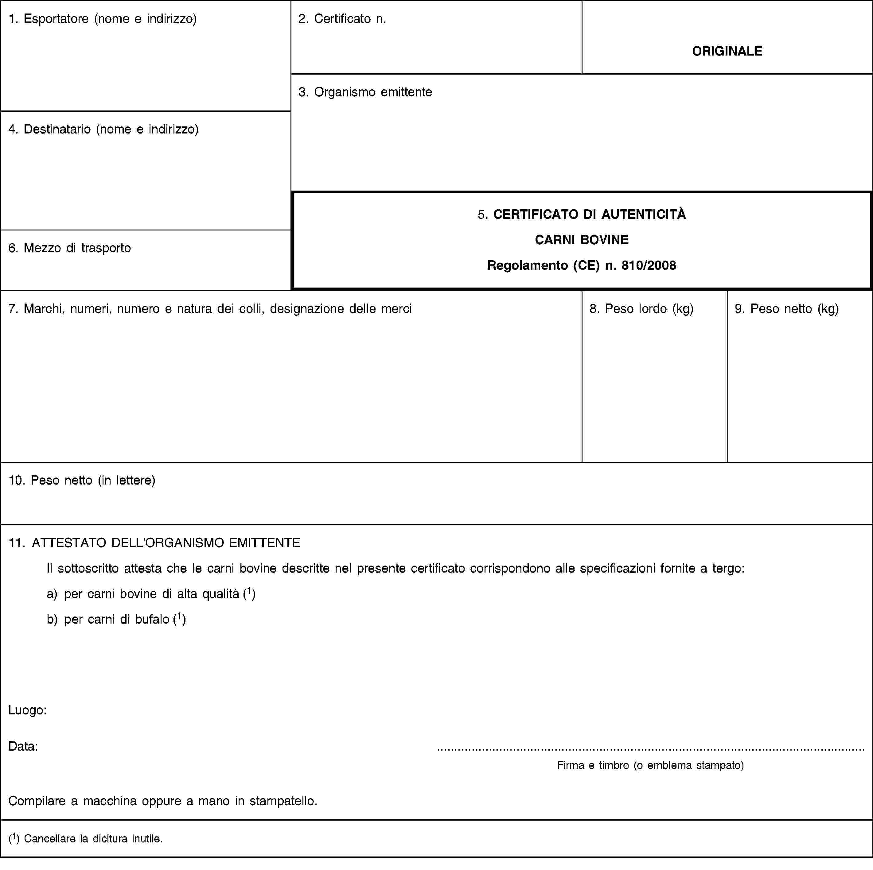 1. Esportatore (nome e indirizzo)2. Certificato n.ORIGINALE3. Organismo emittente4. Destinatario (nome e indirizzo)5. CERTIFICATO DI AUTENTICITÀCARNI BOVINERegolamento (CE) n. 810/20086. Mezzo di trasporto7. Marchi, numeri, numero e natura dei colli, designazione delle merci8. Peso lordo (kg)9. Peso netto (kg)10. Peso netto (in lettere)11. ATTESTATO DELL'ORGANISMO EMITTENTEIl sottoscritto attesta che le carni bovine descritte nel presente certificato corrispondono alle specificazioni fornite a tergo:a) per carni bovine di alta qualità (1)b) per carni di bufalo (1)Luogo:Data:Firma e timbro (o emblema stampato)Compilare a macchina oppure a mano in stampatello.(1) Cancellare la dicitura inutile.