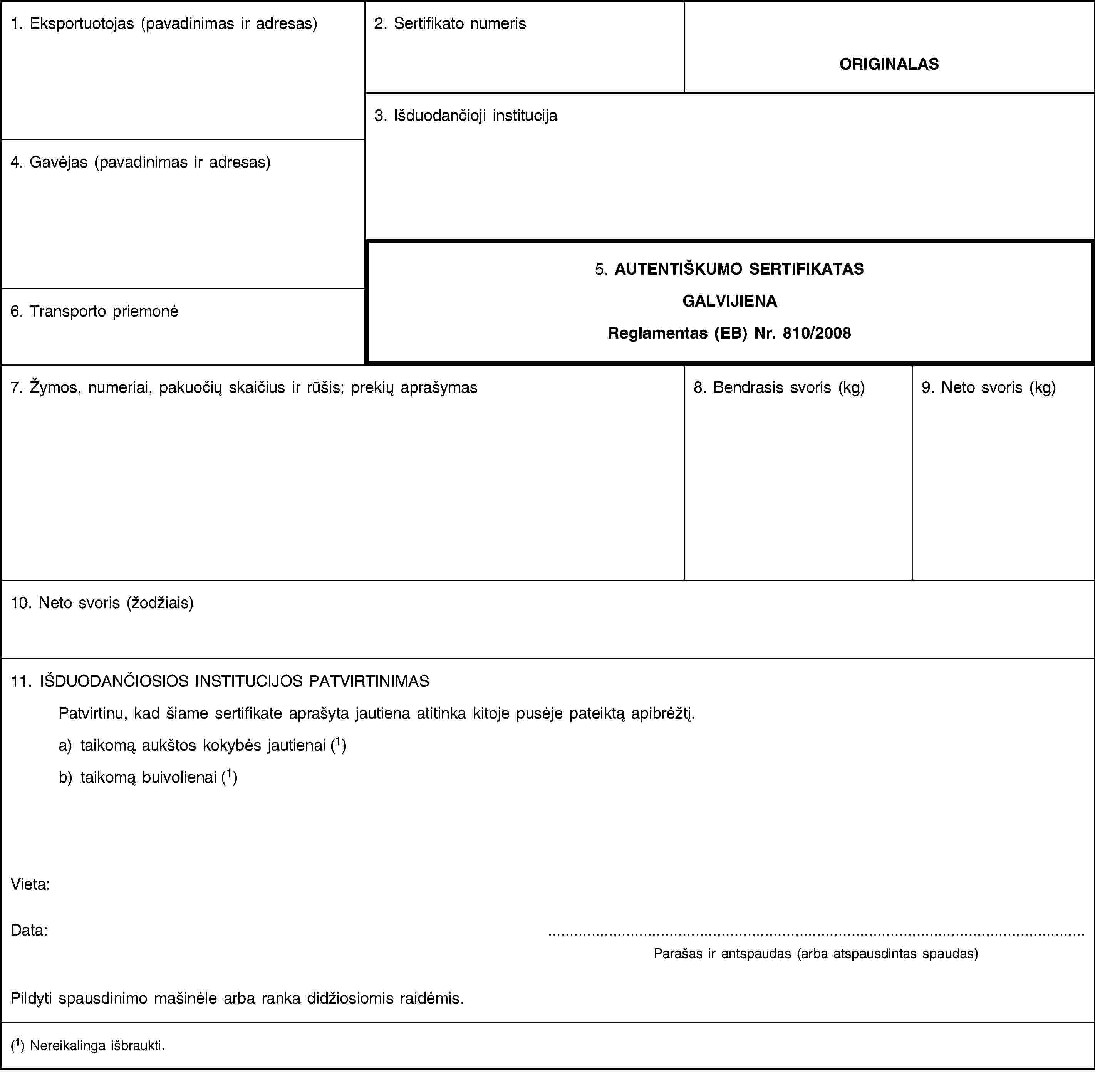 1. Eksportuotojas (pavadinimas ir adresas)2. Sertifikato numerisORIGINALAS3. Išduodančioji institucija4. Gavėjas (pavadinimas ir adresas)5. AUTENTIŠKUMO SERTIFIKATASGALVIJIENAReglamentas (EB) Nr. 810/20086. Transporto priemonė7. Žymos, numeriai, pakuočių skaičius ir rūšis; prekių aprašymas8. Bendrasis svoris (kg)9. Neto svoris (kg)10. Neto svoris (žodžiais)11. IŠDUODANČIOSIOS INSTITUCIJOS PATVIRTINIMASPatvirtinu, kad šiame sertifikate aprašyta jautiena atitinka kitoje pusėje pateiktą apibrėžtį.a) taikomą aukštos kokybės jautienai (1)b) taikomą buivolienai (1)Vieta:Data:Parašas ir antspaudas (arba atspausdintas spaudas)Pildyti spausdinimo mašinėle arba ranka didžiosiomis raidėmis.(1) Nereikalinga išbraukti.