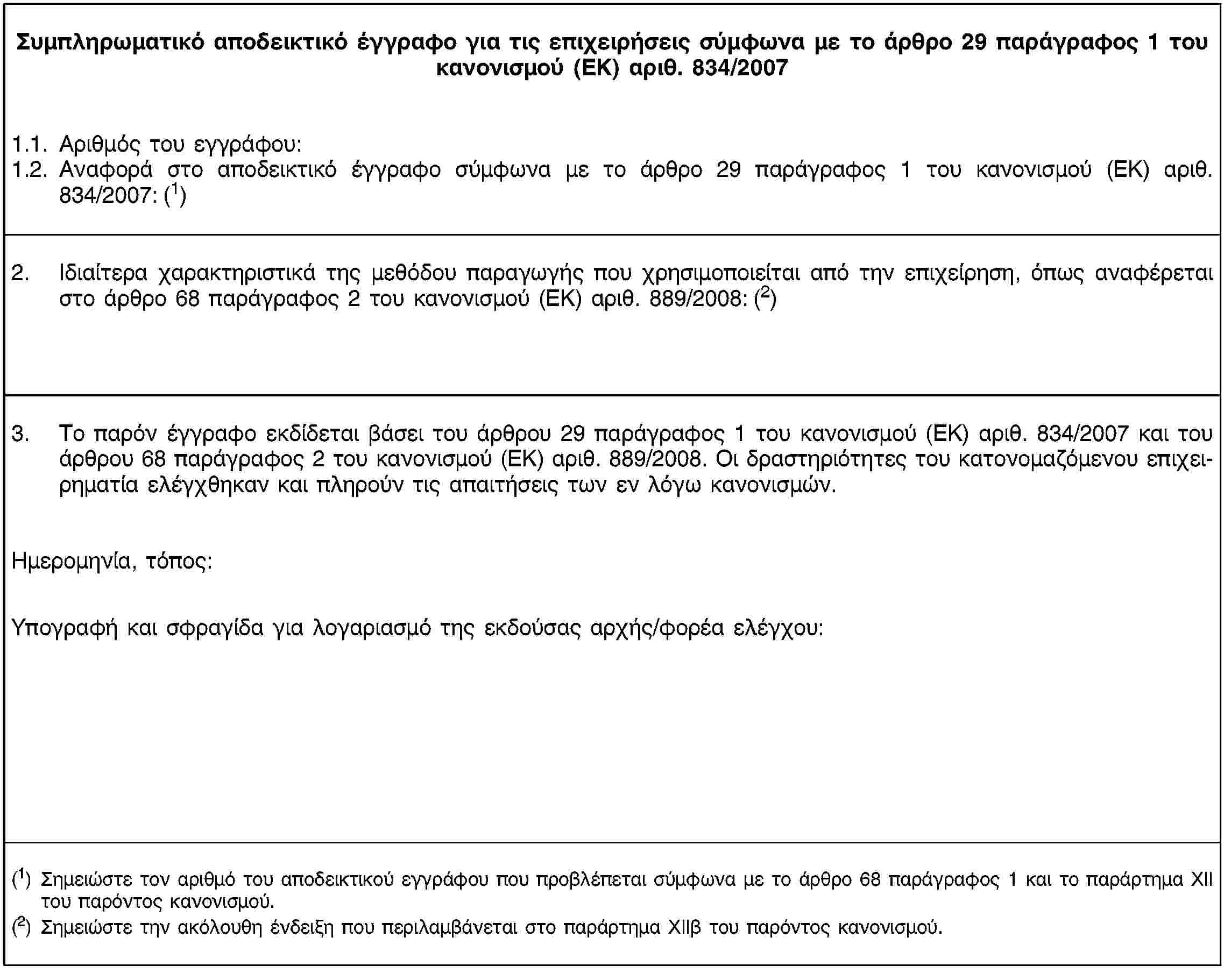 Συμπληρωματικό αποδεικτικό έγγραφο για τις επιχειρήσεις σύμφωνα με το άρθρο 29 παράγραφος 1 του κανονισμού (ΕΚ) αριθ. 834/20071.1. Αριθμός του εγγράφου:1.2. Αναφορά στο αποδεικτικό έγγραφο σύμφωνα με το άρθρο 29 παράγραφος 1 του κανονισμού (ΕΚ) αριθ. 834/2007: (1)2. Ιδιαίτερα χαρακτηριστικά της μεθόδου παραγωγής που χρησιμοποιείται από την επιχείρηση, όπως αναφέρεται στο άρθρο 68 παράγραφος 2 του κανονισμού (ΕΚ) αριθ. 889/2008: (2)3. Το παρόν έγγραφο εκδίδεται βάσει του άρθρου 29 παράγραφος 1 του κανονισμού (ΕΚ) αριθ. 834/2007 και του άρθρου 68 παράγραφος 2 του κανονισμού (ΕΚ) αριθ. 889/2008. Οι δραστηριότητες του κατονομαζόμενου επιχειρηματία ελέγχθηκαν και πληρούν τις απαιτήσεις των εν λόγω κανονισμών.Ημερομηνία, τόπος:Υπογραφή και σφραγίδα για λογαριασμό της εκδούσας αρχής/φορέα ελέγχου:(1) Σημειώστε τον αριθμό του αποδεικτικού εγγράφου που προβλέπεται σύμφωνα με το άρθρο 68 παράγραφος 1 και το παράρτημα ΧΙΙ του παρόντος κανονισμού.(2) Σημειώστε την ακόλουθη ένδειξη που περιλαμβάνεται στο παράρτημα ΧΙΙβ του παρόντος κανονισμού.