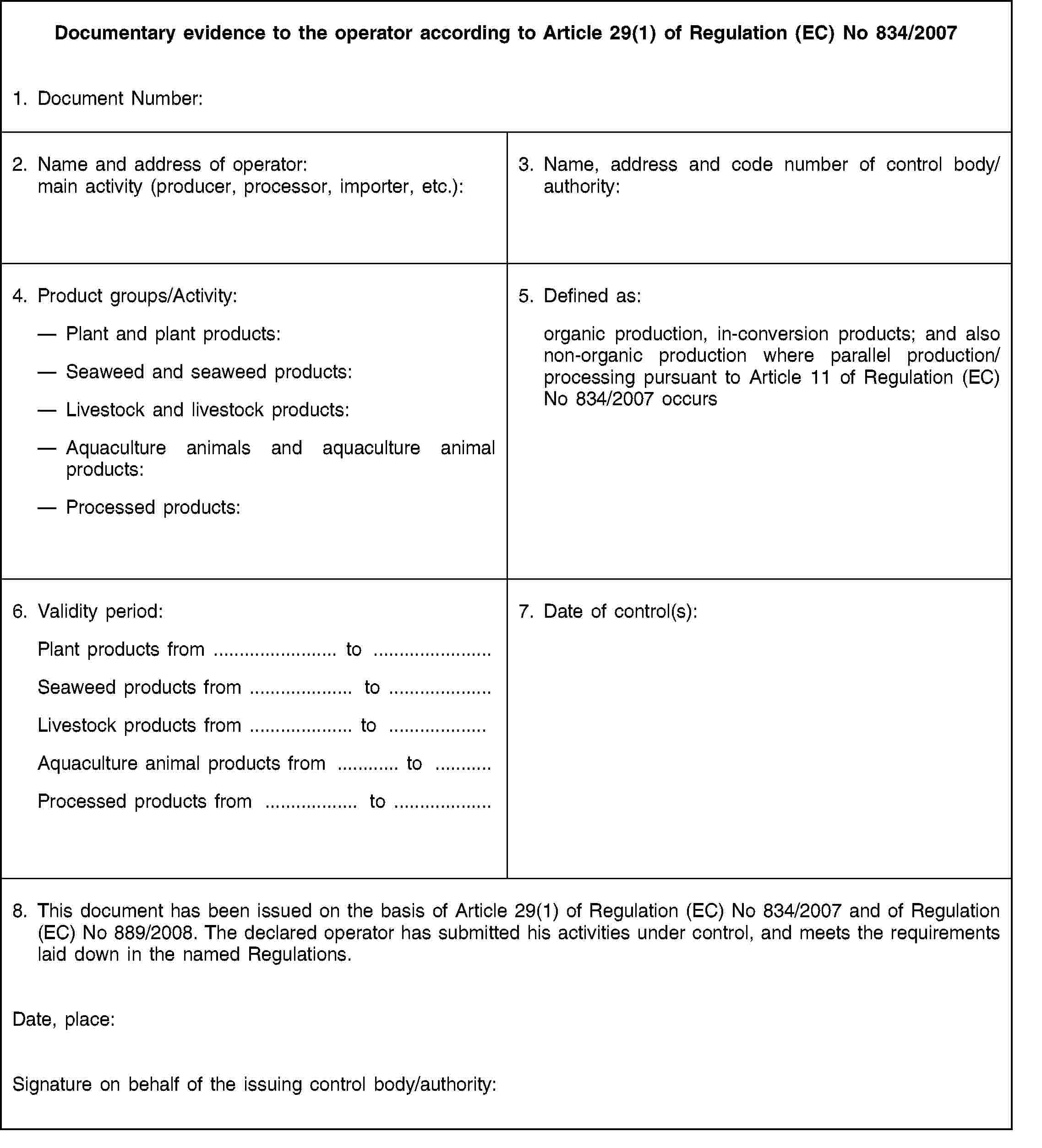 Documentary evidence to the operator according to Article 29(1) of Regulation (EC) No 834/20071. Document Number:2. Name and address of operator: main activity (producer, processor, importer, etc.):3. Name, address and code number of control body/authority:4. Product groups/Activity:Plant and plant products:Seaweed and seaweed products:Livestock and livestock products:Aquaculture animals and aquaculture animal products:Processed products:5. Defined as:organic production, in-conversion products; and also non-organic production where parallel production/processing pursuant to Article 11 of Regulation (EC) No 834/2007 occurs6. Validity period:Plant products from … to …Seaweed products from … to …Livestock products from … to …Aquaculture animal products from … to …Processed products from … to …7. Date of control(s):8. This document has been issued on the basis of Article 29(1) of Regulation (EC) No 834/2007 and of Regulation (EC) No 889/2008. The declared operator has submitted his activities under control, and meets the requirements laid down in the named Regulations.Date, place:Signature on behalf of the issuing control body/authority: