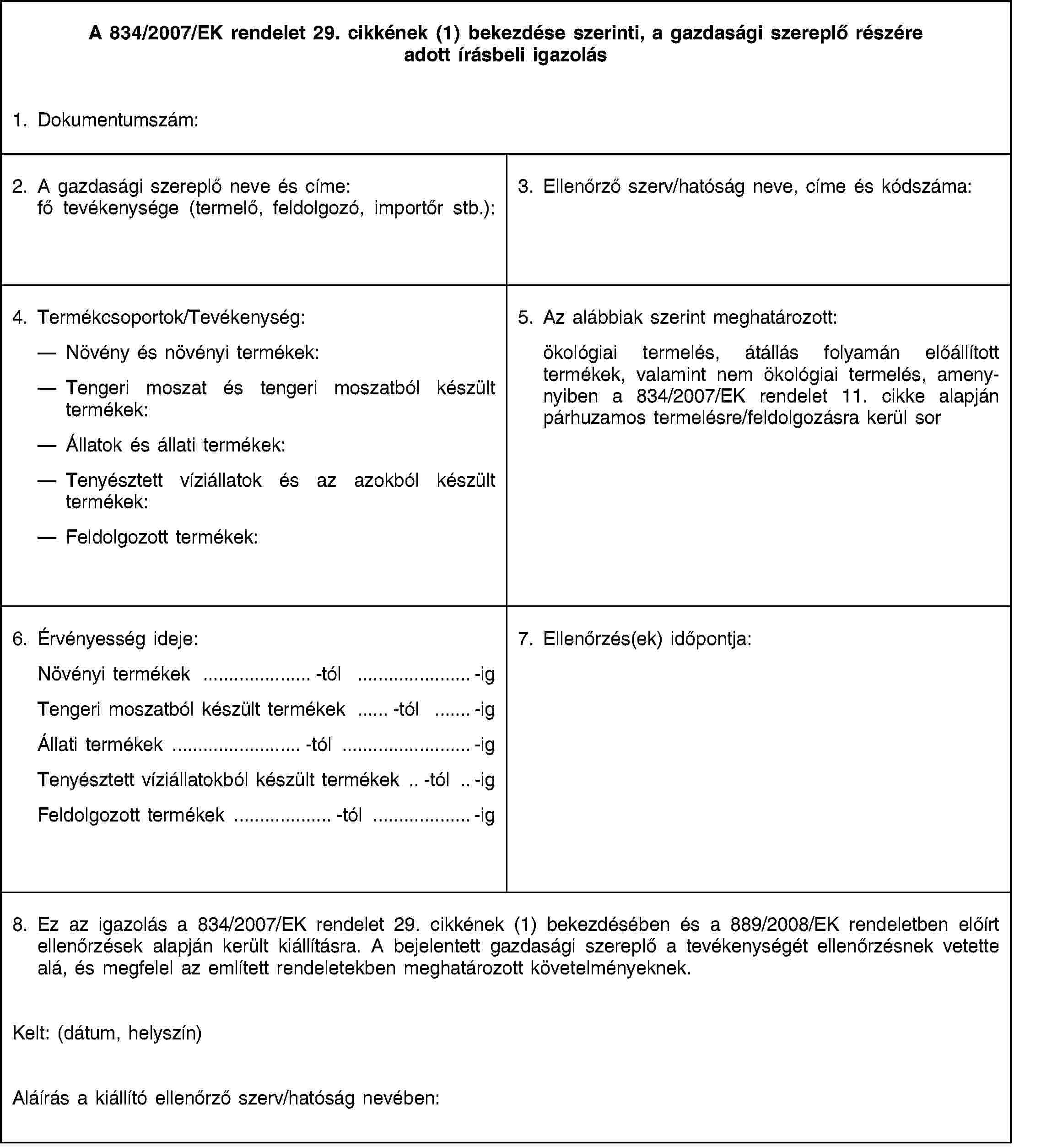 A 834/2007/EK rendelet 29. cikkének (1) bekezdése szerinti, a gazdasági szereplő részére adott írásbeli igazolás1. Dokumentumszám:2. A gazdasági szereplő neve és címe: fő tevékenysége (termelő, feldolgozó, importőr stb.):3. Ellenőrző szerv/hatóság neve, címe és kódszáma:4. Termékcsoportok/Tevékenység:Növény és növényi termékek:Tengeri moszat és tengeri moszatból készült termékek:Állatok és állati termékek:Tenyésztett víziállatok és az azokból készült termékek:Feldolgozott termékek:5. Az alábbiak szerint meghatározott:ökológiai termelés, átállás folyamán előállított termékek, valamint nem ökológiai termelés, amenynyiben a 834/2007/EK rendelet 11. cikke alapján párhuzamos termelésre/feldolgozásra kerül sor6. Érvényesség ideje:Növényi termékek …-tól …-igTengeri moszatból készült termékek …-tól …-igÁllati termékek …-tól …-igTenyésztett víziállatokból készült termékek …-tól …-igFeldolgozott termékek …-tól …-ig7. Ellenőrzés(ek) időpontja:8. Ez az igazolás a 834/2007/EK rendelet 29. cikkének (1) bekezdésében és a 889/2008/EK rendeletben előírt ellenőrzések alapján került kiállításra. A bejelentett gazdasági szereplő a tevékenységét ellenőrzésnek vetette alá, és megfelel az említett rendeletekben meghatározott követelményeknek.Kelt: (dátum, helyszín)Aláírás a kiállító ellenőrző szerv/hatóság nevében:
