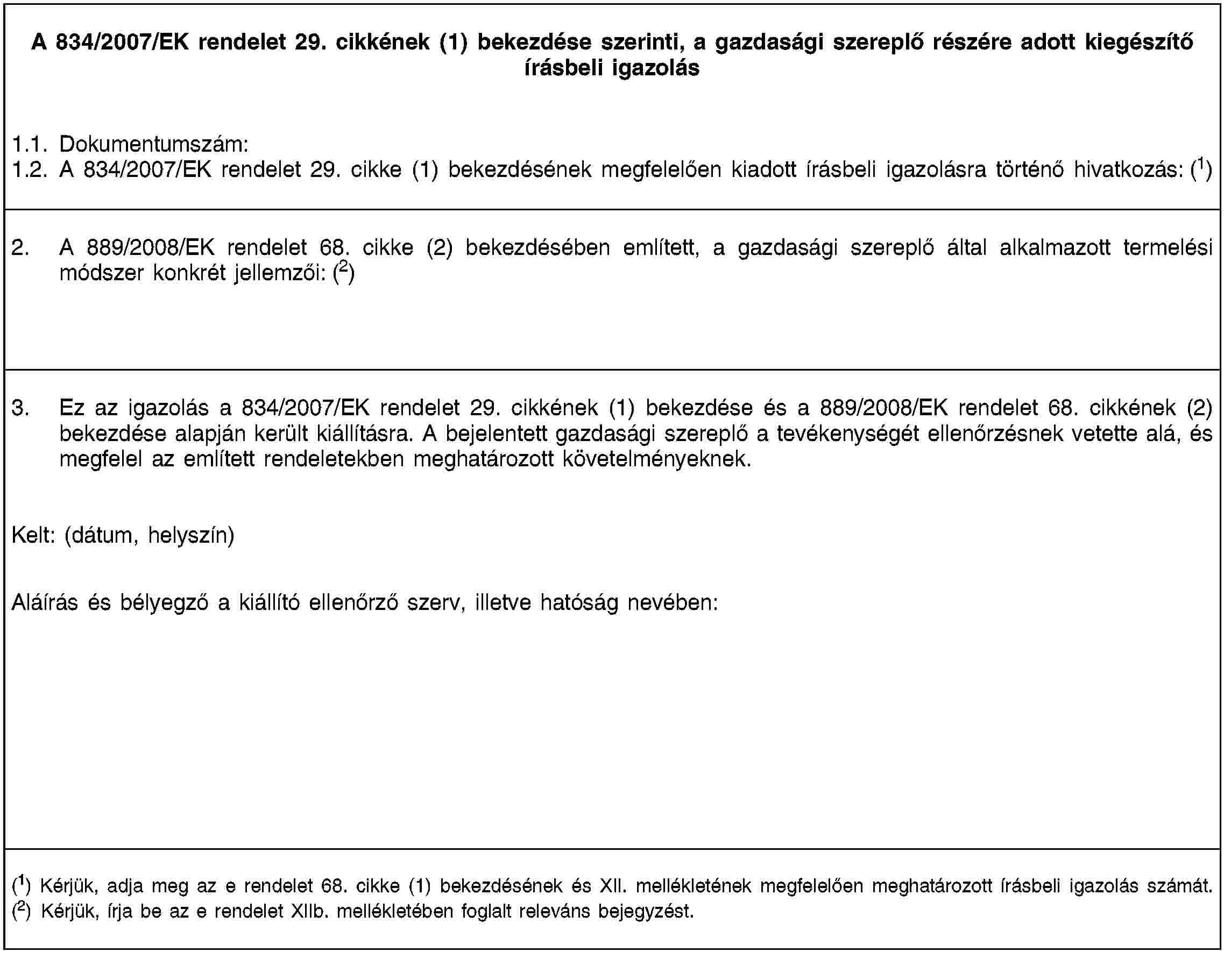 A 834/2007/EK rendelet 29. cikkének (1) bekezdése szerinti, a gazdasági szereplő részére adott kiegészítő írásbeli igazolás1.1. Dokumentumszám:1.2. A 834/2007/EK rendelet 29. cikke (1) bekezdésének megfelelően kiadott írásbeli igazolásra történő hivatkozás: (1)2. A 889/2008/EK rendelet 68. cikke (2) bekezdésében említett, a gazdasági szereplő által alkalmazott termelési módszer konkrét jellemzői: (2)3. Ez az igazolás a 834/2007/EK rendelet 29. cikkének (1) bekezdése és a 889/2008/EK rendelet 68. cikkének (2) bekezdése alapján került kiállításra. A bejelentett gazdasági szereplő a tevékenységét ellenőrzésnek vetette alá, és megfelel az említett rendeletekben meghatározott követelményeknek.Kelt: (dátum, helyszín)Aláírás és bélyegző a kiállító ellenőrző szerv, illetve hatóság nevében:(1) Kérjük, adja meg az e rendelet 68. cikke (1) bekezdésének és XII. mellékletének megfelelően meghatározott írásbeli igazolás számát.(2) Kérjük, írja be az e rendelet XIIb. mellékletében foglalt releváns bejegyzést.