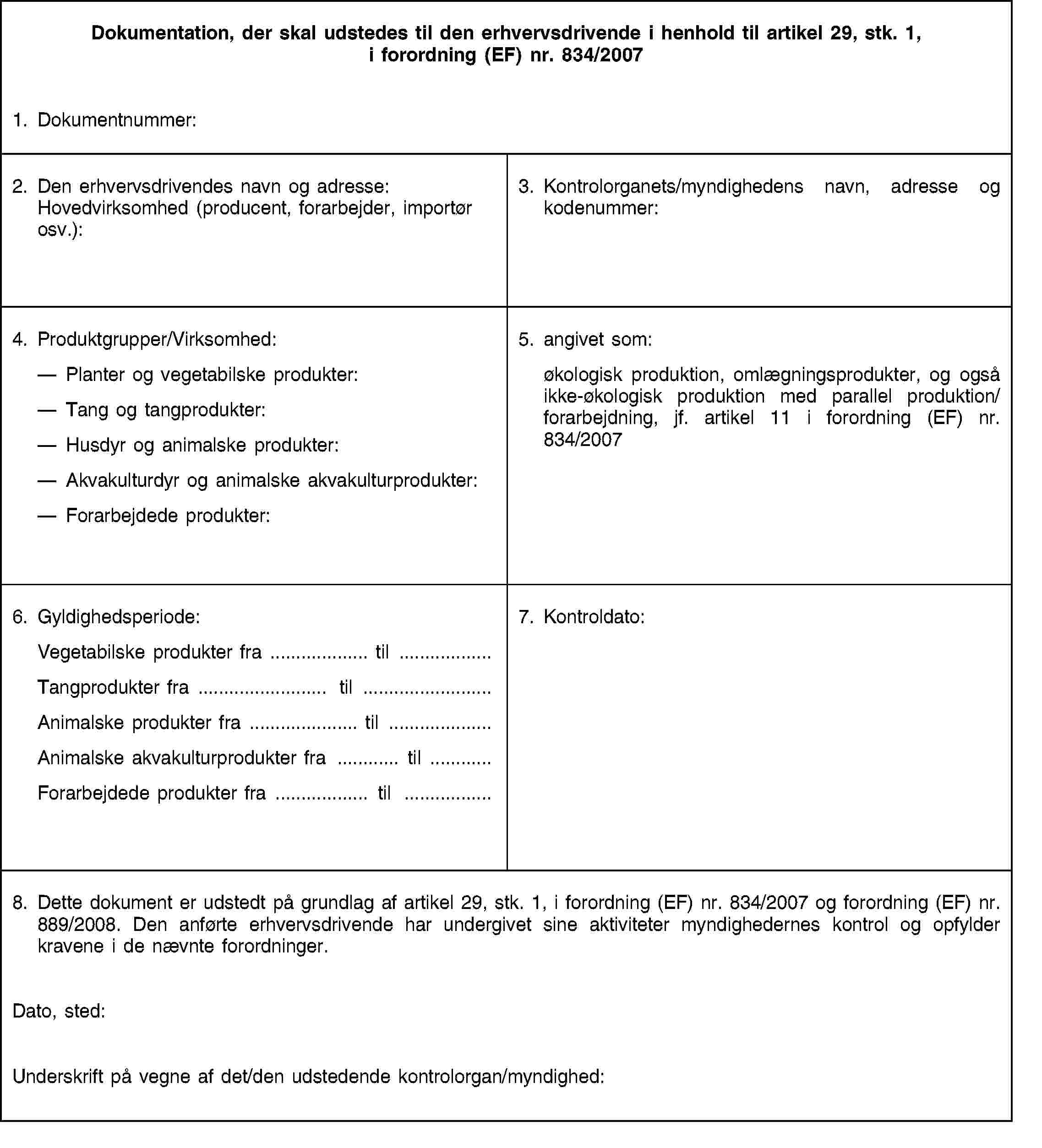 Dokumentation, der skal udstedes til den erhvervsdrivende i henhold til artikel 29, stk. 1, i forordning (EF) nr. 834/20071. Dokumentnummer:2. Den erhvervsdrivendes navn og adresse: Hovedvirksomhed (producent, forarbejder, importør osv.):3. Kontrolorganets/myndighedens navn, adresse og kodenummer:4. Produktgrupper/Virksomhed:Planter og vegetabilske produkter:Tang og tangprodukter:Husdyr og animalske produkter:Akvakulturdyr og animalske akvakulturprodukter:Forarbejdede produkter:5. angivet som:økologisk produktion, omlægningsprodukter, og også ikke-økologisk produktion med parallel produktion/forarbejdning, jf. artikel 11 i forordning (EF) nr. 834/20076. Gyldighedsperiode:Vegetabilske produkter fra … til …Tangprodukter fra … til …Animalske produkter fra … til …Animalske akvakulturprodukter fra … til …Forarbejdede produkter fra … til …7. Kontroldato:8. Dette dokument er udstedt på grundlag af artikel 29, stk. 1, i forordning (EF) nr. 834/2007 og forordning (EF) nr. 889/2008. Den anførte erhvervsdrivende har undergivet sine aktiviteter myndighedernes kontrol og opfylder kravene i de nævnte forordninger.Dato, sted:Underskrift på vegne af det/den udstedende kontrolorgan/myndighed: