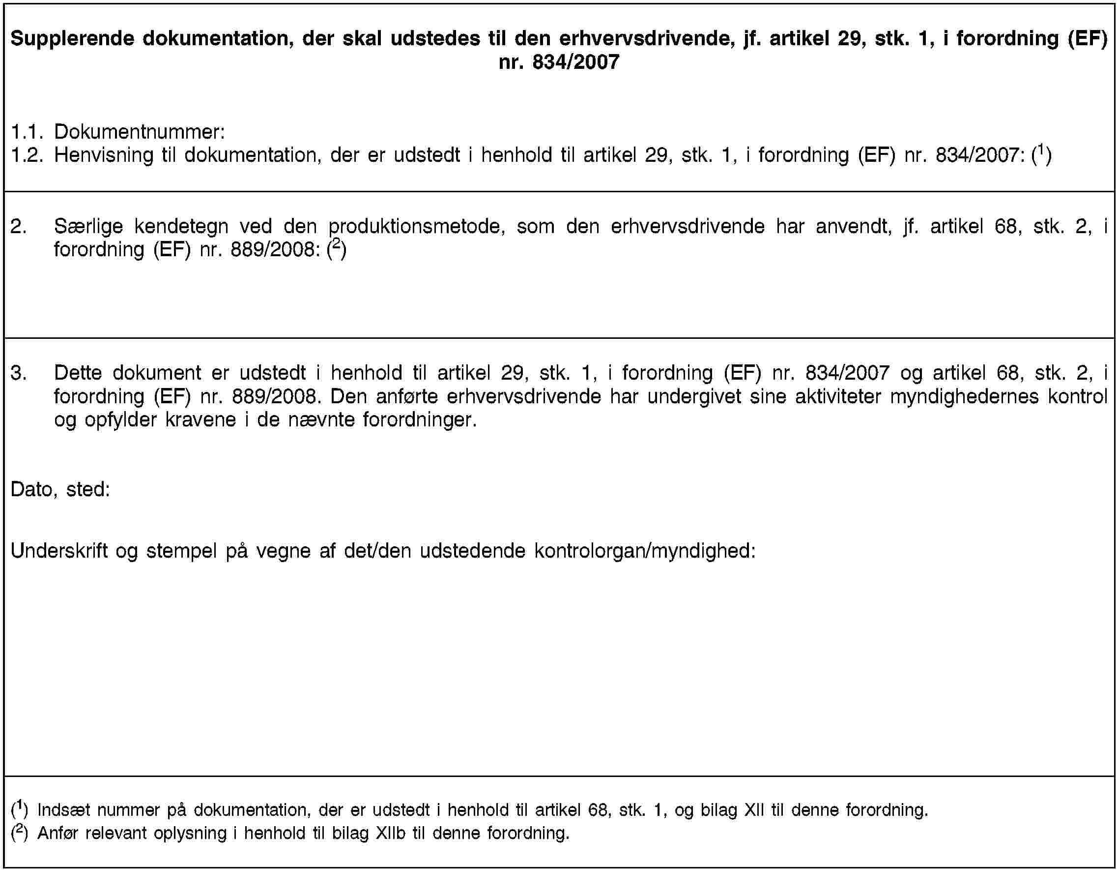 Supplerende dokumentation, der skal udstedes til den erhvervsdrivende, jf. artikel 29, stk. 1, i forordning (EF) nr. 834/20071.1. Dokumentnummer:1.2. Henvisning til dokumentation, der er udstedt i henhold til artikel 29, stk. 1, i forordning (EF) nr. 834/2007: (1)2. Særlige kendetegn ved den produktionsmetode, som den erhvervsdrivende har anvendt, jf. artikel 68, stk. 2, i forordning (EF) nr. 889/2008: (2)3. Dette dokument er udstedt i henhold til artikel 29, stk. 1, i forordning (EF) nr. 834/2007 og artikel 68, stk. 2, i forordning (EF) nr. 889/2008. Den anførte erhvervsdrivende har undergivet sine aktiviteter myndighedernes kontrol og opfylder kravene i de nævnte forordninger.Dato, sted:Underskrift og stempel på vegne af det/den udstedende kontrolorgan/myndighed:(1) Indsæt nummer på dokumentation, der er udstedt i henhold til artikel 68, stk. 1, og bilag XII til denne forordning.(2) Anfør relevant oplysning i henhold til bilag XIIb til denne forordning.